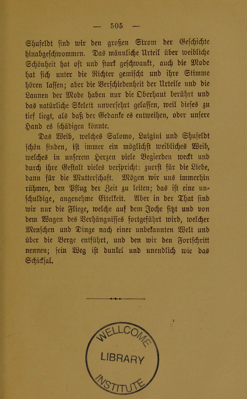 ©Ijufelbt firtb toir ben grojjen ©trom ber ®efdEjicf)te f)inabgefcf)lbomnien. ®ai tnannlicfje lXrteit ùber meiblicfie @cf)onf)eit fjat oft uitb ftarl gefdjluanft, and) bie 9Robe fjat fidj unter bie 9ti$ter gemifcfjt unb iffre ©tintine tjoren laffen; aber bie ©erfcfjieben^eit ber Urteile unb bie Saunen ber SRobe fjaben mtr bie DBertjout beriiljrt unb boi naturile ©felett unberfeljrt gelaffen, tueit biefei ju tief liegt, ali baft ber ®ebanfe ei enttoeiljen, ober unfere §anb ei fc^abtgeu fomite. ®ai SBeib, melerei ©atomo, Suigini unb ©fjufelbt fcfjbn finben, ift immer ein m5glicf)ft meiblicfiei SCBeib, melerei in unferent £>erjen biele ©egierben mecft unb burdj ibjre (Seftalt bielei berftmdjt: juerft fiir bie Siebe, bann fiir bie Sftutterfdjaft. Sttogen ttnr uni immergili rii^men, ben iJSjTug ber ©eit ju teiten; bai ift eine un* fcfjulbige, angetieljtne ©itelfeit. Slber in ber Xtjat finb toir nur bie gtiege, toeXdje auf bem Sodje fifct unb bon bem SBagen bei ©erf)àngniffei fortgefiiljrt mirb, metter !JJÌenfdjen unb $>inge nact) einer unbefannten SBett unb iiber bie ©erge entfiifjrt, unb ben loir ben gortfcfjritt nennen; fein 2Beg ift bunfel unb unenblicf) mie bai ©cfjicffal.