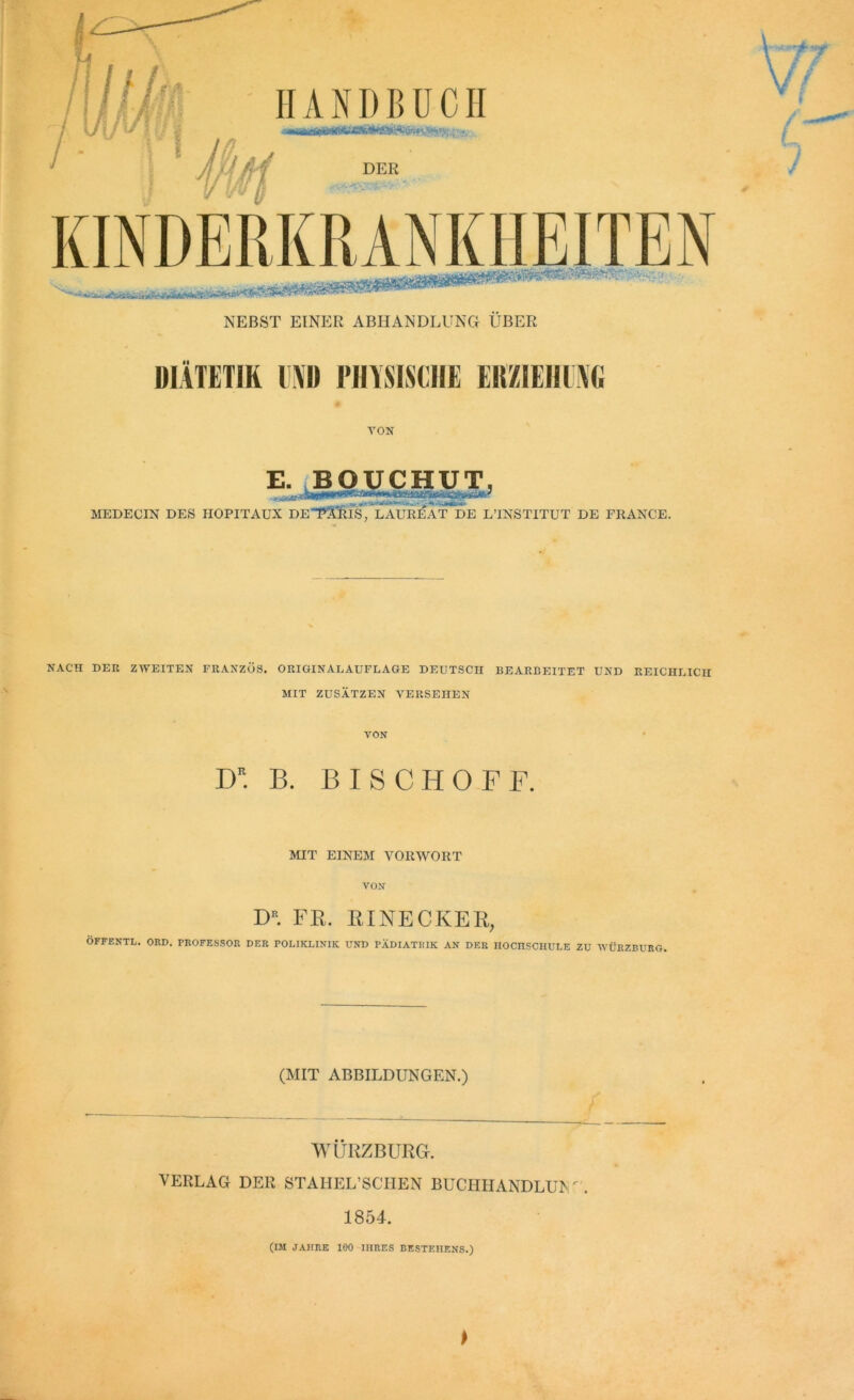 NEBST EINER ABHANDLUNG ÜBER MIATETIR UND PHÏSISCH1 EllZIEll l\(i VON E. BOUCHUT, MEDECIN DES HOPITAUX DE^ARIS, LAUREAT DE L’INSTITUT DE FRANCE. NACH DEE ZWEITEN FRANZOS. ORIGINAEAUFLAGE DEUTSCH BEARBEITET UND REICHLICH MIT ZUSATZEN VERSEHEN VON D. B. BISCHOFF. MIT EINEM VORWORT VON D“. FR. RINECKER, OFFENTL. ORD. PROFESSOR DER POLIKLINIK UND PÂDIATKIK AN DER HOCHSCHULE ZU WÜRZBURG. (MIT ABBILDUNGEN.) WÜRZBURG. VERLAG DER STAHEL’SCHEN BUCHHANDLUISr. 1854. (IM J AH RE 100 1IIRES BESTEIIENS.)