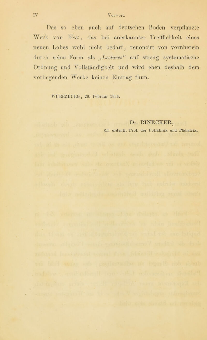 Das so eben auch auf deutschen Boden verpflanzte Werk von West, das bei anerkannter Trefflichkeit eines neuen Lobes wohl niclit bedarf, renoncirt von vornherein dure h seine Form als „Lecturesu auf streng systematische Ordnung und Vollstandigkeit und wird eben desbalb dem vorliegenden Werke keinen Eintrag thun. WUERZBURG, 20. Fcbruar 1854. Dr. RINECKER, off. ordentl. Prof, der Poliklinik und Padiatrik.