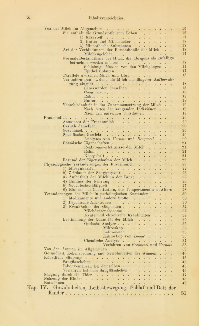 Von der Milch im Allgemeinen 16 Sie enthhlt die Grundstoftb zum Lebcn 16 1) Kiisestoff 17 2) Butter une] Milchzucker 17 3) Mineralische Substanzen 17 Art der Verbindungen der Bestandtheile der Milch . 17 Milchkügelchen 17 Normale Bestandtheile der Milch, die übrigens als zufallige betrachtct werden miissen 17 Schleimige Massen von den Milchgangen . 17 Epithelialplatten 17 Parallèle zwischen Milch und Blut 18 Veranderungen, welche die Milch bei lilngerer Aufbewah- rung eingeht 18 Sauerwerden derselben 18 Coagulation 18 Eah m 19 Butter 19 Verschiedenheit in der Zusammensetzung der Milch . . 19 Nach Arten der saugenden lndividucn ... 19 Nach den einzelnen Umstanden 19 Frauenmilch 20 Aeusseres der Frauenmilch 20 Geruch derselben 20 Geschmack 20 Spezifisches Gewicht 20 Analysen von Vernois und Becquerel ... 20 Chemische Eigenschaften 21 Reaktionsverhaltnisse der Milch 21 Rahm 21 Kiisegehalt 21 Résumé der Eigenschaften der Milch 22 Physiologische Veranderungen der Frauenmilch 22 1) Idiosynkrasien 22 2) Zeitdauer der Saugungszeit 23 3) Aufentlialt der Milch in der Brust 26 4) Einfluss der Nahrung 26 5) Gesclilechtsihatigkeit 27 6) Einfluss der Constitution, des Tcmperamentes u. Alters 28 Veranderungen der Milch in pathologischen Zustanden .... 30 1) Medikamente une! andere Stoffe 30 2) Psychische Aflektionen 30 3) Krankheiten der Saugenden 32 Milchdrüsenabscesse 32 Akute und chronische Krankheiten .... 32 Bestimmung der Quantitat der Milch 35 Optische Analyse 35 Mikroskop 36 Laktometcr 36 Laktoskop von Donné 36 Chemische Analyse 37 Verfahren von Becquerel und Vernois 38 Von den Ammen im Allgemeinen 39 Gesundheit, Lebensordnung und Gewohnhciten der Ammen ... 40 Künstliche Saugung 43 Saugflaschchen 43 Inkonvenicnzen bei dcmsclben 43 Verfahren bei dem Saugflaschchen 46 Saugung durch ein Thier 47 Nahrung der Kinder 48 Entwôhnen 49 Kap. IV. Gewolmheitcn, Leibesbewegung, Sclilaf und Bctt der Kinder 51