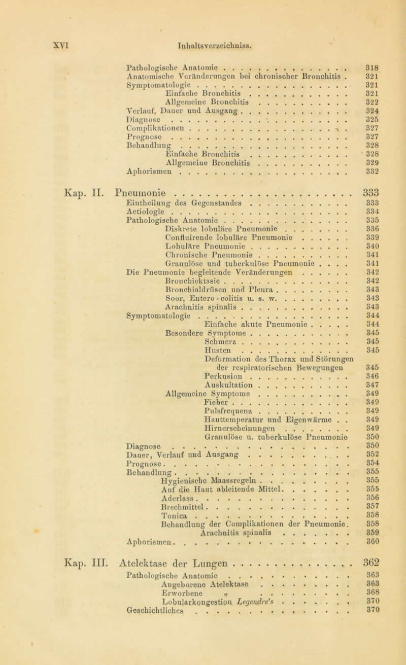 Pathologische Anatomie 318 Anatomische Verânderungen bei chronischer Bronchitis . 321 Symptomatologie 321 Einfaclie Bronchitis 321 Allgemeine Bronchitis 322 Yerlauf, Dauer und Ausgang 324 Diagnose *. 325 Complikationen . 327 Prognose 327 Behandlung 328 Einfache Bronchitis 328 Allgemeine Bronchitis 329 Aphorismen 332 Kap. II. Pneumonie 333 Eintheilung des Gegenstandcs 333 Aetiologie 334 Pathologische Anatomie 335 Diskrete lobulare Pneumonie 336 Confluirende lobulare Pneumonie 339 Lobulare Pneumonie 340 Chronische Pneumonie 341 Granulôse und tuberkulôse Pneumonie .... 341 Die Pneumonie begleitende Veranderungen 342 Bronchiektasie 342 Bronchialdrüsen und Pleura 343 Soor, Entero - colitis u. s. w 343 Arachnitis spinalis 343 Symptomatologie 344 Einfache akute Pneumonie 344 Besondere Symptôme 345 Schmerz 345 Husten 345 Deformation des Thorax und Stôrungen der respiratorischen Bewegungen 345 Perkusion 346 Auskultation 347 Allgemeine Symptôme 349 Fieber 349 Pulsfrequenz 349 Hauttemperatur und Eigenwarme . . 349 Hirnerscheinungen 349 Granulôse u. tuberkulôse Pneumonie 350 Diagnose 350 Dauer, Verlauf und Ausgang 352 Prognose 354 Behandlung . 355 Hygienischc Maassregeln 355 Auf die Haut ableitende Mittel 355 Aderlass 356 Brechmittel 357 Tonica 358 Behandlung der Complikationen der Pneumonie. 358 Arachnitis spinalis 359 Aphorismen 360 Kap. III. Atelektase der Lungen 362 Pathologische Anatomie 363 Angeborene Atelektase 363 Erworbene » 368 Lobularkongestion Legendre's 370 Geschichtliches 370