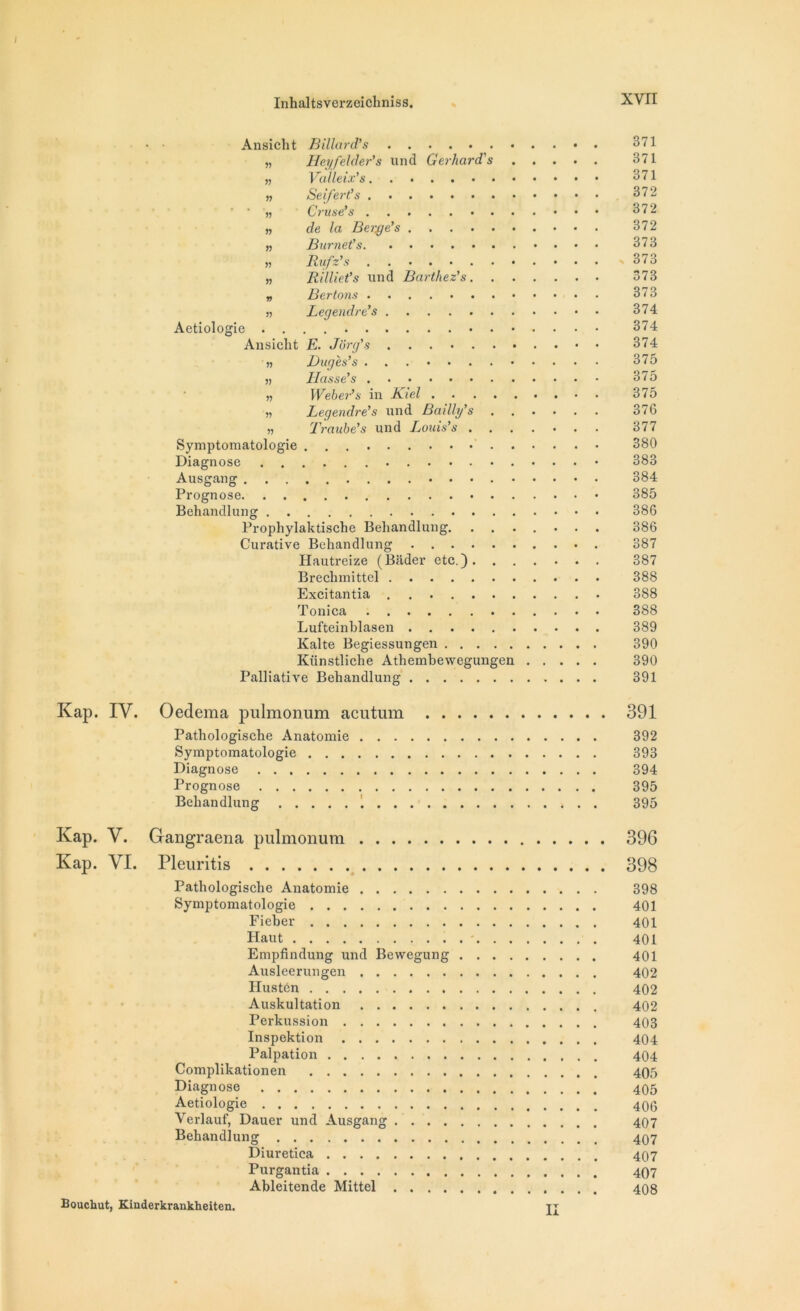 • • Ansicht Billard.’s 371 „ Heyfelder’s und Gerhard's 371 „ Vaileix’s 371 „ SeiJ'ert’s 372 ‘ ' '}> Cruse’s 372 » de la Berge’s 372 „ Burnet’s 373 » Rufz’s . 373 „ Rilliet’s und Barthez’s 373 „ Ber tons 373 » Legendre’s 374 Aetiologie 374 Ansicht E. Jôrg’s 374 « Bug es’s 375 s; Liasse’s 375 „ Weber’s in Kiel 375 « Legendre’s und Bailly’s 376 « Traube’s und Louis’s 377 Symptomatologie 380 Diagnose • 383 Ausgang 384 Prognose 385 Behandlung 386 Prophylaktische Behandlung 386 Curative Behandlung 387 Hautreize (Biider etc.) 387 Brechmittel 388 Excitantia 388 Tonica 388 Lufteinblasen 389 Kalte Begiessungen 390 Künstliche Athembewegungen 390 Palliative Behandlung 391 Kap. IV. Oedema pulmonum acutum 391 Pathologische Anatomie 392 Symptomatologie 393 Diagnose 394 Prognose 395 Behandlung 395 Kap. V. Gangraena pulmonum 396 Kap. VI. Pleuritis 398 Pathologische Anatomie 398 Symptomatologie 401 Fieber 401 Haut 401 Empfindung und Bewegung 401 Ausleerungen 402 Hustôn 402 Auskultation 402 Perkussion 403 Inspektion 404 Palpation 404 Complikationen 405 Diagnose 405 Aetiologie 400 Verlauf, Dauer und Ausgang 407 Behandlung 407 Diuretica 407 Purgantia 497 Ableitende Mittel 408 Boucliut, Kinderkrankheiten. II