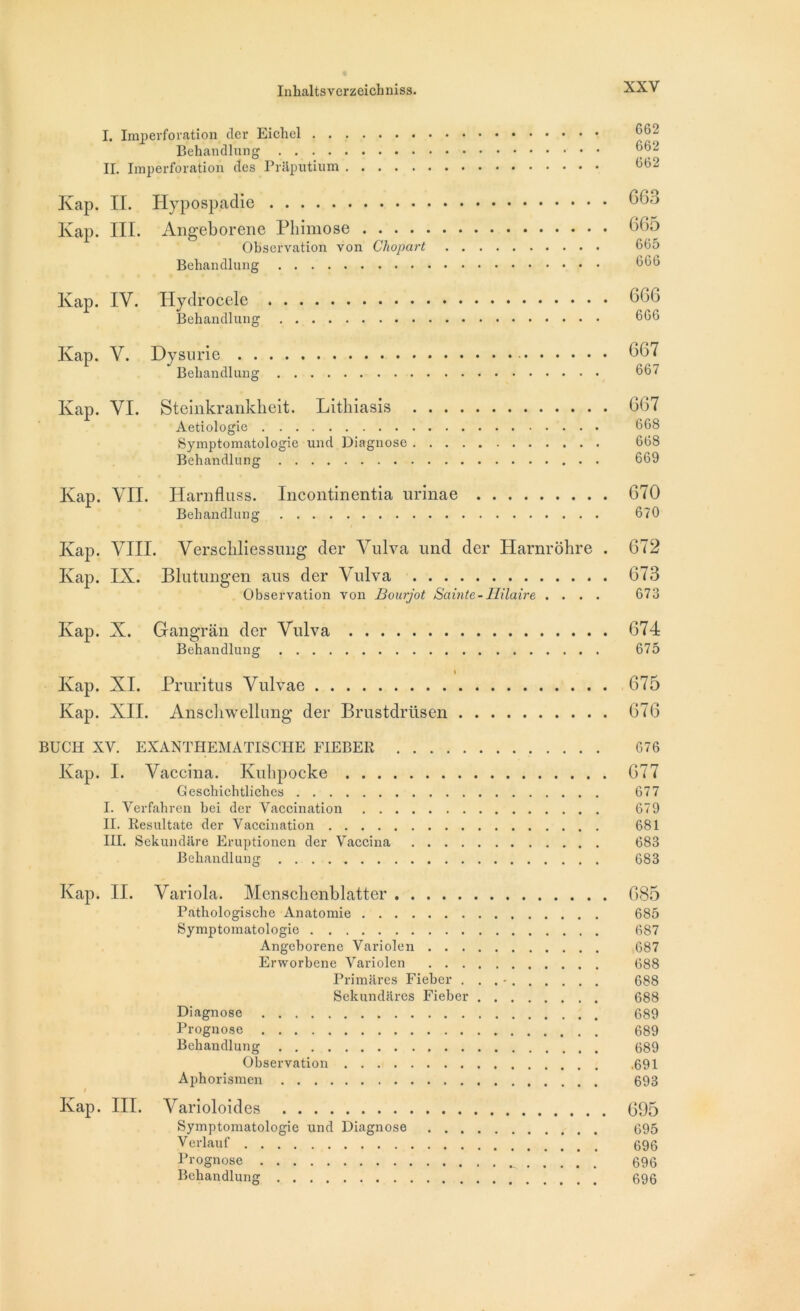 I. Imperforation der Eichel Behandlung ^62 IL Imperforation clés Prftputium ^2 Kap. IL Hypospadie 663 Kap. III. Angeborene Phimose 605 Observation von Chopart 665 Behandlung 666 Kap. IV. Hydrocele 666 Behandlung 666 Ivap. V. Dysnrie 667 Behandlung 667 Ivap. VI. Steinkrankheit. Lithiasis G67 Aetiologie 668 Symptomatologie und Diagnose 668 Behandlung 669 Kap. VIL Harnfluss. Incontinentia urinae G70 Behandlung 670 Ivap. VIII. Verschliessung der Vulva und der Harnrôhre . 672 Ivap. IX. Blutungen aus der Vulva 673 Observation von Bourjot Sainte - Hilaire .... 673 Ivap. X. Gangrân der Vulva 674 Behandlung 675 Ivap. XI. Pruritus Vulvae 675 Kap. XII. Anscliwellung der Brustdrüsen 676 BUCH XV. EXANTHEMATISCHE FIEBER 676 Kap. I. Vaccina. Kuhpocke 677 Geschichtliches 677 I. Verfahren hei der Vaccination 679 II. Resultate der Vaccination 681 III. Sekundâre Eruptionen der Vaccina 683 Behandlung 683 Ivap. II. Variola. Menschenblatter 685 Pathologische Anatomie 685 Symptomatologie 687 Angeborene Variolen 687 Erworbene Variolen 688 Primares Fieber ... - 688 Sekundares Fieber 688 Diagnose 689 Prognose 689 Behandlung 689 Observation 691 Aphorismen 693 I Ivap. III. Varioloides 095 Symptomatologie und Diagnose 695 Verlauf 696 Prognose 696 Behandlung 696