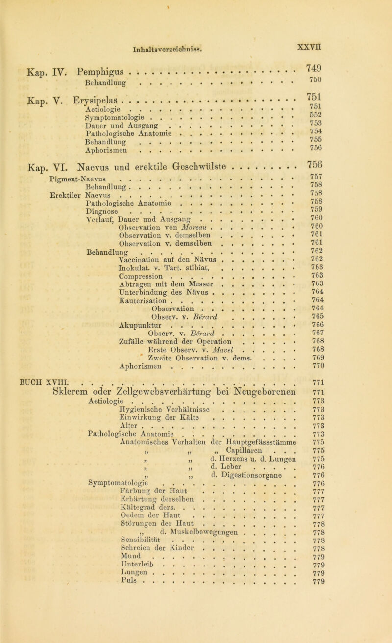 Kap. IV. Pemphigus Behandlung 749 750 Kap. V. Erysipelas Aetiologie Symptomatologie . . . Daiier und Ausgang Pathologische Anatomie Behandlung . . . . Aphorismen . . . . 751 751 552 753 754 755 756 Kap. VI. Naevus und erektile Geschwiilste Pigment-Naevus Behandlung Erektiler Naevus Pathologische Anatomie Diagnose Verlauf, Dauer und Ausgang • Observation von Moreau Observation v. demselben Observation v. demselben Behandlung • Vaccination auf den Navus • Inokulat. v. Tart. stibiat • Compression Abtragen mit dem Messer • Unterbindung des Navus Kauterisation • Observation Observ. v. Bérard • Akupunktur • Observ. v. Bérard Zufiille wahrend der Operation « Erste Observ. v. Mavel • Zweite Observation v. dems Aphorismen 756 757 758 758 758 759 760 760 761 761 762 762 763 763 763 764 764 764 765 766 767 768 768 769 770 BUCH XVIII 771 Sklerem oder Zellgewebsverhartung bei Neugeborenen 771 Aetiologie 773 Hygicnische Verhaltnisse 773 Einwirkung der Kiilte 773 Aller 773 Pathologische Anatomie 773 Anatomisches Verbalten der Hauptgefassstamme 775 „ „ „ Capillaren ... 775 „ „ d. Herzens u. d. Lungen 775 jj jj d. Leber ..... 776 „ ,, d. Digestionsorgane . 776 Symptomatologie 776 Farbung der Haut 777 Erhartung derselben 777 Kaltegrad ders 777 Oedem der Haut 777 Storungen der Haut 778 ,, d. Muskelhewegungcn 778 Sensibilitat 778 Scbreien der Kinder 778 Mund 779 Unterleib 779 Lungen 779 Puis 779