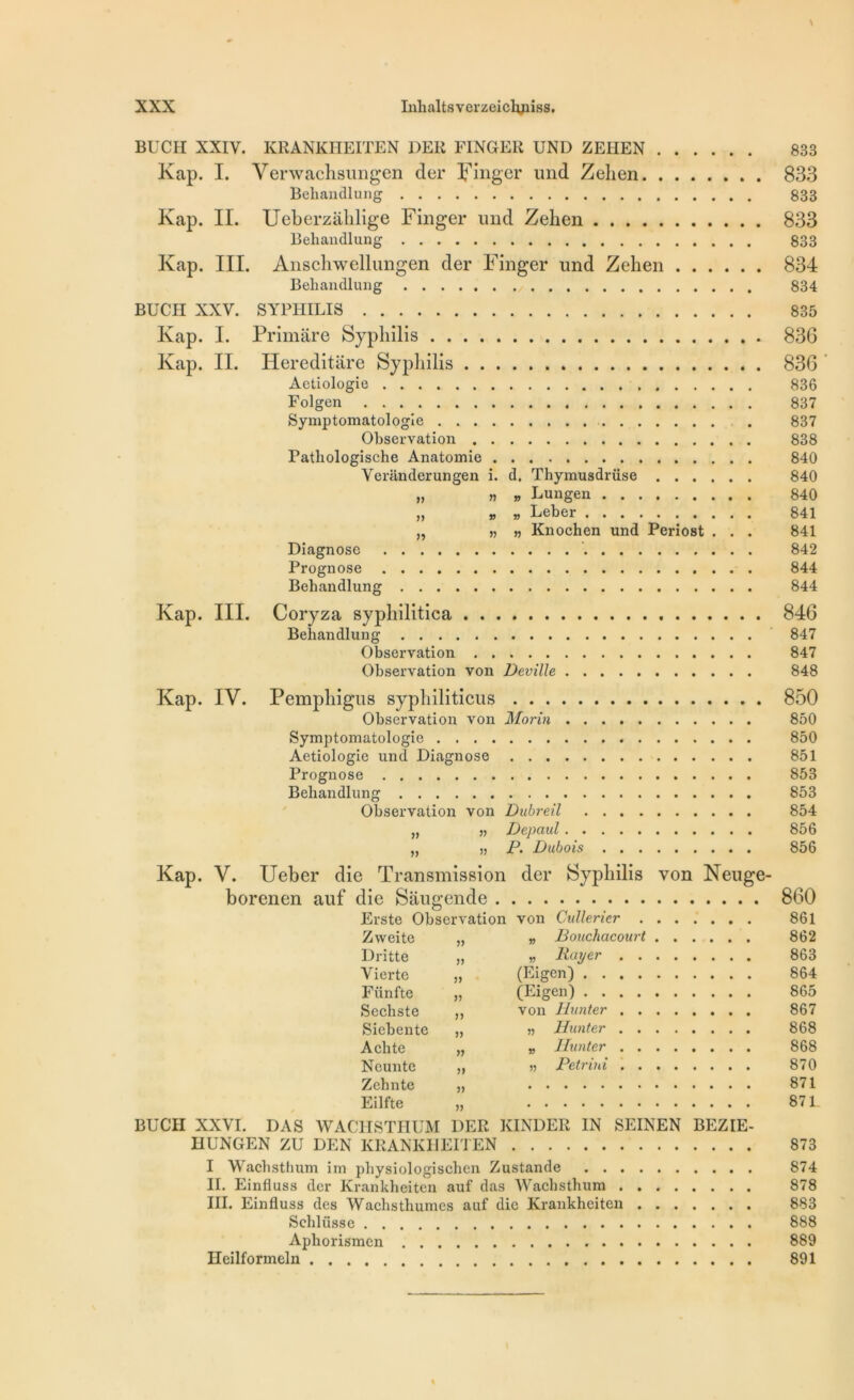 BUCH XXIV. KRANKHEITEN DER FINGER UND ZEIIEN 833 Kap. I. Yerwachsungen cler Finger und Zelien 833 Behandlung 833 Kap. II. Ucberzàlilige Finger und Zelien 833 Behandlung 833 Kap. III. Anscliwellimgen der Finger und Zehen 834 Beliandlung 834 BUCH XXV. SYPHILIS 835 Kap. I. Primâre Syphilis 836 Kap. II. Hereditâre Syphilis 836 Actiologie 836 Folgen 837 Symptomatologie 837 Observation 838 Pathologische Anatomie 840 Veranderungen i. d. Thymusdrüse 840 „ » » Lungen 840 „ „ „ Leber 841 „ » » Knochen und Periost . . . 841 Diagnose 842 Prognose 844 Beliandlung 844 Kap. III. Coryza syphilitica 846 Behandlung 847 Observation 847 Observation von Deville 848 Kap. IV. Pempliigus sypliiliticus 850 Observation von Morin 850 Symptomatologie 850 Aetiologie und Diagnose 851 Prognose 853 Behandlung 853 Observation von Dubreil 854 „ „ Depaul 856 „ „ P. Dubois 856 Kap. V. Ueber die Transmission der Syphilis von Neuge- borenen auf die Saugende 860 Erste Observation von Citllericr 861 Zweite „ „ Bouchacourt 862 Dritte „ » Rayer 863 Vierte „ (Eigen) 864 Fiinfte „ (Eigen) 865 Sechste ,, von Hunter . 867 Siebente „ » Hunter 868 A ch te „ » limiter 868 Ncunte ,, Petrini 870 Zchnte „ 871 Eilfte „ 87 L BUCH XXVI. DAS WACHSTHUM DER KINDER IN SEINEN BEZIE- HUNGEN ZU DEN KRANKHEITEN 873 I Waclisthum im physiologischen Zustande 874 II. Einfluss der Krankheiten auf das Waclisthum 878 III. Einfluss des Wachsthumcs auf die Krankheiten 883 Sehlüsse 888 Aphorismcn 889 Heilforineln 891