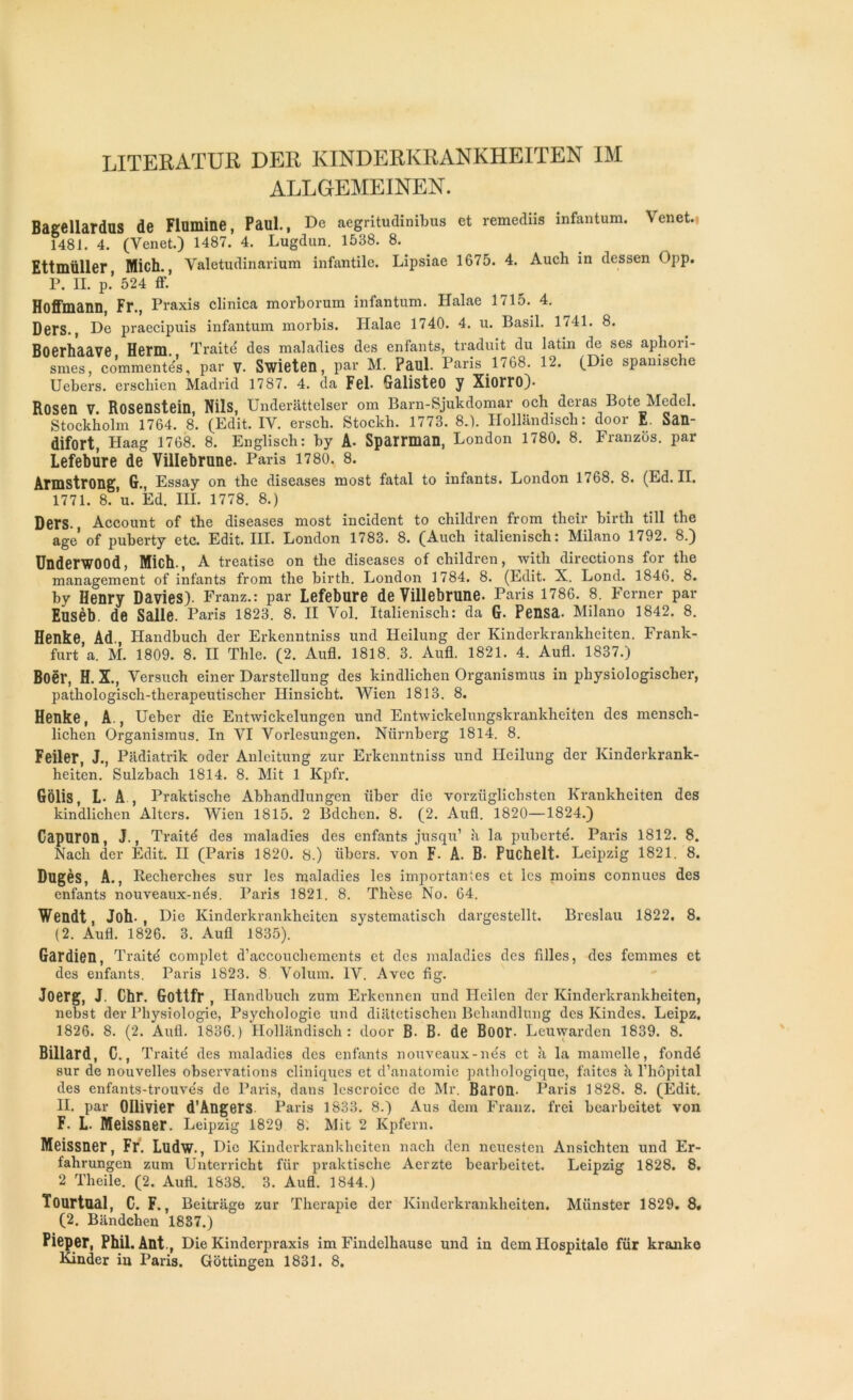 LITERATUR DER KINDERKRANKHEITEN IM ALLGEMEINEN. Bagellardns de Flomine, Paul., De aegritudiniljus et remcdiis infantum. Venet. 1481. 4. (Yenet.) 1487. 4. Lugdun. 1538. 8. Ettmüller, Mich., Valetudinarium infantile. Lipsiae 1675. 4. Auch in dessen Opp. P. II. p.’ 524 ff.’ Hoffmann, Fr., Praxis clinica morborum infantum. Halae 1715. 4. Ders., De praecipuis infantum morbis. Halae 1740. 4. u. Basil. 1741. 8. Boerhaave Herm. Traité des maladies des enfants, traduit du latin de. ses aphori- smes, commentés, par V. Swieten, par M. Paul. Paris 1768. 12. (Die spamsche Uebers. erschien Madrid 1787. 4. da Fel. GalisteO y Xiorro). Rosen V Rosenstein Nils, Underattelser om Barn-Sjukdomar och deras Bote Medel. Stockholm 1764. 8. (Edit. IV. erscb. Stockh. 1773. 8.). Hollandisch: door E. San- difort, Plaag 1768. 8. Englisch: by A- Sparrman, London 1780. 8. Franzos. par Lefebilre de Villebrune. Paris 1780. 8. Armstrong, G., Essay on the diseases most fatal to infants. London 1768. 8. (Ed. IL 1771. 8. ’u. Ed. III. 1778. 8.) Ders., Account of the diseases most incident to children from thcir birtli till the âge of puberty etc. Edit. III. London 1783. 8. (Auch italienisch: Milano 1792. 8.) Underwood, Mich., A treatise on the diseases of children, with directions for the management of infants from the birth. London 1784. 8. (Edit. X. Lond. 1846. 8. by Henry Davies). Franz.: par Lefebure de Villebrune. Paris 1786. 8. Ferner par Eusèb. de Salle. Paris 1823. 8. II Vol. Italienisch: da G- Pensa. Milano 1842. 8. Henke Ad Ilandbuch der Erkenntniss und Heilung der Kinderkrankheiten. Frank- furt’a. M. 1809. 8. II Thle. (2. Aufl. 1818. 3. Aufl. 1821. 4. Aufl. 1837.) Boër, H. X., Versuch einer Darstellung des kindlichen Organismus in physiologischer, pathologisch-therapeutischer Hinsicht. Wien 1813. 8. Henke, A., Ueber die Entwickelungen und Entwickelungskrankheiten des mensch- lichen Organismus. In VI Vorlesungen. Nürnberg 1814. 8. Feiler, J., Padiatrik oder Anleitung zur Erkenntniss und Heilung der Kinderkrank- heiten. Sulzbach 1814. 8. Mit 1 Kpfr. Gôlis, L- A , Praktische Abhandlungen liber die vorziiglichsten Krankheiten des kindlichen Alters. Wien 1815. 2 Bdchen. 8. (2. Aufl. 1820—1824.) Capuron, J., Traité des maladies des enfants jusqu1 à la puberté. Paris 1812. 8. Nach der Edit. II (Paris 1820. 8.) libers, von F- A. B. Puchelt. Leipzig 1821. 8. Dugès, A., Recherches sur les maladies les importantes et les moins connues des enfants nouveaux-nés. Paris 1821. 8. Thèse No. 64. Wendt, Joh- , Die Kinderkrankheiten systematisch dargestellt. Breslau 1822. 8. (2. Aufl. 1826. 3. Aufl 1835). Gardien, Traité complet d’accouchements et des maladies des filles, des femmes et des enfants. Paris 1823. 8. Volum. IV. Avec fig. Joerg, J. Chr. Gottfr, Handbuch zum Erkennen und Heilen der Kinderkrankheiten, nebst der Physiologie, Psychologie und diatetischen Bchandlung des Kindes. Leipz. 1826. 8. (2. Aufl. 1836.) Hollandisch: door B. B- de Boor. Leuwarden 1839. 8. Billard, C., T raité des maladies des enfants nouveaux-nés et à la mamelle, fondé sur de nouvelles observations cliniques et d’anatomie pathologique, faites à l’hôpital des enfants-trouvés de Paris, dans lescroicc de Mr. Baron. Paris 1828. 8. (Edit. II. par Ollivier d’Angers Paris 1833. 8.) Aus dem Franz, frei bearbeitet von F. L. Meissner. Leipzig 1829 8. Mit 2 Kpfern. Meissner, Fr. Ludw., Die Kinderkrankheiten nach den ncuesten Ansichten und Er- fahrungen zum Unterricht für praktische Aerzte bearbeitet. Leipzig 1828. 8. 2 Theile. (2. Aufl. 1838. 3. Aufl. 1844.) Tourtnal, C. F., Beitriige zur Thérapie der Kinderkrankheiten. Münster 1829. 8. (2. Biindchen 1887.) Pieper, Phil.Ant., Die Kinderpraxis im Findelhause und in dem Ilospitale für kranko Kinder in Paris. Gôttingen 1831. 8.