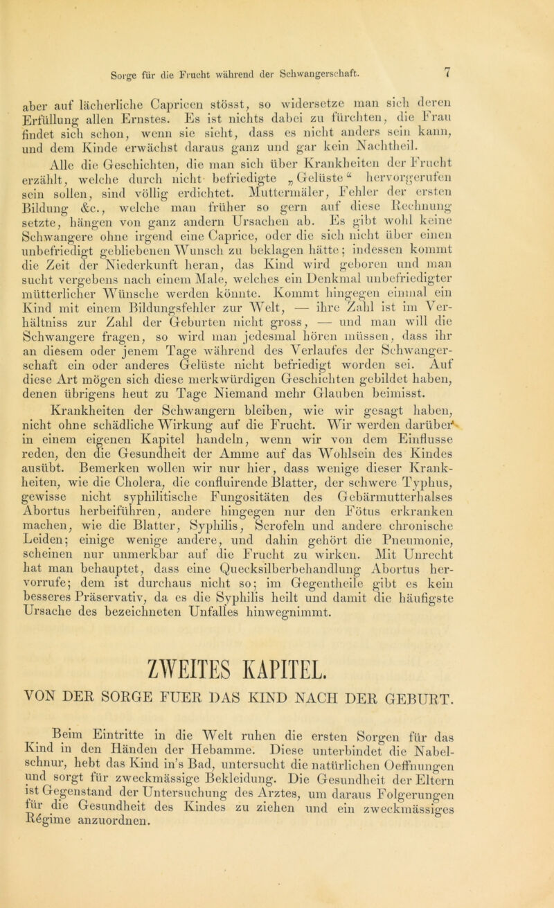 aber auf lâcherliche Capricen stôsst, so widersetze mari sicli deren Erfüllung allen Ernstes. Es ist nichts dabei zu fürcliten, die bran findet sich schon, wenn sic sieht, dass es nielit anders sein kann, und dem Kinde erwâchst daraus ganz und gar kein Naelitheil. Aile die Geschichten, die man sieh über Krankheiten der Frucht erzâhlt, welche durch nicht befriedigte „ Gelüste“ hervorgerufen sein sollen, sind vôllig erdichtet. Muttermaler, Fehler der ersten Bildung &c., welche man früher so gern auf diese Rechnung setzte, hàngen von ganz andern Ursachen ab. Es gibt wobl keine Schwangere ohne irgend einc Caprice, oder die sieli nicht über einen unbefriedigt gebliebenen Wunsch zu beklagen batte ; indessen kommt die Zeit der Niederkunft lier an, das Kind wird geboren und man sucht vergebens nach einem Male, wclclies ein Denkmal unbefriedigter mütterlieher Wünsclie werden kônnte. Kommt hingegen einmal ein Kind mit einem Bildungsfehler zur Welt, — ihre Zabi ist im \ er- hàltniss zur Zabi der Geburten nicht gross, — und man will die Schwangere fragen, so wird man jedesmal lioren niüsgen, dass ihr an diesem oder jenem Tage wahrend des Yerlaufes der Schwanger- sehaft ein oder anderes Gelüste nicht befriedigt worden sei. Auf diese Art mogen sich diese merkwürdigen Geschichten gebildet haben, denen tibrigens lieut zu Tage Niemand mehr Glauben beimisst. Krankheiten der Sehwangern bleiben, wie wir gesagt haben, nicht ohne schâdliche Wirkung auf die Frucht. Wir werden darübei'* in einem eigenen Kapitel handeln, wenn wir von dem Einflusse reden, den die Gesundheit der Anime auf das Wohlsein des Kindes ausllbt. Bemerken wollen wir nur hier, dass wenige dieser Krank- heiten, wie die Choiera, die confluirende Blatter, der schwere Typhus, gewisse nicht syphilitische Fungositâten des Gebarmutterhalses Abortus herbeiführen, andere hingegen nur den Fotus erkranken wie die Blatter, Syphilis, Scrofeln und andere chronische einige wenige andere, und dahin geliort die Pneumonie, nur unmerkbar auf die Frucht zu wirken. Mit Unrecht behauptet, dass eine Quecksilberbehandlung Abortus her- dem ist durchaus nicht so; im Gegcntheile gibt es kein besseres Prâservativ, da es die Syphilis lieilt und damit die hâufigste Ursaehe des bezeichneten Unfalles hinwegnimmt. maclien, Leiden; sch einen liât man vorrufe : ZWEITES KAPITEL. VON DER SORGE FUER DAS KIND NACH DER GEBURT. Beim Eintritte in die Welt ruhen die ersten Sorgen für das Kind in den Hânden der Hebamme. Diese unterbindet die Nabel- schnur, hebt das Kind in’s Bad, untersucht die natürlichen Oeffnungen und sorgt für zweckmàssige Bekleidung. Die Gesundheit der Eltern ist Gegenstand der Untersuchung des Arztes, uni daraus Folgerungen Rir die Gesundheit des Kindes zu ziehen und ein zweckmâssiges Régime anzuordnen.