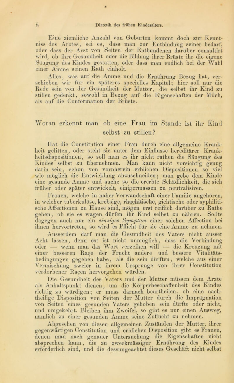 Eine ziemliche Anzahl von Geburten kommt doch zur Kennt- niss des Arztes, sei es, dass man zur Entbindung seiner bedarf, oder dass der Arzt von Seiten der Entbundenen darüber consultirt wird, ob dire Gesundheit oder die Bildung ihrer Brüste ihr die eigene Sâugung des Kindes gestatten, oder dass man endlieh bei der Wahl einer Anime seinen Rath einholt. Ailes, was auf die Anime und die Ernahrung Bezug hat, ver- schieben wir für ein spâteres specielles Kapitel; hier soll nur die Rede sein von der Gesundheit der Mutter, die selbst ihr Kind zu stillen gedenkt, sowohl in Bezug auf die Eigensehaften der Milch, als auf die Conformation der Brüste. Woran erkcnnt man ob eine Frau im Stande ist ihr Kind selbst zu stillen? Hat die Constitution einer Frau durch eine allgemeine Krank- heit gelitten, oder steht sie unter dem Einflusse hereditârer Krank- heitsdispositionen, so soll man es ihr niclit rathen die Sâugung des Kindes selbst zu übernehmen. Man kann niclit vorsichtig genug darin sein, sehon von vornherein erblichen Dispositionen so viel wie môglich die Entwieklung abzuschneiden ; man gebe dem Kinde eine gesunde Anime und suche so die ererbte Schâdlichkeit, die sieh frülier oder spiiter entwickelt, einigermassen zu neutralisiren. Frau en, welclie in naher Verwandschaft einer Familie angehoren, in welcher tuberkulôse, krebsige, rhaehitisehe, gichtische oder syphiliti- sclie Affeetionen zu Hanse sind, mogen erst reiflich darüber zu Rathe gelien, ob sie es wagen dürfen ihr Kind selbst zu nâhren. Sollte dagegen auch nur ein einziges Symptom einer solchen Affection bei ihnen hervortreten, so wird es PHiclit für sie eine Anime zu nehmen. Ausserdem darf man die Gesundheit des Vaters niclit ausser Acht lassen, demi est ist niclit unmoglich, dass die Verbindung oder — wenn man das Wort verzeihen will — die Kreuzung mit einer besseren Raçe der Frucht andere uud bessere Vitalitâts- bedingungen gegeben habe, als die sein dürften, welclie aus einer Vermischung zweier in ihrem Ursprunge von ihrer Constitution verdorbener Raçen hervorgehen würden. Die Gesundheit des Vaters und der Mutter müssen dem Arzte als Anhaltspunkt dienen, um die Korpcrbeschaffenheit des Kindes richtig zu würdigen ; er muss darnach beurtheilen, ob eine nach- theilige Disposition von Seiten der Mutter durch die Imprâgnation von Seiten eines gesunden Vaters gehobcn sein dürfte oder niclit, und umgekehrt. Bleiben ihm Zweifel, so gibt es nur einen Auswcg, nâmlich zu einer gesunden Anime seine Zuflucht zu nehmen. Abgesehen von diesen allgemeinen Zustânden der Mutter, ihrer fegenwârtigen Constitution und erblichen Disposition gibt es Frauen, enen man nach genauer Untersuchung die Eigensehaften niclit absprechen kann, die zu zweckmâssiger Ernahrung des Kindes erforderlich sind, und die dessungeachtet dieses Geschâft niclit selbst