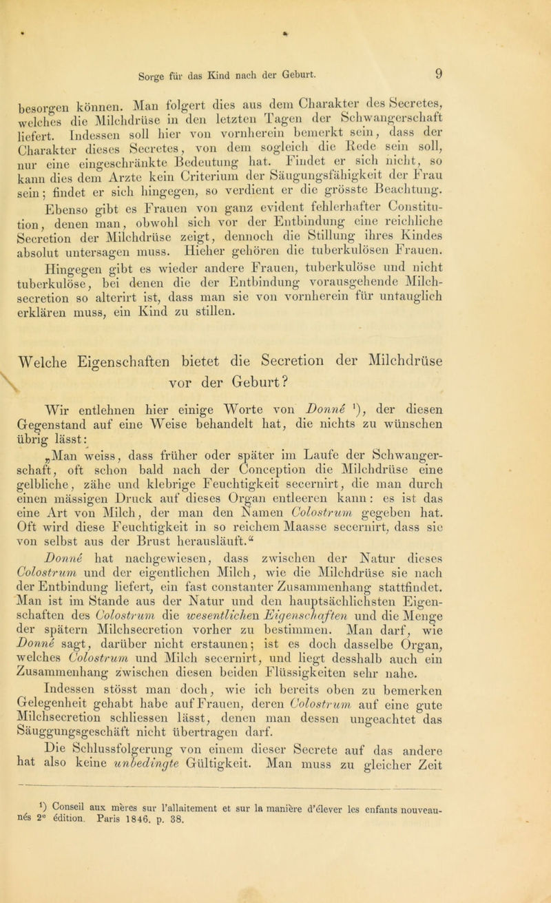 Sorge fur das Kind nach der Geburt. besorgen kônnen. Man folgert (lies aus dem Charakter des Sécrétés, welches die Milchdrüse in den letzten Tagen der Schwangerschaft liefert. Indessen soll hier von vornherein bemerkt sein, dass der Charakter dieses Sécrétés, von dem sogleicli die Rede sein soll, nur eine eingeschrànkte Bedeutung liât, h indet er sicli niclit, so kann dies dem Arzte kein Critérium der Saugungsfâhigkeit der Frau sein; findet er sicli hingegen, so verdient er die grosste Beachtung. Ebenso gibt es Frauen von ganz évident fehlerhafter Constitu- tion, denen man, obwohl sicli vor der Entbindung eine reichliche Sécrétion der Milchdrüse zeigt, dennoch die Stillung ihres Kindes absolut untersagen muss. Hieher gehôren die tuberkulosen Frauen. Hingegen gibt es wieder andere Frauen, tuberkulôse und nicht tuberkulôse, bei denen die der Entbindung vorausgehende Milch- secretion so alterirt ist, dass man sie von vornherein fur untauglich erklàren muss, ein lvind zu stillen. Welche Eigenschaften bietet die Sécrétion der Milchdrüse vor der Geburt? Wir entlehnen hier einige Worte von Donné ’), der diesen Gegenstand auf eine Weise behandelt liât, die nichts zu wünschen übrig lasst: „Man weiss, dass früher oder spâter im Laufe der Schwanger- schaft, oft schon bald nach der Conception die Milchdrüse eine gelbliche, zàhe und klebrige Feuchtigkeit secernirt, die man durcli einen màssigen Druck auf dieses Organ entleeren kann : es ist das eine Art von Milch, der man den Namen Colostrum gegeben hat. Oft wird diese Feuchtigkeit in so reichem Maasse secernirt, dass sie von selbst aus der Brust herauslauft.a Donné hat nachgewiesen, dass zwischen der Natur dieses Colostrum und der eigentlichen Milch, wie die Milchdrüse sie nach der Entbindung liefert, ein fast constanter Zusammenhang stattfindet. Man ist im Stande aus der Natur und den hauptsâchlichsten Eigen- schaften des Colostrum die wesentlichen Eigenschaften und die Menge der spâtern Milchsecretion vorher zu bestimmen. Man darf, wie Donné sagt, darüber nicht erstaunen ; ist es docli dasselbe Organ, welches Colostrum und Milch secernirt, und liegt desshalb auch ein Zusammenhang zwischen diesen beiden Flüssigkeiten selir nahe. Indessen stosst man doch, wie ich bereits oben zu bemerken Gelegenheit gehabt habc auf Frauen, deren Colostrum auf eine gute Milchsecretion schliessen liisst, denen man dessen ungeachtet das Sâuggungsgeschâft nicht übertragen darf. Die Schlussfolgerung von einem dicser Secrete auf das andere hat also keine unhedingte Gültigkeit. Man muss zu gleicher Zeit 9 Conseil aux mères sur l’allaitement et sur la manière d’élever les enfants nouveau- nés 2° édition. Paris 1846. p. 38.