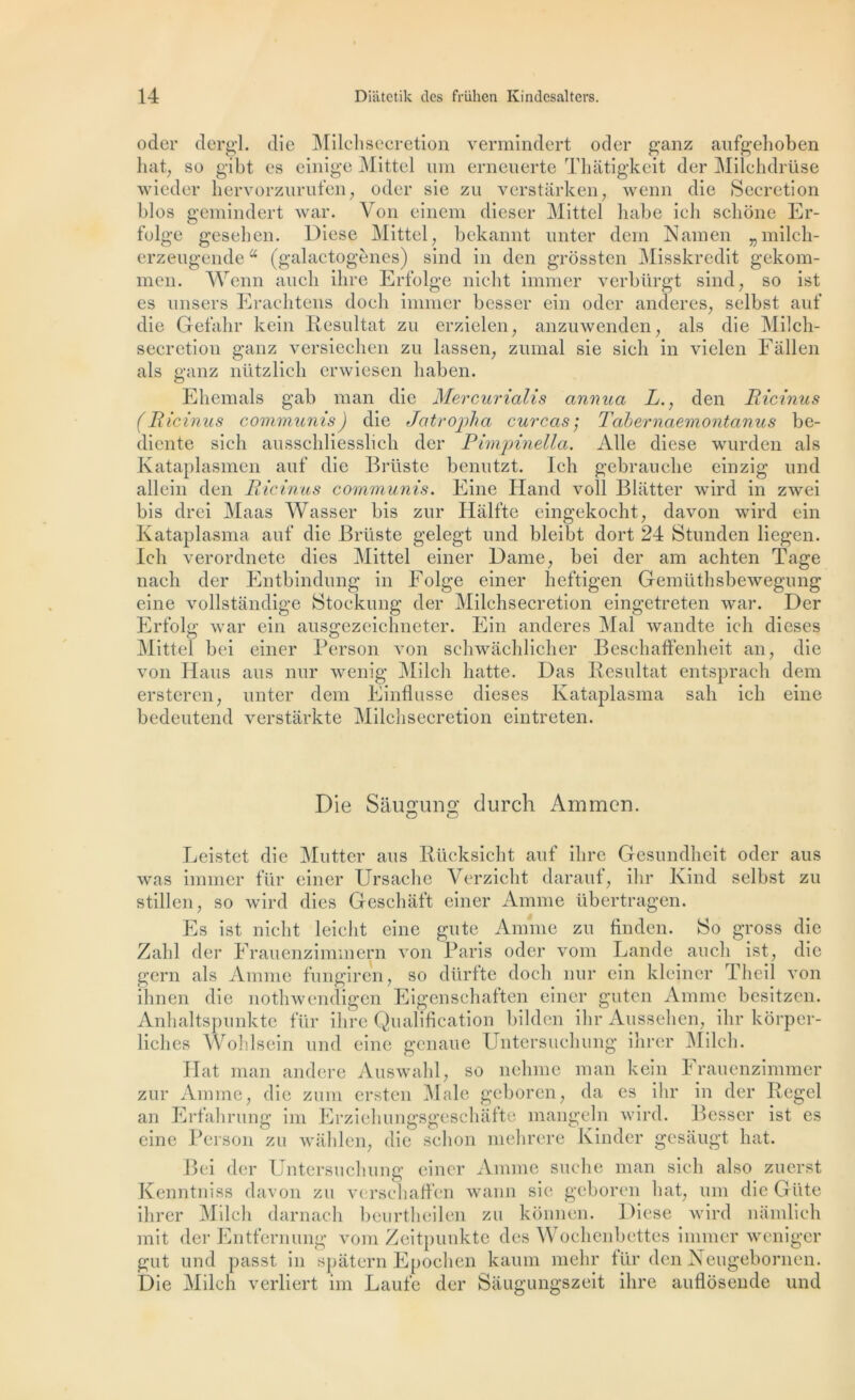 oder dergl. die Milchsecretion vermindert oder ganz aufgehoben hat, so gibt es einige Mittel uni erneuerte Thàtigkeit der Milchdrüse wieder hervorzurufen, oder sie zu verstârken, wenn die Sécrétion blos gemindert war. Von einem dieser Mittel liabe ich scliône Er- folge gesehen. Diese Mittel, bekannt unter dern N amen „milch- erzeugendea (galactogènes) sind in den grôssten Misskredit gekom- men. Wenn aucli ihre Erfolge niclit immer verbürgt sind, so ist es unsers Erachtens doeh immer besser ein oder anderes, selbst auf die Gefahr kein Résultat zu erzielen, anzuwenden, als die Milch- secretion ganz versiechen zu lassen, zumal sie sich in vielen Fàllen als ganz nützlicli erwiesen haben. Ehemals gab man die Mercurialis annua L., den Ricinus (Ricinus communis) die Jatropha cure as ; Tabernaemontanus be- diente sich ausschliesslich der Pimpinella. Aile diese wurden als Kataplasmen auf die Brtiste benutzt. Ich gebrauche einzig und allein den Ricinus communis. Eine Hand voll Blatter wird in zwei bis drei Maas Wasser bis zur Halfte eingekocht, davon wird ein Kataplasma auf die Brüste gelegt und bleibt dort 24 Stunden liegen. Ich verordnete dies Mittel einer Dame, bei der am achten Tage nach der Entbinclung in Eolge einer heftigen Gemüthsbewegung eine vollstandige Stoekung der Milchsecretion eingetreten war. Der Erfolg war ein ausgezeichneter. Ein anderes Mal wandte ich dieses Mittel bei einer Person von schwachlicher Beschaffenheit an, die von Hans ans nur wenig Milch batte. Das Résultat entsprach dem ersteren, unter dem Einflusse dieses Kataplasma sali ich eine bedeutend verstarkte Milchsecretion eintreten. Die Saugung durch Ammen. O o Leistet die Mutter ans Rücksicht auf ihre Gesundheit oder ans was immer für einer Ursache Verzicht darauf, ihr Kind selbst zu stillen, so wird dies Geschàft einer Anime übertragen. Es ist niclit leicht eine gu te Anime zu finden. So gross die Zabi der Frauenzimmern von Paris oder vom Lande auch ist, die gern als Anime fungiren, so dürfte doch nur ein kleiner Theil von ihnen die nothwendigen Eigenschaften einer guten Anime besitzen. Anhaltspunkte für ihre Qualification bilden ihr Aussehcn, ihr korper- liclies Wohlsein und eine genaue Untersuchung ihrer Milch. Hat man andere Auswahl, so nehme man kein Frauenzimmer zur Anime, die zum ersten Male geboren, da es ihr in der Regel an Erfahrung im Erziehungsgeschàfte mangeln wird. Besser ist es eine Person zu wàhlen, die schon mehrere Kinder gesaugt liât. Bei der Untersuchung einer Anime suclie man sich also zuerst Kenntniss davon zu verschaffen wann sie geboren liât, uni die Giite ihrer Milch darnach beurtheilen zu konnen. Diese wird nàmlich mit der Entfernung vom Zeitpunkte des Wochenbettes immer weniger gut und passt in spâtern Epochen kaum mehr für den Neugebornen. Die Milch verliert im Laufe der Sàugungszeit ihre auflosende und