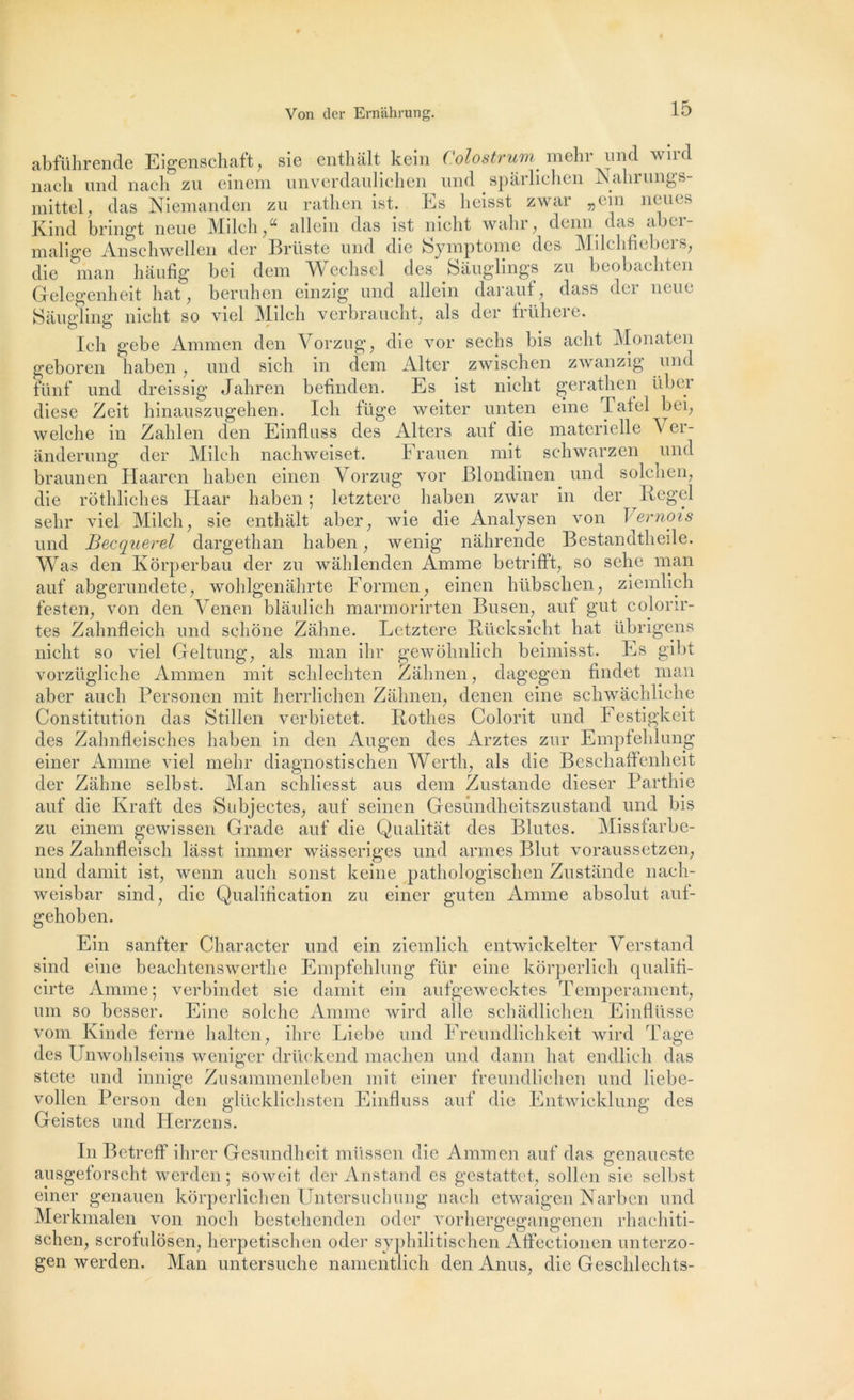 abführende Eigenschaft, sie enthâlt kein Colostrum. mehr und wird nacli und nach zu einem unverdaulichen und spârlichen Nahrungs- mittel, das Niemanden zu rathen ist. Es lieisst zwar „ein neues Kind bringt neue Milch,“ allein das ist nicht wahr, demi das aber- malige Anschwellen der Brtlste und die Symptôme des Alilchficbci s, die man hâufig bei dem Wechsel des Sâuglings zu beobachten Gelegenheit liât, beruhen einzig und allein darauf, dass der neue Saugling nicht so viel Aiilcli verbraucht, als der frühere. Ich gebe Ammen den Vorzug, die vor sechs bis acht Alonaten geboren haben , und sich in dem Alter zwischen zwanzig und fünf und dreissig Jahren befinden. Es ist nicht gerathen über diese Zeit hinauszugehen. Ich füge weiter unten eine Tatel bei, welche in Zahlen den Einfluss des Alters auf die materielle Ver- ànderung der Milch nachweiset. Frauen mit schwarzen und braunen Haaren haben einen Vorzug vor JBlondinen und solchen, die rôthliches Haar haben ; letztere haben zwar in der Regel sehr viel Milch, sie enthâlt aber, wie die Analysen von \émois und Becquerel dargethan haben, wenig nâhrende Bestandtheile. Was den Kôrperbau der zu wâhlenden Anime betrifft, so selie man auf abgerundete, wohlgenâhrte Formen, einen hübschen, ziemlich festen, von den Venen blâulich marmorirten Busen, auf gut colorir- tes Zahnfleich und schône Zâhne. Letztere Rücksieht hat übrigens nicht so viel Geltung, als man ihr gewôhnlich beimisst. Es gibt vorzügliche Ammen mit schlechten Zâhnen, dagegen findet man aber aucli Personen mit herrlichen Zâhnen, denen eine schwâchliehe Constitution das Stillen verbietet. Rothes Colorit und Festigkeit des Zahnfleisches haben in den Augen des Arztes zur Empfehlung einer Amine viel mehr diagnostischen Wertli, als die Beschaffenheit der Zâhne selbst. Alan schliesst aus dem Zustande dieser Parthie auf die Kraft des Subjectes, auf seinen Gesûndheitszustand und bis zu einem gewissen Grade auf die Qualitât des Blutes. Alissfarbe- nes Zalmfleisch lâsst immer wâsseriges und armes Blut voraussetzen, und damit ist, wenn auch sonst keine pathologischen Znstânde nach- weisbar sind, die Qualification zu einer guten Anime absolut auf- gehoben. Ein sanfter Character und ein ziemlich entwickelter Yerstand sind eine beachtenswerthe Empfehlung für eine korperlich qualifl- cirte Anime; verbindet sie damit ein aufgewecktes Tempérament, uni so besser. Eine solche Anime wird aile schâdlichen Einflüsse vom Kinde ferne lialten, ihre Liebe und Freundlichkeit wird Tâge des Unwohlseins weniger drüekend machen und dann hat endlich das stete und innige Zusammenleben mit einer freundlichen und liebe- vollen Person den glücklichsten Einfluss auf die Entwieklung des Geistes und Herzens. In Betreff ihrer Gesundheit müssen die Ammen auf das genaueste ausgeforscht werden ; soweit der Anstand es gestattet, sollen sie selbst einer genauen kôrperlichen Untersuchuiig nach etwaigen Narben und Alerkmalen von noeli bestehenden oder vorhergegangenen rhachiti- schen, scrofulosen, herpetischen odei’ syphilitischen Affectionen unterzo- gen werden. Alan untersuche namentlich den Anus, die Geschlechts-