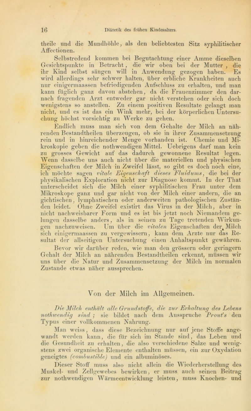 theile und die Mundhôhle, als den beliebtesten Sitz syphilitischer AfFectionen. Selbstredend koinmen bei Begutachtung einer Anime dieselben Gesichtspunkte in Betraeht, die wir oben bei der Mutter , die ihr Kind selbst saugen will in Anwendung gezogen haben. Es wird allerdings sehr scliwer h ait en, liber erbliche Krankheiten auch nur einigermaassen befriedigenden Aufschluss zu erhalten, und man kann füglich ganz davon abstehen, da die Frauenzimmer den dar- nac*h fragenden Arzt entweder gar nicht verstehen oder sich doch wenigstens so anstellen. Zu einem positiven Resultate gelangt man nicht, und es ist das ein Wink mehr, bei der kôrperlichen Untersu- chung hôchst vorsichtig zu Werke zu gehen. Endlich muss man sieli von dem Gehalte der Milch an nâh- renden Bestandtheilen überzeugen, ob sie in ihrer Zusamraensetzung rein und in hinreichender Menge vorhanden ist. Chemie und Mi- kroskopie geben die nothwendigen Mittel. Uebrigcns darf man kein zu grosses Gewicht auf das dadurch gewonnene Résultat legen. Wenn dasselbe uns aucli nicht liber die materiellen und physischen Eigenschaften der Milch in Zweifel lâsst, so gibt es doch noch eine, ich mochte sagen vitale Eigenschaft d les es Fluidums, die bei der physikalischen Exploration nicht zur Diagnose kommt. In der Tliat unterscheidet sich die Milch einer syphilitischen Frau unter dem Mikroskope ganz und gar nicht von der Milch einer andern, die an gichtischen, lymphatischen oder anderweiten pathologischen Zustân- den leidet. Ohne Zweifel existirt das Virus in der Milch, aber in nicht nachweisbarer Form und es ist bis jetzt noch Niemandem ge- lungen dasselbe anders, als in seinen zu Tage tretenden Wirkun- gen nachzuweisen. Um liber die vitalen Eigenschaften dert Milch sich einigermaassen zu vergewissern, kann dem Arzte nur das Ré- sultat der allseitigen Untersuchung einen Anhaltspunkt gewahren. Bevor wir darüber reden, wie man den grossern oder geringern Gehalt der Milch an nahrenden Bestandtheilen erkennt, müssen wir uns iiber die Natur und Zusannnensetzung der Milch im normalen Zustande etwas naher aussprechen. Von der Milch im Allgemeinen. Die Milch enthalt aile Grundstojfe, die zur Erhaltung des Lebens nothwenclicj sind ; sie bildet nach dem Ausspruche Dr ou t’s den Typus einer vollkommenen Nahrung. Man weiss, dass diese Bezeichnung nur auf jene Stoffe ange- wandt werden kann, die für sich im Stande sind, das Leben und die Gesundheit zu erhalten, die also verschiedene Salze und wenig- stens zwei organischc Elemente enthalten müssen, ein zur Oxydation geneigtes (combustible) und ein albuminôses. Dieser Stoff muss also nicht allein die Wiederherstellung des Muskel- und Zellgewebes bewirken, er muss auch seinen Beitrag zur nothwendigen Warmeentwicklung leisten, muss Knochen- und