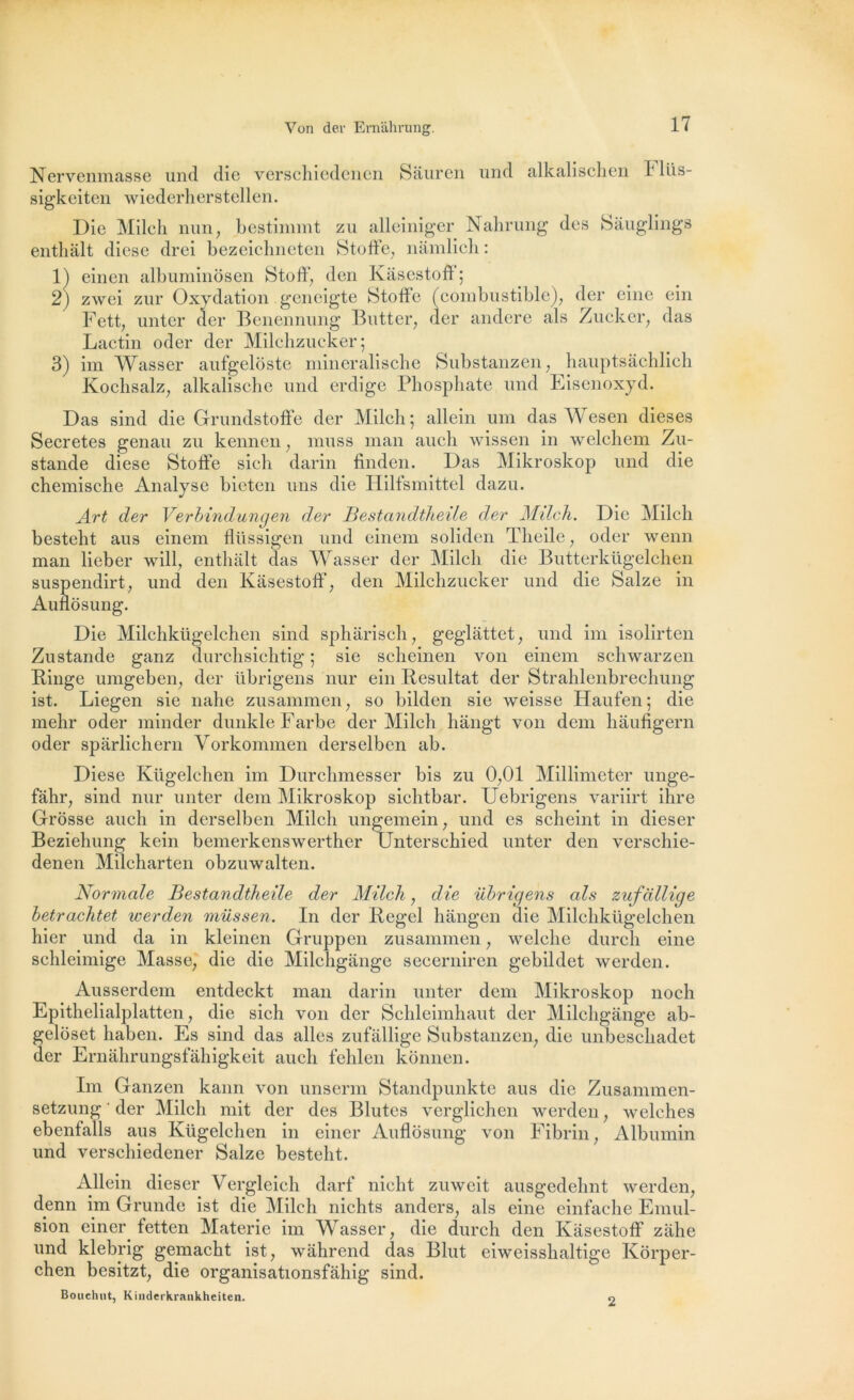 Nervenmasse und die verschiedenen Sâuren und alkalischen 1 llis- sigkeiten wiederherstellen. Die Milch nun, bestimmt zu alleiniger Nahrung des Sâuglings enthalt diese drei bezeichneten Stoffe, nâmlich : 1) einen albuminôsen Stoff, den Kàsestoff ; 2) zwei zur Oxydation geneigte Stoffe (combustible), der eine ein Fett, unter der Benennung Butter, der andere als Zucker, das Lactin oder der Milchzucker; 3) im Wasser aufgeloste mineralische Substanzen, hauptsâchlich Kochsalz, alkalische und erdige Phosphate und Eisenoxyd. Das sind die Grundstoffe der Milch ; allein uni das Wesen dieses Sécrétés genau zu kenncn, muss inan auch wissen in welchem Zu- stande diese Stoffe sich darin finden. Das Mikroskop und die chemische Analyse bietcn uns die Hilfsmittel dazu. Art der Verbindungen der Bestandtheile der Milcli. Die Milch besteht aus einem fllissigen und einem soliden Theile, oder wenn man lieber will, enthalt das Wasser der Milch die Butterkügelchen suspendirt, und den Kàsestoff, den Milchzucker und die Salze in Auflosung. Die Milchkügelchen sind sphârisch, geglàttet, und im isolirten Zustande ganz durchsichtig ; sie scheinen von einem schwarzen Ringe umgeben, der übrigens nur ein Résultat der Stralilenbrechung ist. Liegen sie nahe zusammen, so bilden sie weisse Haufen ; die mehr oder minder dunkleFarbe der Milch hângt von dcm hàufigern oder spârlichern Vorkommen derselben ab. Diese Kügelchen im Durchmesser bis zu 0,01 Millimeter unge- fâhr, sind nur unter dem Mikroskop sichtbar. Uebrigens variirt ihre Grosse auch in derselben Milch ungemein, und es scheint in dieser Beziehung kein bemerkenswerther Unterschied unter den verschie- denen Milcharten obzuwalten. Normale Bestandtheile der Milch, die übrigens als zufallige betrachtet werden müssen. In der Regel hângen die Milchkügelchen hier und da in kleinen Gruppen zusammen, welche durcli eine schleimige Masse, die die Milchgânge secerniren gebildet werden. Ausserdem entdeckt man darin unter dem Mikroskop noch Epithelialplatten, die sich von der Schleimhaut der Milchgânge ab- geloset haben. Es sind das ailes zufallige Substanzen, die unbeschadet der Ernâhrungsfâhigkeit auch fehlen konnen. Im Ganzen kann von unserm Standpunkte aus die Zusammen- setzung ' der Milch mit der des Blutes verglichen werden, welches ebenfalls aus Kügelchen in einer Auflosung von Fibrin, Albumin und verschiedener Salze besteht. Allein dieser Vergleich darf nicht zuweit ausgedehnt werden, denn im Grunde ist die Milch nichts anders, als eine einfache Emul- sion einer fetten Materie im Wasser, die durch den Kàsestoff zâhe und klebrig gemacht ist, wâhrend das Blut eiweisshaltige Korper- chen besitzt, die organisationsfâhig sind. Bouchut, Kinderkrankheiten. o