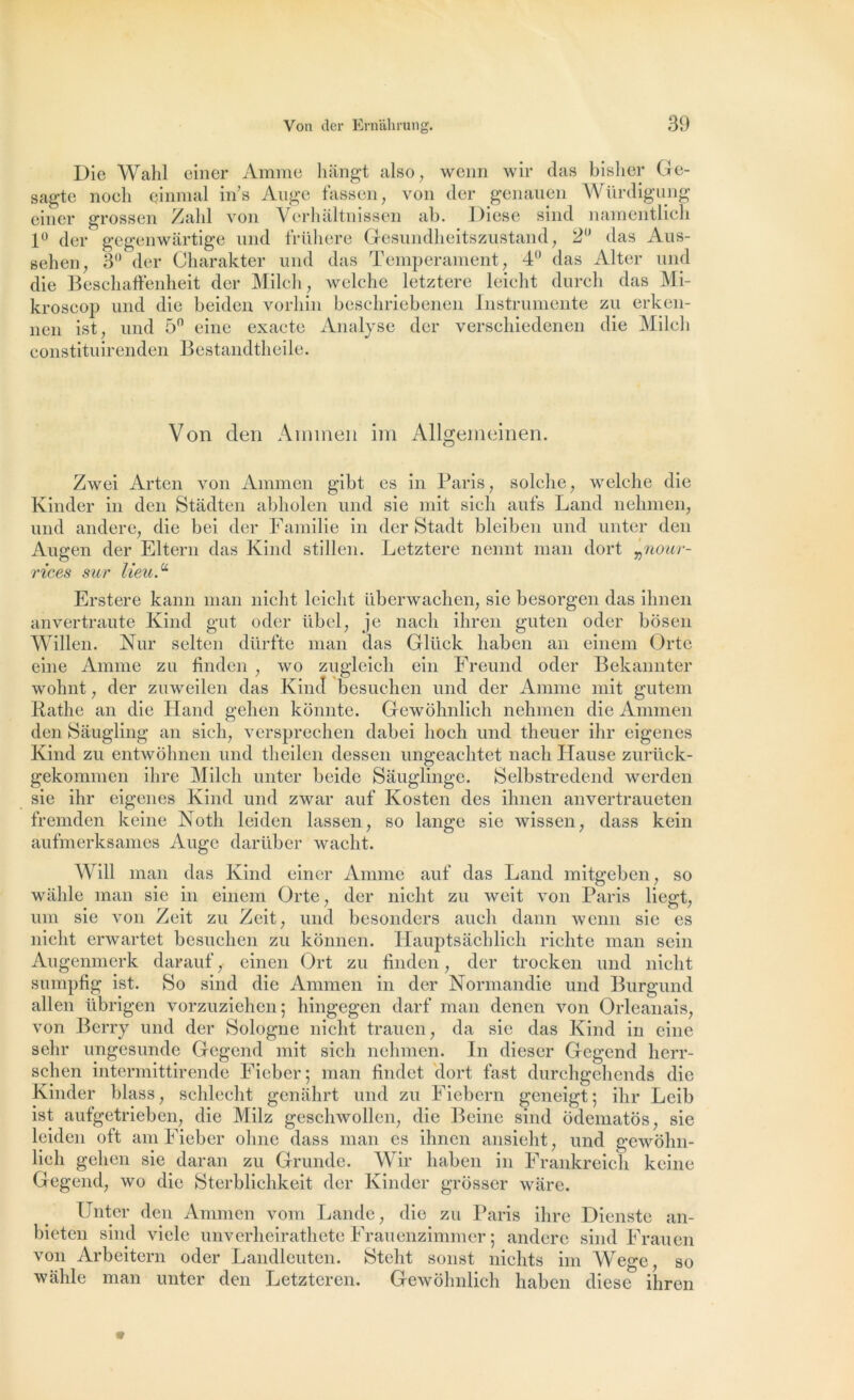 Die Wahl einer Anime hângt also, wenn wir das bisher Ge- sagte noch einmal in s Auge fassen, von der genauen Würdigung einer grossen Zahl von Verluiltnissen ab. Diese sind namentlicli 1° der gegenwârtige und früliere Gesundheitszustand , 2° das Aus- gehen, 3° der Charakter und das Tempérament, 4° das Alter und die Beschaffenheit der M.ilcli, wclche letztere leieht durch das Mi- kroscop und die beiden vorliin beschriebenen Instrumente zu erken- nen ist, und 5° eine exacte Analyse der verschiedenen die Milcli constituirenden Bestandtheile. Von den Armnen im Allgemeinen. Zwei Arten von Ammen gibt es in Paris, solche, welche die Kinder in den Stâdten abholen und sie mit sicli aufs Land nehmen, und andere, die bei der Familie in der Stadt bleiben und unter den Augen der Eltern das Kind stillen. Letztere nennt man dort „nour- rices sur lieuA Erstere kann man nicht leieht überwachen, sie besorgen das ihnen anvertraute Kind gut oder übel, je nach ihren guten oder bôsen Willen. Nur selten dürfte man das Glück haben an einem Orte eine Anime zu tinden , wo zugleich ein Freund oder Bekannter wohnt, der zuweilen das Kind besuchen und der Anime mit gutem Rathe an die Hand gehen konnte. Gewohnlich nehmen die Ammen den Sâugling an sich, versprechen dabei lioch und theuer ihr eigenes Kind zu entwohnen und theilen dessen ungeachtet nach Hause zurück- gekommen ihre Milch unter beide Sâuglinge. Selbstredend werden sie ihr eigenes Kind und zwar auf Kosten des ihnen anvertraueten fremden keine Noth leiden lassen, so lange sie wissen, dass kein aufmerksam.es Auge darübér wacht. Will man das Kind einer Anime auf das Land mitgeben, so wâhle man sie in einem Orte, der nicht zu weit von Paris liegt, uni sie von Zeit zu Zeit, und besonders auch dann wenn sie es nicht erwartet besuchen zu kônnen. Hauptsachlich richte man sein Augenmerk darauf ,- einen Ort zu tinden, der trocken und nicht sumpfig ist. So sind die Ammen in der Normandie und Burgund allen übrigen vorzuziehen; hingegen darf man denen von Orléanais, von Berry und der Sologne nicht trauen, da sie das Kind in eine sehr ungesunde Gegend mit sich nehmen. In dieser Gegcnd lierr- schen intermittirende Fi cher ; man findet dort fast durchgchends die Kinder blass, schlecht genahrt und zu Fiebcrn geneigt ; ihr Leib ist aufgetrieben, die Milz geschwollen, die Beine sind odematos, sie leiden oft am Fieber ohne dass man es ihnen ansieht, und gewohn- lich gehen sie daran zu Grunde. Wir haben in Frankreich keine Gegend, wo die Sterblichkeit der Kinder grôsser ware. Unter den Ammen vom Lande, die zu Paris ihre Dienste an- bieten sind vicie unverheirathete Frauenzimmer ; andere sind Frauen von Arbeitern oder Landleuten. Steht sonst niclits im Weo'e so wâhle man unter den Letzteren. Gewôlmlich haben diese5 ihren