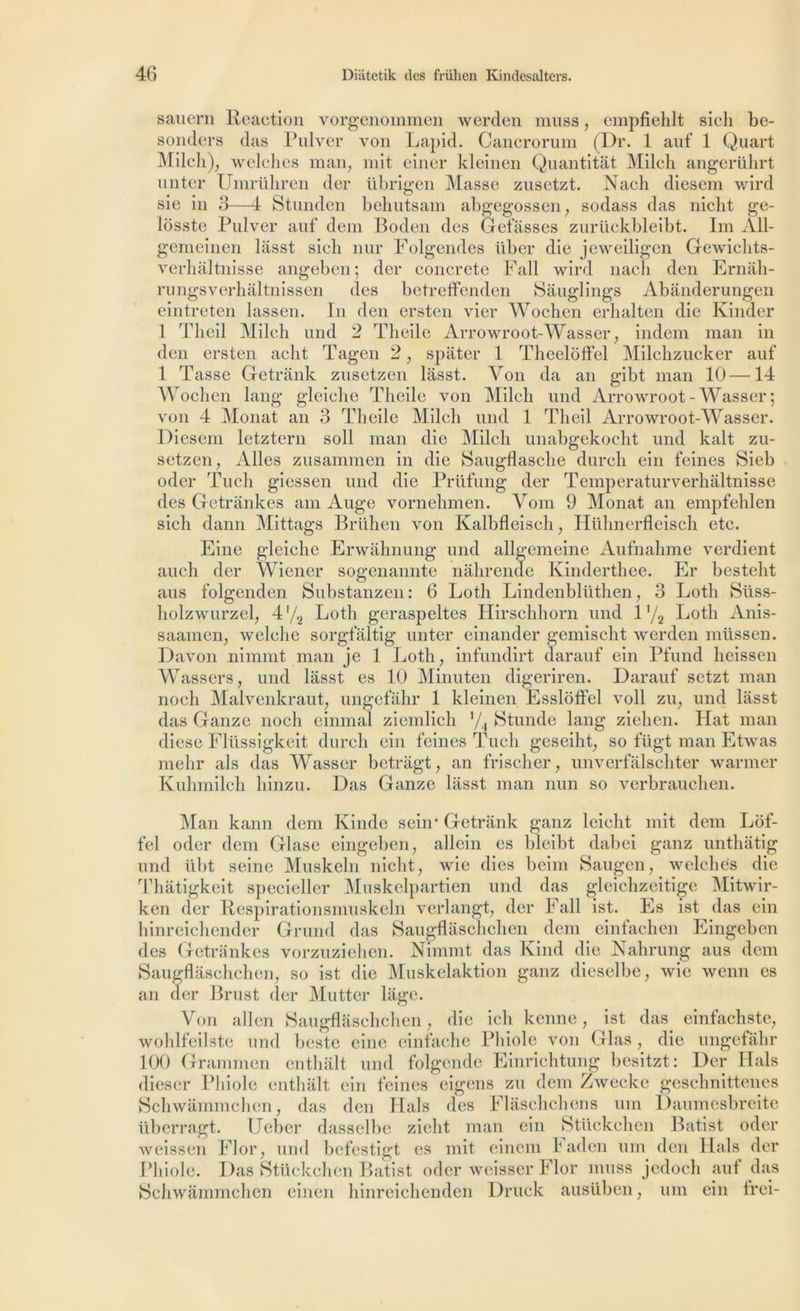 sauern Réaction vorgenommen werden muss, empfiehlt sich be- sonders dus Pulver von Lapid. Cancrorum (Dr. 1 auf 1 Quart Milch), welches man, mit einer kleinen Quantitât Milch angerührt unter Umrühren der übrigen Masse zusctzt. Nach diesem wird sie in 3—4 Stunden behutsam abgegossen, sodass das nicht ge- lôsste Pulver auf dem Boden des Gelasses zurückbleibt. Im All- geineinen lasst sieh nur Folgendes über die jeweiligen Gewichts- verhâltnisse angeben; der concrète Fail wird nacli den Ernâh- rungsverhâltnissen des betreffenden Sâuglings Abânderungen eintreten lassen. In den ersten vier Wochen erhalten die Kinder 1 Theil Milch und 2 Tlieile Arrowroot-Wasser , indem man in den ersten aclit rPagcn 2 , spâter 1 Theelôffel Milchzucker auf 1 Tasse Getrank zusetzen lasst. Von da an gibt man 10—14 Wochen lang gleiche Tlieile von Milch und Arrowroot-Wasser; von 4 Monat an 3 Tlieile Milch und 1 Theil Arrowroot-Wasser. Diesem letztern soll man die Milch unabgekocht und kalt zu- setzen, Ailes zusammen in die Saugflasche durch ein feines Sieb oder Tuch giessen und die Prüfung der Temperaturverhaltnisse des Getrânkes am Auge vornehmen. Vom 9 Monat an empfehlen sich dann Mittags Brühen von Kalbfleisch, Hühnerfleisch etc. Fine gleiche Erwâhnung und allgemeine Aufnahme verdient auch der Wiener sogenannte nahrende Kinderthee. Er besteht aus folgenden Substanzen : 6 Loth Lindenbliithen, 3 Lotli Süss- holzwurzel, 4'/2 Loth geraspeltes Hirschhorn und 1'/2 Loth Anis- saamen, welehe sorgfâltig unter einander gemischt werden müssen. Davon nimmt man je 1 Loth, infundirt darauf ein Pfund heissen Wassers, und lasst es 10 Minuten digeriren. Darauf setzt man noch Malvenkraut, ungefahr 1 kleinen Essloffel voll zu, und lasst das Ganze noch einmal ziemlich V4 Stunde lang zielien. Hat man diese Flüssigkeit durch ein feines Tuch geseiht, so fügt man Etwas melir als das Wasser betrâgt, an frischer, unverfalschter warmer Kuhmilcb hinzu. Das Ganze lasst man nun so verbrauchen. Man kann dem Kinde sein* Getrank ganz leieht mit dem Lof- fel oder dem Glase eingeben, allcin es bleibt dabei ganz unthatig und übt seine Muskcln nicht, wie dies beim Saugen, welches die îgeben des Getrânkes vorzuziehen. Nimmt das Kind die Nahrung aus dem Saugflâschehen, so ist die Muskelaktion ganz dieselbe, wie wenn es an cler Brust der Mutter liige. Von allen Saugflâschehen, die ich kenne, ist das einfachste, wohlfeilste und beste eine einfache Phiole von Glasdie ungefahr 100 Grammen enthâlt und folgende Einrichtung besitzt: Der Hais dieser Phiole enthâlt ein feines eigens zu dem Zwecke geschnittenes Schwâmmchen, das den Hais des Flâschehens uni Daumesbreite überragt. Ueber dasselbe zieht man ein Stückehen Batist oder weissen Flor, und befestigt es mit einem laden um den Hais der Phiole. Das Stückehen Batist oder weisser Flor muss jedoch mif das Schwâmmchen einen hinreiehenden Druck ausüben, um ein trei-