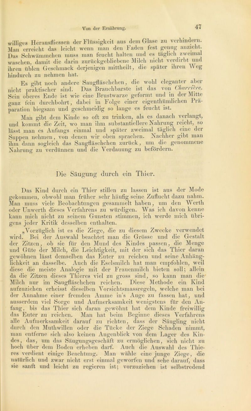 williges Hërausfliessen cler Flüssigkeit ans dem Glase zu verhmdern. Man erreicht das leicht wenn man dcn Faden fest genug anzieht. Das Schwâmmchen mus s man tendit halten und es tâglich zweimal waschen, damit die darin zurückgebliebene Milcli niclit verdirbt und ihren üblen Geschmack derjenigen mittheilt, die spâter ihren Weg hindurch zu nehmen liât. Es gibt no eh andere Saugflâschchen, die wobl eleganter aber niclit praktischer sind. Das Brauchbarste ist das von Charnère. Sein obérés Ende ist wie eine Brustwarze geformt und in der Mitte ganz fein durchbohrt, dabei in Folge einer eigenthümlichen Prâ- paration biegsam und geschmeidig so lange es feueht ist. Man gibt dem Kinde so oft zu trinken, als es danach verlangt, und konnnt die Zeit, wo man ihm substantiellere Nahrung reicht, so lasst man es Anfangs einmal und spiiter zweimal tâglich eine der Suppen nehmen, von denen wir oben sprachen. Nachher gibt man ihm dann sogleich das Saugflâschchen zurück, uni die genommene Nahrung zu verdünnen und die Yerdauung zu betôrdern. Die Sâusrunff durch ein Thier. O G Das Kind durch ein Thier stillen zu lassen ist aus der Mode gekommen, obwohl man früher sehr hâufig seine Zuflucht dazu nahm. Man muss vicie Beobachtungen gesammelt haben ; um don Wertli oder Unwerth dieses Yerfahrens zu würdigen. Was ich davon kenne kann mich nicht zu seinem Gunsten stimmen, ich werde mich übri- gens jeder Kritik desselben enthalten. „Vorzüglich ist es die Ziege, die zu diesem Zwecke verwendet wird. Bei der Auswahl beachtet man die Grosse und die Gestalt der Zitzen, ob sie für den Mund des Kindes passen, die Mengc und Giite der Milcli, die Leichtigkeit, mit der sicli das Thier daran gewohnen lasst dcmselben das Enter zu reichen und seine Anhâng- lichkeit an dasselbe. Auch die Eselsmilch liât man empfohlen, weil diese die meiste Analogie mit der Frauenmilch bieten soll; allein da die Zitzcn dieses Thieres viel zu gross sind, so kann man die' Milch nur im Saugflâschchen reichen. Diese Méthode ein Kind aufzuziehen erheisst diesclben Vorsichtsmassregeln, welche man bei der Annahme einer frcmdcn Anime in’s Auge zu fassen liât, und ausserdem viel Sorge und Aufmerksamkeit wenigstens für den An- fang, bis das Thier sicli daran gcwohnt liât dem Kinde freiwillig das Enter zu reichen. Man liât beim Beginne dieses Verfahrens aile Aufmerksamkeit darauf zu richten, dass der Sâugling nicht durch den Muthwillen oder die Tücke der Ziege Schaden nimmt, man entferne sicli also keinen Augenbliek von dem Lager des Kin- des, das, uni das Sâugungsgeschâft zu ermôglichen, sicli nicht zu hoch liber dem Boden erheben darf. Auch die Auswahl des Thie- res verdient einige Beachtung. Man wâhle eine junge Ziege, die natürlich und zwar nicht erst einmal geworfen und sehe darauf, dass sie sanft und leicht zu regieren ist; vorzuziehen ist selbstredend