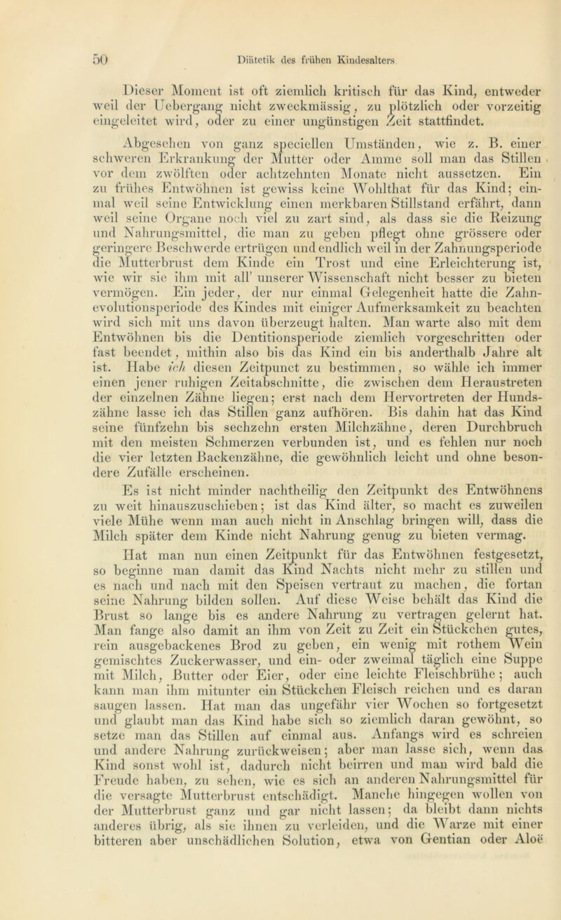 Dieser Moment ist oft ziemlich kritisch für das Kind, entweder weil der Uebergang niclit zweckmassig, zu plôtzlich oder vorzeitig eingeleitet wird, oder zu einer ungünstigen Zeit stattfindet. Abgesehen von ganz speciellen Umstânden, wie z. B. einer schweren Erkrankung der Mutter oder Amine soll man das Stillen « vor dem zwôlften oder aclitzehnten Monate niclit aussetzen. Ein zu frühes Entwohnen ist gewiss keine Wolilthat für das Kind; ein- mal weil seine Entwicklung einen merkbaren Stillstand erfâhrt, dann weil seine Organe nooli viel zu zart sind, als dass sie die Reizung und Nahrungsmittel, die man zu geben pflegt ohne grossere oder geringere Beschwerde ertrügen undendlich weil in der Zahnungsperiode die Mutterbrust dem Kinde ein Trost und eine Erleichterung ist, wie wir sie ihm mit alF unserer Wissenschaft niclit besser zu bieten vermôgen. Ein jeder, der nur einmal Gelegenheit hatte die Zahn- evolutionsperiode des Kindes mit einiger Aufmerksamkeit zu beachten wird sicli mit uns davon überzeugt lialten. Man warte also mit dem Entwohnen bis die Dentitionsperiode ziemlich vorgeschritten oder fast beendet, mithin also bis das Kind ein bis anderthalb Jalire ait ist. Habe ich diesen Zeitpunct zu bestimmen, so wâhle ieli immer einen jener ruhigen Zeitabschnitte, die zwischen dem Heraustreten der einzelnen Zàhne liegen; erst nacli dem Hervortreten der Ilunds- zahiie lasse ich das Stillen ganz aufhoren. Bis dahin liât das Kind seine fünfzehn bis sechzehn ersten Milchzâhne, deren Durchbruch mit den meisten Schmerzen verbunden ist, und es fehlen nur nocli die vier letzten Backenzàhne, die gewohnlich leiclit und ohne beson- dere Zufalle erscheinen. Es ist nicht minder nachtheilig den Zeitpunkt des Entwôhnens zu weit hinauszuschieben ; ist das Kind alter, so macht es zuweilen viele Mühe wenn man aucli nicht in Anschlag bringen will, dass die Milch spàter dem Kinde nicht Nahrung genug zu bieten vermag. Hat man nun einen Zeitpunkt für das Entwôlmen festgesetzt, so beginne man damit das Kind Nachts nicht melir zu stillen und es nach und nacli mit den Speisen vertraut zu machen, die fortan seine Nahrung bilden sollen. Auf diese Weise behalt das Kind die Brust so lange bis es andere Nahrung zu vertragen gelernt liât. Man fange also damit an ihm von Zeit zu Zeit ein Stückchen gutes, rein ausgebaekenes Brod zu geben, ein wenig mit rothem Wein gemischtes Zuckerwasser, und ein- oder zweimal taglich eine Suppe mit Milch, Butter oder Eier, oder eine leichte Fleischbrühe ; aucli kann man ihm mitunter ein Stückchen Fleisch reichen und es daran saugen lassen. Hat man das ungefâhr vier Wochen so tortgesetzt und glaubt man das Kind habe sich so ziemlich daran gewohnt, so setze man das Stillen auf einmal aus. Anfangs wird es schreien und andere Nahrung zurückweisen ; aber man lasse sicli, wenn das Kind sonst wohl ist, dadurch nicht beirren und man wird bald die Freude haben, zu sehen, wie es sich an anderen Nahrungsmittel für die versagte Mutterbrust entschàdigt. Manche hingegen wollen von der Mutterbrust ganz und gar nicht lassen ; da bleibt dann nichts anderes übrig, als sie ihnen zu verleiden, und die TV arze mit einer bitteren aber unschâdlichen Solution, etwa von Gentian oder Aloë