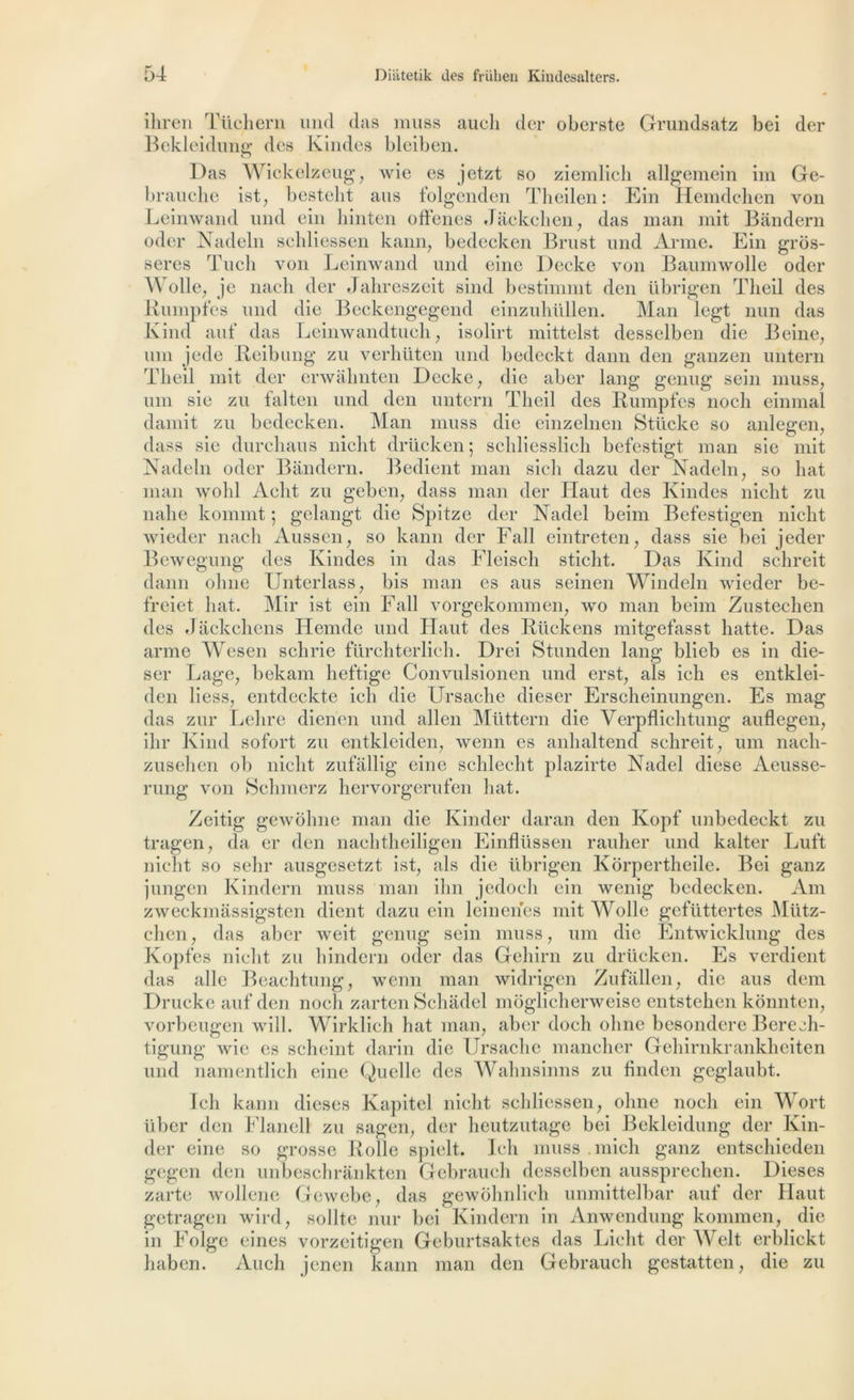 ihren Tüchern und das muss aucli der oberste Grundsatz bei der Bekleidung des Kindes bleiben. Das Wickelzeug, wie es jetzt so ziemlich allgemein im Ge- brauche ist, bestelit ans folgenden Theilen: Ein Hemdchen von Leinwand und ein hinten offenes Jâckchen, das man mit Bàndern oder Nadeln seldiessen kann, bedecken Brust und Arme. Ein grôs- seres Tuch von Leinwand und einc Decke von Baumwolle oder Wolle, je nacli der Jahreszeit sind bestimmt den übrigen Tlieil des Rumpfes und die Beckengegend einzuhüllen. Man legt nun das Ivind auf das Leinwandtueli, isolirt mittelst desselben die B eine, uni jede Reibung zu verhüten und bedeckt daim den ganzen untern Tlieil mit der erwalmten Decke ; die aber lang genug sein muss, uni sic zu falten und den untern Tlieil des Rumpfes noch einmal damit zu bedecken. Man muss die einzelnen Stticke so anlegen, dass sic durcliaus nicht drücken; scliliesslich befestigt man sie mit Nadeln oder Bândern. Bedient man sich dazu der Nadeln, so liât man wolil Aclit zu geben, dass man der Haut des Kindes niclit zu nahe kommt ; gelangt die Spitze der Nadel beim Befestigen nicht wieder nach Aussen, so kann der Fall eintreten, dass sie bei jeder Bewegung des Kindes in das Fleisch sticlit. Das Ivind schreit daim ohne Unterlass, bis man es aus seinen Windeln wieder be- freiet liât. Mir ist ein Fall vorgekommen, wo man beim Zustechen des Jâckchens Hemde und Haut des Rückens mitgefasst hatte. Das arme Wesen sebrie fürchterlich. Drei Stunden lang blieb es in die- ser Lage, bekam heftige Convulsionen und erst, als ich es entklei- den Hess, entdeckte ich die Ursache dieser Erscheinungen. Es mag das zur Lelire dienen und allen Müttern die Verpflichtung auflegen, ihr Ivind sofort zu entkleiden, wenn es anhaltend schreit, uni nacli- zusehen ob nicht zufàllig eine schlecht plazirte Nadel diese Aeusse- rung von Schmerz hervorgerufen liât. Zeitig gewôhne man die Kinder daran den Kopf unbedeckt zu tragen, da er den nachtheiligen Einflüssen rauher und kalter Luft nicht so sehr ausgesetzt ist, als die übrigen Korpertheile. Bei ganz jungen Kindern muss man ihn jedoch ein wenig bedecken. Am zweckmassigsten dient dazu ein leinenes mit Wolle gefüttertes Miitz- clien, das aber weit genug sein muss, uni die Entwicklung des Kopfes nicht zu hindern oder das Gehirn zu drücken. Es verdient das aile Beachtung, wenn man widrigen Zufâllen, die aus dem Drucke auf den noch zarten Schâdel moglicherweise entstehen konnten, vorbeugen will. Wirklich hat man, aber doch ohne besondere Bereeh- tigung wie es scheint darin die Ursache mancher Gehirnkrankheiten und namentlich eine Quelle des Wahnsinns zu finden geglaubt. Ich kann dieses Kapitel nicht seldiessen, ohne noch ein Wort iïber den Flanell zu sagen, der heutzutage bei Bekleidung der Kin- der eine so grosse Rolle spielt. Ich muss niich ganz entschieden gegen den unbeschrankten Gebrauch desselben aussprechen. Dieses zarte wollcne Gewebe, das gewohnlich unmittelbar auf der Haut getragen wird, sollte nur bei Kindern in Anwendung konimen, die in Folge eines vorzeitigen Geburtsaktes das Licht der AVelt erblickt haben. Auch jenen kann man den Gebrauch gestatten, die zu