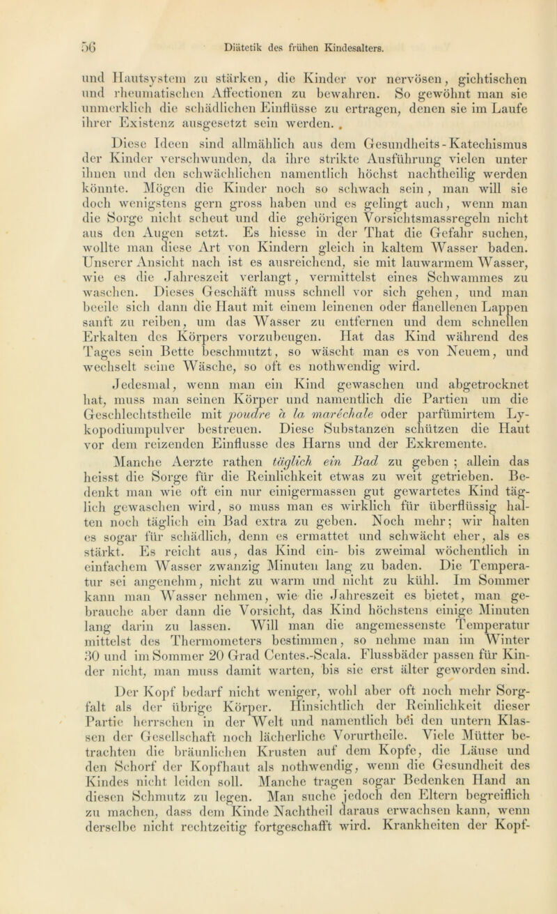 un cl Hautsystem zu starken, die Kinder vor nervôsen, gichtischen und rheuniatischen Affectionen zu bewahren. So gewôbnt raan sie unmerklieh die scliàdlichen EiiiHüsse zu ertragen, denen sie im Laufe ihrer Existenz ausgesetzt sein werden. . Diese Ideen sind allmâhlich ans dem Gesundheits- Katechismus der Kinder verschwunden, da ihre strikte Ausführung vielen unter iliiien und den schwachlichen namentlich hôchst nachtheilig werden kônnte. Môgen die Kinder noch so schwach sein, man will sie doch wenigstens gern gross liaben und es gelingt au ch, wenn man die Sorge nicht scheut und die gehorigen Vorsichtsmassregeln nicht ans den Augen setzt. Es hiesse in der That die Gefalir suchen, wollte man diese Art von Kindern gleicli in kaltem Wasser baden. Unserer Ansicbt nach ist es ausreichend, sie mit lauwarmem Wasser, wie es die Jahreszeit verlangt, vermittelst eines Schwammes zu waschen. Dieses Geschaft muss schnell vor sich geben, und man beeile sich dann die Haut mit einem leinenen oder flanellenen Lappen sanft zu reiben, uni das Wasser zu entfernen und dem schnellen Erkalten des Korpers vorzubeugen. Hat das Kind wâhrend des Tâges sein Bette beschmutzt, so wascht. man es von Neuem, und wechselt seine Wâsche, so oft es nothwendig wird. Jedesmal, wenn man ein Kind gewasclien und abgetrocknet liât, muss man seinen Kôrper und namentlich die Partien um die Geschleclitstbeile mit poudre a la maréchale oder parfümirtem Ly- kopodiumpulver bestreuen. Diese Substanzen scliützen die Haut vor dem reizenden Einflusse des Harns und der Exkremente. Manche Aerzte rathen tciglich ein Bad zu geben ; allein das heisst die Sorge fur die Reinlichkeit etwas zu weit getrieben. Be- denkt man wie oft ein nur einigermassen gut gewartetes Kind tag- lich gewasclien wird, so muss man es wirklich für überflüssig hal- ten noch taglich ein Bad extra zu geben. Noch mehr; wir halten es sogar für schadlich, denn es ermattet und schwâcht eher, als es starkt. Es reicht ans, das Kind ein- bis zweimal wochentlich in einfachem Wasser zwanzig Minuten lang zu baden. Die Tempera- tur sei angenehm, nicht zu warm und nicht zu kühl. Im Sommer kann man Wasser nehmen, wie die Jahreszeit es bietet, man ge- brauche aber dann die Yorsicht, das Kind hochstens einige Minuten lang darin zu lassen. AYill man die angemessenste Temperatur mittelst des Thermometers bestimmen, so nehme man im Winter 30 und im Sommer 20 Grad Centes.-Scala. Flussbader passen für Kin- der nicht, man muss damit warten, bis sie erst alter geworden sind. Der Kopf bedarf nicht weniger, wohl aber oft noch mehr Sorg- falt als der iibrige Kôrper. Hinsichtlich der Reinlichkeit dieser Partie herrschen in der Welt und namentlich bôi den untern Klas- sen der Gesellschaft noch lâcherliche Vorurtheile. Vicie Mütter be- trachten die bràunlichen Krusten auf dem Kopfe, die Lâuse und den Schorf der Kopfhaut als nothwendig, wenn die Gesundheit des Kindes nicht leiden soll. Manche tragen sogar Bedenken Hand an diesen Schmutz zu legen. Man suche jedoch den Eltern begreiflich zu machen, dasrs dem Kinde Nachtheil daraus erwachsen kann, wenn derselbe nicht rechtzeitig fortgeschafft wird. Krankheiten der Kopt-