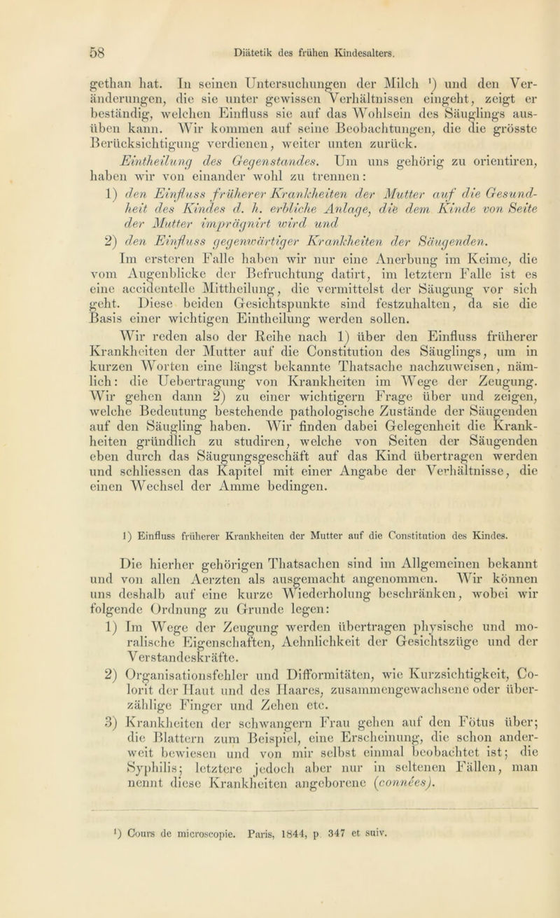 gethan luit. In seincn Untersuchungen der Milch ') und clcn Ver- ânderungen, die sie unter gewissen Verhaltnissen eingeht, zeigt er bestàndig, welchen Einfluss sie auf das Wohlsein des Sâuglings aus- iibcn kann. Wir komnien auf seine Beobachtungen, die die grosste Berücksichtigung verdienen ; weiter unten zurück. Eintheilung des Gegenstandes. Uni uns gehôrig zu orientiren, haben wir von einander wolil zu trennen : 1) den Einfluss früherer Krankheiten der Mutter auf die Gesund- heit des Kindes d. h. erbliche Anlage, die dem Kinde von Seite der Mutter impragnirt wird und 2) den Einfluss gegenwartiger Krankheiten der Saugenden. Im ersteren Falle haben wir nur eine Anerbung im Keime, die vom Augenblicke der Befruchtung datirt, im letztern Falle ist es eine accidentelle Mittheilung, die vermittelst der Saugung vor sich geht. Diese beiden Gesichtspunkte sind festzuhalten, da sie die Basis einer wichtigen Eintheilung werden sollen. Wir rcden also der Reihe nach 1) über den Einfluss früherer Krankheiten der Mutter auf die Constitution des Sâuglings, uni in kurzen Worten eine langst bekannte Thatsache nachzuweisen, nam- lich : die Uebertragung von Krankheiten im Wege der Zeugung. Wir gehen dann 2) zu einer wichtigern Frage über und zeigen; welehe Bedeutung bestehende pathologische Zustânde der Saugenden auf den Saugling haben. Wir finden dabei Gelegenheit die Krank- heiten gründlich zu studiren; welehe von Seiten der Saugenden eben durch das Saugungsgeschaft auf das Ivind übertragen werden und schliessen das Kapitel mit einer Angabe der Verhàltnisse? die einen Weehsel der Anime bedingen. 1) Einfluss früherer Krankheiten der Mutter auf die Constitution des Kindes. Die hierher gehorigen Thatsachen sind im Allgemeinen bekannt und von allen Aerzten als ausgemacht angenommen. Wir konnen uns deshalb auf eine kurze Wiederholung beschranken, wobei wir folgende Ordnung zu Grunde legen: 1) Im WTege der Zeugung werden übertragen physische und mo- ralische Eigenschaften; Aehnlichkeit der Gesichtszüge und der V er s tan d e skr af te. 2) Organisationsfehler und DifFormitâten, wie Kurzsichtigkeit, Co- lorit der Haut und des Idaares, zusammengewachsene oder tiber- zahlige Finger und Zehen etc. 3) Krankheiten der schwangern Frau gehen auf den Fotus über; die Blattern zum Beispiel, eine Erscheinung, die schon ander- wcit bewiescn und von mil* selbst einmal beobachtet ist; die Syphilis; letzterc jedoeli aber nur in seltenen F ail en ; man nennt diese Krankheiten angeborene (connêes). J) Cours de microscopie. Paris, 1844, p 347 et suiv.