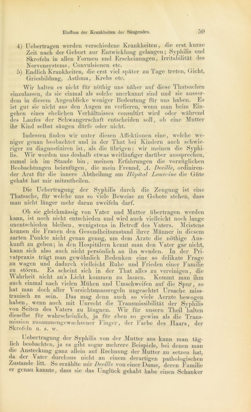 4) Uebertragen werden verschiedene Krankheiten, die erst kurze Zeit nacli der Geburt zur Entwicklung gelangen ; Syphilis und Skrofeln in allen Formen und Erscheinungen, Irritabilitat des Nervensystems, Convulsionen etc. Endlich Krankheiten, die erst viel spâter zu Tage treten, Gicht, Griesbildung, Asthma, Krebs etc. Wir halten es nicht für nothig uns nàher auf diese Thatsachen einzulassen, da sie einmal als seiche anerkannt sind und sie ausser- dem in diesem Augenblicke weniger Bedeutung fur uns haben. Es ist gut sie nicht ans den Augen zu verlieren, wenn inan beim Ein- gehen eines ehelichen Verhâltnisses consultirt wird oder wâhrend des Laufes der Schwangerschaft entscheiden soll, ob eine Mutter ihr Kind selbst sâugen dürfe oder nicht. 5) Indessen finden wir unter diesen AfFektionen eine, welche we- niger genau beobachtet und in der That bei Kindern aueh schwie- riger zu diagnostiziren ist, als die übrigen : wir meinen die Syphi- lis. Wir werden uns deshalb etwas weitlâufiger darüber aussprechen, zumal ich im Stande bin, meinen Erfahrungen die vorzüglichen Beobachtungen beizufügen, die mein Freund, A. Deville, ordiniren- der Arzt für die innere Abtheilung am Hôpital Lourcine die Güte gehabt bat mir mitzntheilen. Die Uebertragung der Syphilis durch die Zeugung ist eine Thatsache, für welche uns so viele Beweise zu Gebote stehen, dass man nicht langer mehr daran zweifeln darf. Ob sie gleichmassig von Vater und Mutter übertragen. werden kann, ist noch nicht entschieden und wird aucli vielleicht noch lange unentschieden bleiben, wenigstens in Betreff des Vaters. Meistens kennen die Frauen den Gesundheitszustand ihrer Mànner in diesem zarten Punkte nicht genau genug, um dem Arzte die nothige Aus- kunft zu geben ; in den Hospitalern kennt man den Vater gar nicht, kann sich also auch nicht persônlich an ihn wenden. In der Pri- vatpraxis tragt man gewôhnlich Bedenken eine so delikate Frage zu wagen und dadurch vielleicht Rulic und Frieden einer Familie zu stôren. Es scheint sich in der That ailes zu vereinigen, die Wahrheit nicht an’s Liclit kommen zu lassen. Kommt man ihm auch einmal nacli vielen Mühen und Umschweifen auf die Spur, so liât man docli aller Vorsichtsmassregeln ungeachtet Ursache miss- trauisch zu sein. Das mag denn auch so viele Aerztc bewogen haben, wenn auch mit Unrecht die Transmissibilitat der Syphilis von Seiten des Vaters zu làugnen. Wir für unsern Theil halten dieselbe für wahrscheinlich, ja für eben so gewiss als die Trans- mission zusammengewachsener Finger, der Farbe des IPaars, der Skrofeln u. s. w. Uebertragung der Syphilis von der Mutter ans kann man tâg- lieh beobachten, ja es gibt sogar mehrere Beispiele, bei denen man die Ansteckung ganz allein auf Rechnung der Mutter zu setzen liât, da dei \ ater durchaus nicht an einein derartigen pathologischen Zustande litt. So erzahlte mir Deville von einer Dame, deren Familie ci genau kannte, dass sie das Unglück gehabt liabe einen Schanker