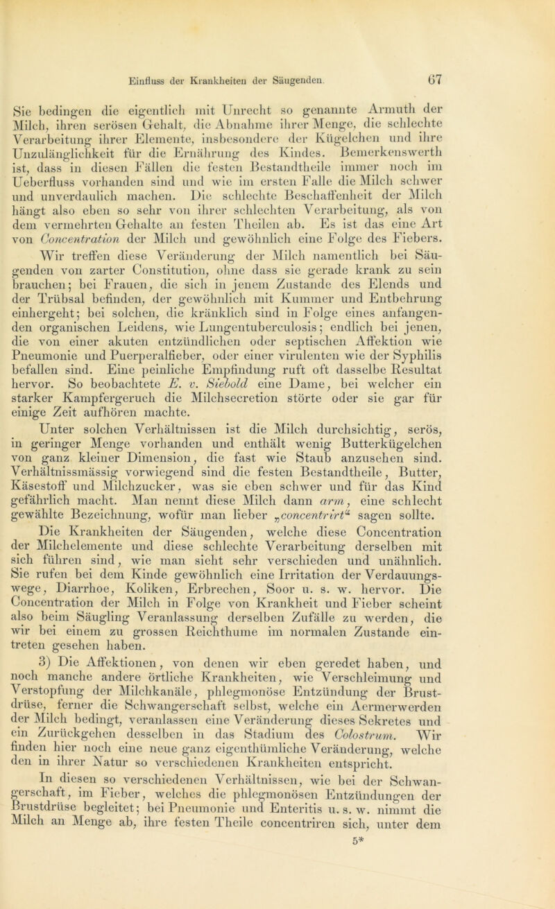 Sie bedingen die eigentlieli mit Unrecht so genannte Armuth der Milch, ihren serôsen Gehalt, die Abnahme ihrer Menge, die schlechte Verarbeitung ihrer Eleinente, insbesondere der Kügelchen und ilire Unzulanglichkeit für die Ernahrung des Kindes. Bemerkenswerth ist, dass in diesen Fàllen die festen Bestandtheile immer noeh im Ueberfluss vorhanden sind und wie im ersten Falle die Milcli scliwer und unverdaulich maehen. Die schlechte Beschaffenheit der Milcli hàngt also eben so selir von ihrer schlechten Verarbeitung, als von dem vermehrten Gehalte an festen Theilen ab. Es ist das eine Art von Concentration der Milch und gewôhnlich eine Folge des Fiebers. Wir treffen diese Veranderung der Milch namentlich bei Sau- genden von zarter Constitution, olme dass sie gerade krank zu sein brauclien; bei Frauen, die sich in jenem Zustande des Elends und der Trübsal befinden, der gewolmlich mit Kummer und Entbehrung einhergeht; bei solchen, die kranklich sind in Folge eines anfangen- den organischen Leidens, wie Lungentuberculosis ; endlich bei jenen, die von einer akuten entzündlichen oder septischen Affektion wie Pneumonie und Puerperalfieber, oder einer virulenten wie der Syphilis befallen sind. Eine peinliche Empfindung ruft oft dasselbe Résultat liervor. So beobachtete E. v. Siebold eine Dame, bei welcher ein starker Kampfergeruch die Milchsecretion storte oder sie gar für einige Zeit aufhôren machte. Unter solchen Verhaltnissen ist die Milch durchsichtig, seros, in geringer Menge vorhanden und enthâlt wenig Butterkügelchen von ganz kleiner Dimension, die fast wie Staub anzusehen sind. Verhaltnissmâssig vorwiegend sind die festen Bestandtheile, Butter, Kâsestoff und Milchzucker, was sie eben schwer und für das Kind gefàhrlich macht. Man nennt diese Milch dann arm, eine schlecht gewâhlte Bezeichnung, wofür man lieber vconcentrirtCi sagen sollte. Die Krankheiten der Sâugenden, welche diese Concentration der Milchelemente und diese schlechte Verarbeitung derselben mit sich führen sind, wie man sieht sehr verschieden und unahnlich. Sie rufen bei dem Kinde gewôhnlich eine Irritation der Verdauungs- wege, Diarrhoe, Koliken, Erbrechen, Soor u. s. w. liervor. Die Concentration der Milch in Folge von Krankheit und Fieber scheint also beim Sâugling Veranlassung derselben Zufalle zu werden, die wir bei einem zu grossen Reichthume im norinalen Zustande ein- treten gesehen liaben. 3) Die Affektionen, von denen wir eben geredet haben, und noch manche andere Ôrtliche Krankheiten, wie Verschleimung und Verstopfung der Milchkanale, phlegmonose Entzündung der Brust- drüse, terner die Schwangerschaft selbst, welche ein Aermerwerden der Milch bedingt, veranlassen eine Veranderung dieses Sekretes und ein Zurückgehen desselben in das Stadium des Colostrum. Wir nnden hier noch eine neue ganz eigenthümliche Veranderung, welche den in ihrer Natur so verschieden en Krankheiten entspricht. In diesen so verschiedenen Verhaltnissen, wie bei der Schwan- gerschaft, im Fieber, welches die phlegmonosen Entzündungen der Brustdrüse begleitet; bei Pneumonie und Enteritis u. s. w. nimmt die Milch an Menge ab, ihre festen Theile concentrircn sich, unter dem 5*