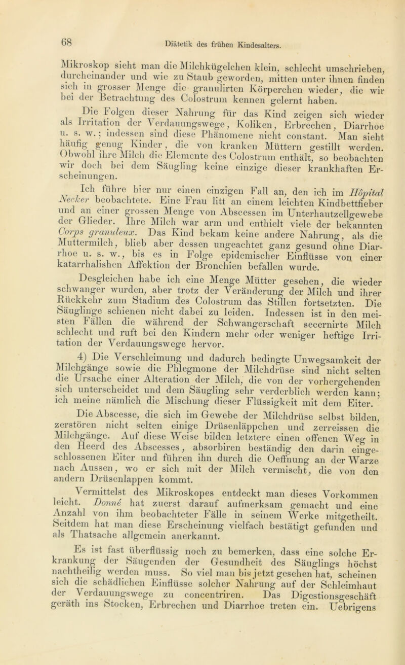 Miki oskop sielit man die Milchkügelchen klein, schleclit umschrieben, (lui clieinandor und wie zu btaub geworden, mitten unter ilinen finden Mcli 111 grosser Menge die granulirten Korperchen wieder, die wir bei dei Ketrachtung des Colostrum kennen gelernt liaben. Die Folgen dieser Nahrung für das Kind zeigen sich wieder aD Initation der Verdauungswege, Koliken, Erbrechen, Diarrhoe u. s. w. ; indessen sind diese Phânomene nicht constant. Man sieht haufig genug Kinder, die von kranken Müttern gestillt werden. Opwohl dire Milch die Elemente des Colostrum entliait, so beobachten v u dodi bei dem Sâugling keine einzige dieser krankhaften Er- scheinungen. Ich tlibre hier nur einen cinzigcn Fall an, den ich im Hôpital e< 1 er beobaebtete. Fine b rau litt an einem leiebten Kindbettfieber i^r G}UeV ÇJ'ossen.Menge von Abscessen im Unterbautzellgewebe der Glieder. Ihre Milch war arm und entbielt viele der bekannten - orPs granuleux. Das Kind bekam keine andere Nahrung, als die Mut terni ilcli, blieb aber dessen ungeacbtet ganz gesund oline Diar- îboe u. s. w., bis es in k olge epidemischer Einfliisse von einer katarrbalishen Aflektion der Broncbien befallen wurde. Desgleicben babe icli eine Menge Mütter gesehen, die wieder scbwanger wurden, aber trotz der Veranderung der Milch und ihrer Rückkebr zum Stadium des Colostrum das Stillen fortsetzten. Die Sâuglinge scbienen nicht dabei zu leiden. Indessen ist in den mei- sten Fâllen die wiibrend der Schwangerschaft secernirte Milch schlecht und ruft bei den Kindern mehr oder weniger heftige Irri- tation der Verdauungswege liervor. 4) Die Verschleimung und dadurch bedingte UnMmgsamkeit der Milchgânge sowie die Phlegmone der Milchdrüse sind nicht selten die Ursache einer Alteration der Milch, die von der vorhergehenden sich unterscheidet und dem Sauglmg sehr verdcrblich werden kann* ich ni eine nàmlich die Mischung dieser Flüssigkeit mit dem Eiter. ’ Die Abscesse, die sich im Gewebe der Milchdrüse selbst bilden, zerstoren nicht selten einige Drüsenlappchen und zerreissen die Milchgânge. Auf diese Weise bilden letztere einen offenen Weg in den Heerd des Abscesses, absorbiren bestandig den darin einge- schlossenen Eiter und führen ihn durch die Oeffnung an der Warze nach Aussen, wo er sich mit der Milch vermischt, die von den andern Drüsenlappen kommt. Vermittelst des Mikroskopes entdeckt man dieses Vorkommen leicht. Donné hat zuerst darauf aufmerksam gemacht und eine Anzahl von ihm beobachteter Fâlle in seinem Werke mitgetheilt. Seitdem hat man diese Erscheinung vielfach bestatigt gefunden und als Thatsache allgemein anerkannt. Es ist fast überflüssig noch zu bemerken, dass eine solche Er- krankung der Sâugenden der Gesundheit des Sâuglings hochst nachtheilig werden muss. So viel man bis jetzt gesehen hat, scheinen sich die schâdlichen Einflüsse solcher Nahrung auf der Schleimhaut der Verdauungswege zu concentriren. Das Digestionsgeschaft gerath ins Stocken, Erbrechen und Diarrhoe treten ein. Uebrigens