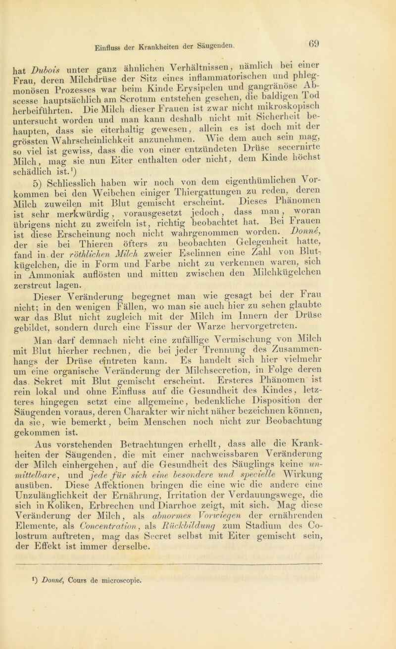 hat Dubois unter ganz âhnliehen Verhâltnissen, namlich bei emer chdrüse der Sitz eines inflainmatorisehen mm plileg- Frau, deren Milclidra,^ * Ar monôsen Prozesses war beim Kinde Erysipelen und gangranose Ab- scesse hauptsâchlich am Scrotum entstehen gesehen, die baldigen locl herbeiführten. Die Milch dieser Fraucn ist zwar nieht mikroskopisch untersucht worden und man kann deshalb nieht mit Sicherheit be- haupten, dass sie eiterbaltig gewesen, allem es ist doch mit der grossten Wahrscheinlichkeit anzunehmen. Wie dem auch sem mag, so viel ist gewiss, dass die von einer entzündeten Drüèe secernirte Milch, mag sie nun Eiter enthalten oder nieht, dem Kinde hochst schâdlich ist.1) 5) Sehliesslich haben wir noch von dem eigenthümlichen \ or- kommen bei den Weibchen einiger Thiergattungen zu reden, deren Milch zuweilen mit Blut gemischt erscheint. Dieses I hânoim n ist selir merkwürdig, vorausgesetzt jedoch, dass man , v oian übrigens nieht zu zweifeln ist, richtig beobachtet hat. Bei h rauen ist diese Erscheinung noch nieht wahrgenommen worden. Donné, der sie bei Thieren ôfters zu beobachten Gelegenheit hatte, fand in der rbthlichen Milch zweier Eselinnen eine Zabi von B lut-, kügelchen, die in Form und Farbe nieht zu verkennen waren, sich in Ammoniak auflôsten und mitten zwischen den Milchkügelchen zerstreut lagen. Dieser Verânderung begegnet man wie gesagt bei der h rau nieht; in den wenigen Fâllen, wo man sie auch hier zu sehen glaubte war das Blut nieht zugleich mit der Milch im Innern der Drüse gebildet, sondera durch eine Fissur der Warze hervorgetreten. Man darf demnach nieht eine zufâllige Vermischung von Milch mit Blut hierher rechnen, die bei jeder Trennung des Zusammen- hangs der Drüse eintreten kann. Es handelt sich hier vielmehr um eine organische Verânderung der Milchsecretion, in h olge deren das Sekret mit Blut gemischt erscheint. Ersteres Phânomen ist rein lokal und olme Einfluss auf die Gesundheit des Kindes, letz- teres hingegen setzt eine allgemeine, bedenkliche Disposition der Sâugenden voraus, deren Charakter wir nieht nâher bezeichnen konnen, da sie, wie bemerkt, beim Menschen noch nieht zur Beobachtung gekommen ist. Aus vorstehenden Betrachtungen erhellt, dass aile die Krank- heiten der Sâugenden, die mit einer nachwcissbaren Verânderung der Milch einhergchen, auf die Gesundheit des Sâuglings keine un- mittelhare, und jede fur sich eine hesondere und specielle Wirkung ausüben. Diese Affektionen bringen die eine wie die andere eine Unzulânglichkeit der Ernâhrnng, Irritation der Verdauungswege, die sich in Koliken, Erbrechen und Diarrhoe zeigt, mit sich. Mag diese Verânderung der Milch, als abnormes Vorwiegen der ernâhrenden Elemente, als Concentration, als Rückbildung zum Stadium des Co- lostrum auftreten, mag das Secret selbst mit Eiter gemischt sein, der Effekt ist immer derselbe. 9 Donné, Cours de microscopie.