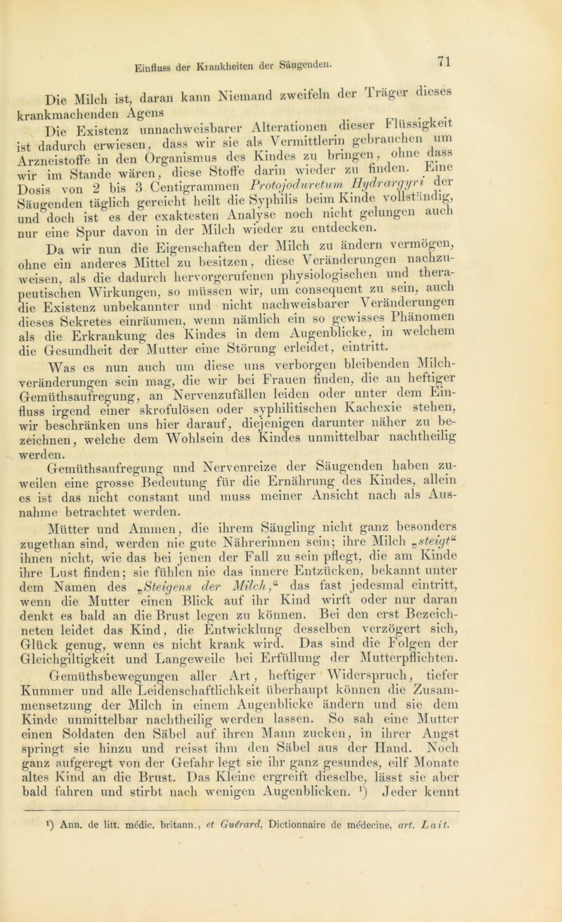 Die Milch ist, daran kann Niemand zweifeln der rl rager dieses krankmachenden Agens . , . Die Existenz unnachweisbarer Alterationen dieser h lussigkei ist dadurch erwiesen, dass wir sic als Vermittlerin gebrauchen um Arzneistoffe in den Organismus des Kindes zu bnngen, ohne dass wir im Stande wâren, diese Stotfe darin wieder zu finden. bmc Dosis von 2 bis 3 Centigrammen Protojoduretum Hydrargyri der Saugenden tâglich gereicht lieilt die Syphilis beim Kinde vollstandig, und doch ist es der exaktesten Analyse noch mcht gelungen auch nur eine Spur davon in der Milch wieder zu entdecken. Da wir nun die Eigenschaften der Milch zu ândern vermôgen, ohne ein anderes Mittel zu besitzen, diese Verânderungen nachzu- weisen, als die dadurch hervorgerufenen physiologischen und thera- peutischen Wirkungen, so milssen wir, um conséquent zu sem, auch die Existenz unbekannter und nicht nachweisbarer Verânderungen dieses Sekretes einrâumen, wenn nâmlich ein so gewisses 1 hânomen als die Erkrankung des Kindes in dcm Augenblickein welchem die Gesundheit der Mutter eine Btorung erleidet, ein111 tt. Was es nun auch um diese uns verborgen bleibenden Milch- verânderungen sein mag, die wir bei Frauen finden, die an heftiger Gemüthsaufregung, an Nervenzufallen leiden oder unter dem Ein- fluss irgend einer skrofulosen oder sypliilitischen Kachexie stehen, wir beschrânken uns hier darauf, diejenigen darunter nâher zu be- zeichnen, welche dem Wohlsein des Kindes unmittelbar nachtheilig werden. Gemüthsaufregung und Nervenreize der Saugenden haben zu- weilen eine grosse Bedeutung für die Ernâhrung des Kindes, allein es ist das nicht constant und muss meiner Ansicht nach als Aus- nahme betrachtet werden. Mütter und Ammen, die ihrem Sâugling nicht ganz besonders zugethan sind, werden nie gute Nâhrerinnen sein; ihre Milch ^steigP ihnen nicht, wie das bei jenen der Fall zu sein pflegt, die am Kinde ihre Lust finden; sie fühlen nie das innere Entzücken, bekannt unter dem Namen des vSteigens der Milch “ das fast jedesmal eintritt, wenn die Mutter einen Blick auf ilir Kind wirft oder nur daran denkt es bald an die Brust legen zu kônnen. Bei den erst Bezeicli- neten leidet das Kind, die Entwicklung desselben verzôgert sich, Glück genug, wenn es nicht krank wird. Das sind die Folgen der Gleichgiltigkeit und Langeweile bei Erfüllung der Mutterpflichten. Gemüthsbewegungen aller Art, heftiger Widerspruch, tieler Kummer und aile Leidenschaftlichkeit überhaupt kônnen die Zusam- mensetzung der Milch in einem Augenblicke ândern und sie dem Kinde unmittelbar nachtheilig werden las s en. So sali eine Mutter einen Soldaten den Sâbel auf ihren Mann zuckén, in ihrer Angst springt sie hinzu und reisst ihm den Sâbel ans der Hand. TSoch ganz aufgeregt von der Gefahr legt sie ihr ganz gesundcs, eilf Monate altes Kind an die Brust. Das Kleine ergreift dieselbe, lâsst sie aber bald fahren und stirbt nach wenigen Augenblicken. ’) Jeder kennt J) Ann. de litt. médic. britann., et Guérard, Dictionnaire de médecine, art. Lait.