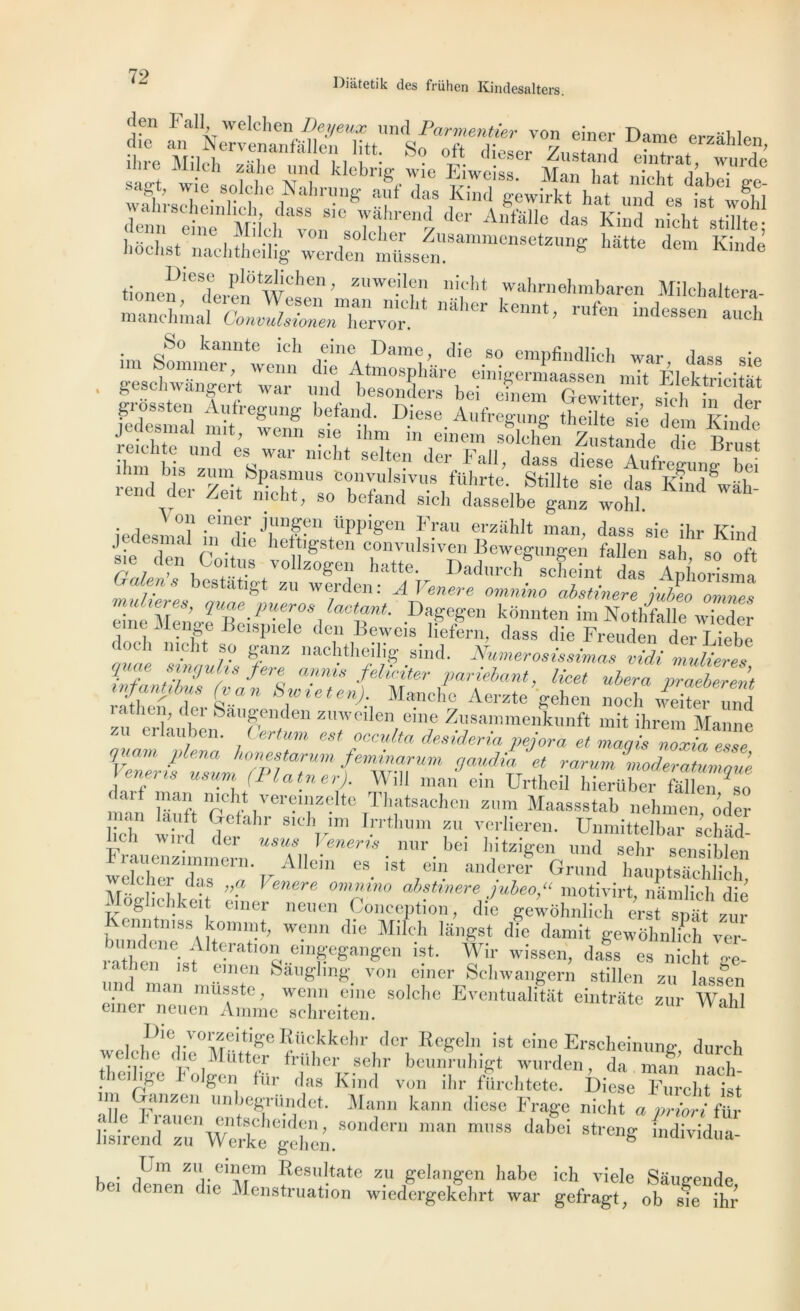 Diatetik des frühen Kindesalters. den Fallwelchen iWœ mu\ Parmentier von einer Dame erzâhlen türï* ir m £iP> wafh;•s^h7in8lkhhedaT^r,•118' f d? !ihu[ gewirkt hat und es ^twfhl ^ K Tem S hochst nachtheilig werden müssen. ë Kmde tinn.^les,e Pl8tzlidien, zuweilen nieht wahrnehmbaren Milchaltera- ma„chJX3^“^vorLt nMMïr kent’ rUfe “dessen - -a , geschwangert war und besonders bei efnem Gcwitt J* d*jI, ,c,*at sa if = “f “'~a.CS Sï;“»ï± jcucsmai mit, wenn sie îhm m einem qnlplwm v j t t» reiehte und es war nieht selten der Fall, dass diese Aufregung “bei end derTit nichr8 l'.s,t'üJ'rte- Stülte sie das Khid^àh ki au Zeit nieht, so befand sich dasselbe ganz wohl. „ °? .ein<r.r üPP^en î>au erzahlt man, dass sie ihr Kind j csmal m die heftigsten convulsiven Bewegungen fallen sah so oft s,e den Co.tus vollzogen batte. Dadureh* seheintdas AphoHsma O aime bestatigt zu werden: A Venere omnino abstinere ijeo omZs .DafeS’en kdnHte imNothfalle wieder une ilenge Bcispiele den Beweis liefern, dass die Freuden derLiebe k h nieht so ganz nachtheilig sind. Numérosissimas vidi mulieres \ J *‘!iu-,x ’tp-re anms fehriter pariebant, licet ulera praeberen’t mfanpbus (van Swxeten). Manche Aerzte gehen noch /eitound îatiiui, dei baugenden zuweilen eme Zusammenkunft mit ihrem Manne erlau.ben- . Cferft»» «» occulta desideria pejora et maais noxiaTsse v7Zü7Zm7pTr,Um {e~um 9!*% et rarurn moderatump.’e nens usum (Platner). Wdl man ein Urtheil hierüber fâlleii so nnn St Tvt* .ver«12!®lte Tl'ats^lien zmn Maassstab nehmen, oder ch wh-d der JJ' I™ n ?U-T-K-ren- ünmitte]b«r schiid- Frlenrimme™ Tll ’ “ • ?r • b“ !',ltzlgen ™d sehr sensible., weSTar ^Vcf ““t,” ;U’der,er Grund hauptsachlich, 2 [, .? ”? lenere omnino abstmere jubeo,“ motivirt, namlich die Moghchke, einer neuen Conception, die gewôh.ilicl, ërst Tm« zur Kenntmss kommt; wenn die Milch lângst die damit gewôhnlich ver- miKh ne Alteration eingegangen ist. Wir wissen, dass es nieht und man* müsste &al,glmg. von «jner Schwangem stillen zu lasstn eiawiiMeUmme'schreitem Wahl Die vorzeitige Rilckkehr der Regeln ist eine Erscbeinunc dureh welche die Mütter friiher sehr beunruhigt wurden, da man nàeh tihgc olgen fur das Kind von ihr fiirchtete. Diese Furcht ist un Ganzen unbegründet. Mann kann diese Frage nieht a priori für egehên.S°ndern da',ei S“'eng individlla- « &£ “rt