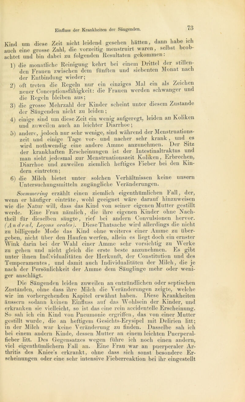 Kind uni dicse Zeit nicht leidend gesehen hâtten, dann habe ich au ch eine grosse Zahl, die vorzeitig menstruirt waren, selbst bcob- achtet und bin dabei zu folgenden Resultaten gekommen: 1) die monatliche Reinigung kehrt bei einem Drittel der stillen- den Frauen zwischen dem fünften und siebenten Monat nach der Entbindung wieder; 2) oft treten die Regeln nur ein einziges Mal ein als Zeiclien neuer Conceptionsfahigkeit : die Frauen werden schwanger und die Regeln bleiben aus; 3) die grosse Mehrzahl der Kinder scheint unter diesem Zustande der Sâugenden nicht zu leiden ; 4) einige sind uni diese Zeit ein wenig aufgeregt, leiden an Koliken und zuweilen auch an leichter Diarrhoe ; 5) andere, jedoeh nur sehr wenige, sind wahrend der Menstruations- zeit und einige Tâge vor- und nacher sehr krank, und ^ es wird nothwendig eine andere Amine anzunehmen. Der Sitz der krankhaften Erscheinungen ist der Intestinaltraktus und man sieht jedesmal zur Menstruationszeit Koliken, Erbrechen, Diarrhoe und zuweilen ziemlich heftiges Fieber bei den Kin- dern eintreten; 6) die Milch bietet unter solchen Verhaltnissen keine unsern Untersuchungsmitteln zugângliche Veranderungen. Soemmering erzâhlt einen ziemlich eigenthümlichen Fail, der, wenn er hàufiger eintrate, wohl geeignet ware daraut hinzuweisen wie die Natur will, dass das Kind von seiner eigenen Mutter gestillt werde. Eine Frau nâmlich, die dire eigenen Kinder ohne Nach- theil fur dieselbcn sâugte, rief bei andern Convulsionen hervor. (An dr al, Leçons orales). Diese Thatsache wird allerdings die nicht zu billigende Mode das Kind ohne weiteres einer Amme zu über- geben, nicht liber den Haufen werfen, allein es liegt doch ein ernster Wink darin bei der Wahl einer Amme sehr vorsichtig zu Werke zu gehen und nicht gleich die erste beste anzunehmen. Es gibt unter ihnen Individualitâten der Herkunft, der Constitution und des Temperamentes, und damit auch Individualitâten der Milch, die je nach der Personlichkeit der Amme dem Sâuglinge raehr oder weni- ger anschlâgt. Die Sâugenden leiden zuweilen an entzündlichen oder septischen Zustanden, ohne dass ihre Milch die Veranderungen zeigte, welche wir im vorhergehenden Kapitel erwâhnt liaben. Diese Krankheiten ausscrn sodann keinen Einfluss auf das Wohlsein der Kinder, und erkranken sie vielleiclit, so ist das eine rein accidentelle Erscheinung. So sali ich ein Kind von Pneumonie ergriffen, das von einer Mutter gestillt wurde, die an heftigem Gesichts-Erysipel mit Delirien litt; in der Milch war keine Veranderung zu finden. Dassclbe sah ich bei einem andern Kinde, dessen Mutter an einem leichten Puerperal- fieber litt. Des Gegensatzes wegen führe ich nocli einen andern, viel eigenthümlichern Fall an. Eine Frau war an puerperaler Ar- thritis des Kniee’s erkrankt, ohne dass sich sonst besondere Er- scheinungen oder eine sehr intensive Fieberreaktion bei ilir eingestellt