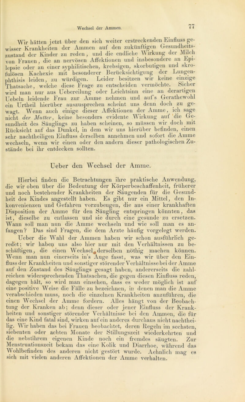 Wechsel der Ammen. Wir hâtten jetzt über den sich weiter erstreckenden Einfluss ge- wisser Krankheiten der Ammen auf den zukünftigen Gesundheits- zustand der Kinder zu reden, und die endliche Wirkung der Milch von Frauen, die an nervôsen Affektionen und insbesondere an Epi- lepsie oder an einer syphilitischen, krebsigen, skorbutigen und skro- fulôsen Kachexie mit besonderer Berücksichtigung der Lungen- phthisis leiden, zu würdigen. Leider besitzen wir keine einzige Thatsache, welclie diese Frage zu entscbeiden vermôchte. Sicher wird man nur aus Uebereilung oder Leichtsinn eine an derartigen Uebeln leidende Frau zur Anime nehmen und auf s Gerathewohl ein Urtheil hierüber auszusprechen selieint uns denn docly zu ge- wagt. Wenn auch einige dieser Affektionen der Anime , ich sage nicht der Mutter, keine besonders évidente Wirkung auf die Ge- sundheit des Sàuglings zu haben sclieinen, so müssen wir doch mit Rücksiclit auf das Dunkel, in dem wir uns hierüber befinden, einen sehr nachtheiligen Einfluss derselben annehmen und sofort die Anime wechseln; wenn wir einen oder den andern dieser pathologisclien Zu- stande bei ihr entdeeken sollten. Ueber den Wechsel der Amine. Hierbei finden die Betrachtungen ihre praktische Anwendung, die wir oben über die Bedeutung der Kôrperbeschaffenheit, früherer und noch bestehender Krankheiten der Sàugenden für die Gesund- heit des Kindes angestellt haben. Es gibt nur ein Mittel ; den In- konvenienzen und Gefahren vorzubeugen; die aus einer krankhaften Disposition der Anime für den Sâugling entspringen kônnten, das ist, dieselbe zu entlassen und sie durch eine gesunde zu ersetzen. Wann soll man nun die Anime wechseln und wie soll man es an- fangen? Das sind Fragen, die dem Arzte hâufig vorgelegt werden. Ueber die Wahl der Ammen haben wir schon ausführlich ge- redet; wir haben uns also hier nur mit den Verhaltnissen zu be- schâftigen, die einen Wechsel^ derselben nôthig machen kônnen. Wenn man nun einerseits in’s Auge fasst; was wir über den Ein- fluss der Krankheiten und sonstiger stôrender Verhaltnissebeider Amme auf den Zustand des Sàuglings gesagt haben, andererseits die zahl- reichen widersprechenden Thatsaclien, die gegen diesen Einfluss reden, dagegen hait, so wird man einsehen, dass es weder môglich ist auf eine positive Weise die Fàlle zu bezeichnen, in denen man die Anime verabschieden muss, noch die einzelnen Krankheiten anzuführen, die einen Wechsel der Anime fordern. Ailes hângt von der Beobaeh- tung der Kranken ab ; denn dieser oder jener Einfluss der Krank- heiten und sonstiger stôrender Verhàltnisse bei den Ammen, die für das eine Kind fatal sind, wirken auf ein andcres durcîiaus nicht nachthei- lig. Wir haben das bei Frauen beobachtct, deren Rcgeln im sechsten, siebenten oder achten Monate der Stillungszeit wiederkehrten und die nebstihrem eigenen Kinde noch ein fremdes sàugten. Zur Menstruationszeit bekam das eine Kolik und Diarrhoe, wàhrend das Wohlbefinden des anderen nicht gestort wurde. Aehnlich mag es sich mit vielen anderen Affektionen der Anime verhalten.