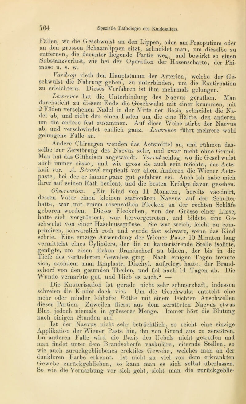 4 allen, wo die Geschwulst an den Lippen, oder am Praeputium oder an den grossen Schaamlippen sitzt, schneidet man, um dieselbe zu entfernen, die darunter liegende Partie weg, und bewirkt so einen Substanzverlust, wie bei der Operation der Ilasenscharte, der Phi- mose u. s. w. J ardrojL) rieth den Hauptstamm der Arterien, welche der Ge- schwulst die Nahrung geben, zu unterbinden, um die Exstirpation zu erleichtern. Dieses Verfahren ist ihm mehrmals gelungen. Lawrence liât die Unterbindung des Naevus gerathen. Man durchsticht zu diesem Ende die Geschwulst mit einer krummen, mit 2 1 aden versehenen Nadel in der Mitte der Basis, schneidet die Na- del ab, und zieht den einen Faden um die eine Halfte, den anderen um die andere test zusaminen. Auf diese Weise stirbt der Naevus ab, und verschwindet endlich ganz. Lawrence führt mehrere wohl gelungene Falle an. iGidere Chirurgen wenden das Aetzmittel an, und rühmen das- selbe zur Zerstôrung des Naevus selir, und zwar nicht ohne Grund. Man hat das Gltiheisen angewandt. Tarral schlug, wo die Geschwulst auch immer sasse, und wie gross sie auch sein mochte, das Aetz- kali vor. A. Bêrard empfiehlt vor allem Anderen die Wiener Aetz- paste, bei der er immer ganz gut gefahren sei. Auch ich liabe mich ihrer aut seinen Ratli bedient, und die besten Erfolge davon gesehen. Observation. „Ein Kind von 11 Monaten, bereits vaccinirt, dessen Vater einen kleinen stationaren Naevus auf der Schulter hatte, war mit einem roscnrothen Flecken an der rechten Schlàfe geboren worden. Dieses Fleckchen, von der Grosse einer Linse, hatte sich vergrossert, war hervorgetreten, und bildete eine Ge- schwulst von einer Haselnussgrôsse. Sie war weich, leicht zu com- primiren, schwarzlich-roth und wurde fast schwarz, wenn das Kind schrie. Eine einzige Anwendung der Wiener Paste 10 Minuten lang vermittelst eines Cylinders, der die zu kauterisirende Stelle isolirte, geniigte, um einen dicken Brandschorf zu bilden, der bis in die Tiefe des veranderten Gewebes ging. Nach einigen Tagen trennte sich, nachdem man Emplastr. Diachyl. aufgelegt hatte, der Brand- schorf von den gesunden Theilen, und fiel nach 14 Tagen ab. Die Wunde vernarbte gut, und blieb es auch.a — Die Kauterisation ist gerade nicht sehr schmerzhaft, indessen schreien die Kinder doch viel. Um die Geschwulst entsteht eine mehr oder minder lebhafte Rothe mit einem leichten Anschwellen dieser Partien. Zuweilen fliesst ans dem zerstorten Naevus etwas Blut, jedoch niemals in grôsserer Menge. Immer hort die Blutung nach einigen Stunden auf. Ist der Naevus nicht sehr betrachtlich, so reiclit eine einzige Applikation der Wiener Paste hin, ihn von Grund ans zu zerstoren. Im anderen Falle wird die Basis des Uebels nicht getroffen und man findet unter dem Brandschorfe vaskulâre, eiternde Stellen, so wie auch zurückgebliebenes erektiles Gewebe, welches man an der dunkleren Farbe erkennt. Ist nicht zu viel von dem erkrankten Gewebe zurückgeblieben, so kann man es sich selbst überlassen. So wie die Vernarbung vor sich geht, sielit man die zurückgeblie-