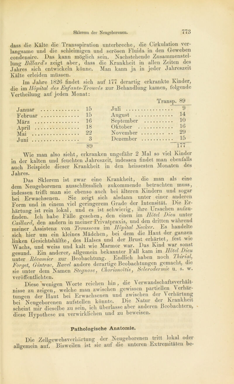 dass die Kàlte die Transspiration unterbreche, die Cirkulation ver- langsame und die schleimigen und serôsen Fluida in den Geweben condensire. Das kann moglich sein. Nacbsteliende Zusammenstel- lung Billard’s zeigt aber, dass die Krankheit in allen Zeiten des Jahres sicli entwickeln konne. Man kann ja in jeder Jahreszeit Faite erleiden müssen. Im Jalire 1826 findet sicb auf 177 derartig erkrankte Kinder, die im Hôpital des Enfants-Trouvês zur Behandlung kamen, lolgende Vertheilung auf jeden Monat: 15 Juli Transp. 89 9 Februar 15 August .... 14 Mar z 16 September 10 18 Üktober . . . 16 Mai 22 November . . 29 Juni 3 Dezember .. 15 89 177 Wie man also sieht, erkranken ungefâhr 2 Mal so viel Kinder in der kalten und feuchten Jahreszeit, indessen findet man ebentalls auch Beispiele dieser Krankheit in den lieissesten Monaten des Jahres. Das Sklerem ist zwar eine Krankheit, die man als eine dem Neugeborenen aussclitresslich zukommende betrachten muss, indessen trifft man sie ebenso auch bei iilteren Kindern und sogar bei Erwachsenen. Sie zeigt sich alsdann unter einer anderen Form und in einem viel geringerem Grade der Intensitât. Die Fr- hârtung ist rein lokal, und es ist schwierig, ilire Ursaclien aufzu- finden. Ich habe Falle gesehen, den einen im Hôtel Dieu unter Gaillard, den andern in meiner Privatpraxis, und den dritten wàhrend meiner Assistenz von Trousseau im Hôpital NecJcer. Fs handelte sich hier um ein kleines Madchen, bei dem die Haut der ganzen linken Gesichtshâlfte, des Halses und der Brust erhartet, test wie Wachs, und weiss und kalt wie Marmor war. Das Kmd war sonst gesund. Ein anderer, allgemein bekannter Fall kam im Hôtel Dieu unter Bécamier zur Beobachtung. Endlich haben noch lhirial, Forqet, Gintrac, Ravel andere derartige Beobachtungcn gemac ît, îe sie unter dem Namen Stegnose, Ghononoïtis, hclei odennie u. s. w. veroffentlichten. Diese 'wenigen Worte reichen hin, die Verwandschaftsverhalt- nisse zu zeigen, welclic man zwischen gewissen partiellen Verhâr- tungen der Haut bei Erwachsenen und zwischen der \ erhartung bei Neugeborenen aufstellen konnte. Die Natur der l\i an c km scheint mir dieselbe zu sein, ich überlasse abei andeien Bco ac î cm, diese Hypothèse zu verwirklichen und zu beweisen. Pathologische Anatomie. Die Zellgewebsverhartung der Neugeborenen tritt lokal oder allgemein autf Bisweilen ist sie auf die unteren Extremitâten be-