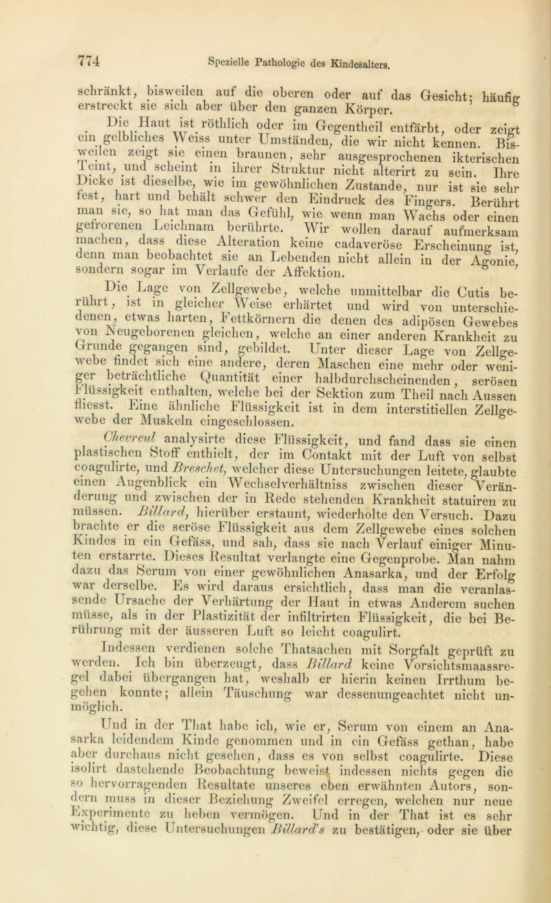 schrânkt, bisweilen auf die oberen oder auf das Ge8Îcht: hâufig erstreckt sie sicli aber über den ganzen Kôrper. & • Dl® Haut ist rothlich oder im Gegentheil entfârbt, oder zeigt em gelbliches Weiss unter Umstanden, die wir nieht kennen. Bis- weilen zeigt sie einen braunen, sehr ausgesprochenen ikterischen lemt, und scheint m ihrer Struktur nicbt alterirt zu sein. Ihre Uicke ist dieselbe wie un gewôhnliehen Zustande, nur ist sie selir test, hart und bebâlt schwer den Eindruck des Fingers. Berührt mim sle, so hat man das Gefühl, wie wenn man Waclis oder einen gefrorenen Leichnam berührte. Wir wollen darauf aufmerksam maclien, dass diese Alteration keine cadaverôse Erscheinung ist denn man beobachtet sie an Lebenden nieht allein in der Agonie' sondern sogar im Verlaufe der AtFektion. ; Die Lage von Zellgewebe, welclie unmittelbar die Cutis be- ruhrt, ist m gleicber Weise erhârtet und wird von unterschie- denen, etwas liarten, 4 ettkornern die denen des adiposen Gewebes von -Neugeborenen gleichen, welclie an einer anderen Krankheit zu Drunde gegangen sind, gebildet. Unter dieser Lage von Zellge- webe findet sich eine andere, deren Maschen eine mehr oder weni- ketrâehtliche Quantitat einer lialbdurclischeinenden, serosen hlüssigkeit entlialten, welche bei der Sektion zum Theil nach Aussen tliesst. Eine ahnliche Flüssigkeit ist in dem interstitiellen Zellge- webe der Muskeln eingeschlossen. Ghevreul analysirte diese Flüssigkeit, und fand dass sie einen plastischen StofF enthielt, der im Contakt mit der Luft von selbst coagulirte, und Breschet, welcher diese Untersuchungen leitete, glaubte einen Augenblick ein Wechselverhaltniss zwischen dieser Verân- derung und zwischen der in Rede stehenden Krankheit statuiren zu müssen. Billard, hierüber erstaunt, wiederholte den Versuch. Dazu brachte er die serose 4 ltissigkeit ans dem Zellgewebe eines solchen Jvindes in ein Gefass, und sali, dass sie nach Verlauf einiger Minu- ten erstarrte. Dieses Résultat verlangte eine Gegenprobe. Man nahm dazu das 8erum von einer gewôhnliehen Anasarka, und der Erfolg war derselbe. 41s wird daraus ersichtlieh, dass man die veranlas- sende IJrsache der Verhârtung der Haut in etwas Anderem suchen müsse, als in der Plastizitat der infiltrirten Flüssigkeit, die bei Be- rührung mit der ausseren Luft so leicht coagulirt. Indessen verdienen solche Thatsachen mit Sorgfalt geprüft zu werden. Ieh bin überzeugt, dass Billard keine Vorsichtsmaassre- gel dabei übergangpn liât, weshalb er hierin keinen Irrthum be- gehen konnte ; allein Tauschung war dessenungeachtet nieht un- moglich. Und in der That habe ich, wie er, Sérum von einem an Ana- sarka leidendem Kinde genommen und in ein Gefâss gethan, habe aber durchaus nieht geselien, dass es von selbst coagulirte. Diese isolirt dastehende Beobachtung beweisf indessen niclits gegen die so hervorragenden Resultate unseres eben erwahnten Autors, son- dern inuss in dieser Beziehung Zweifel erregen, welchen nur neue 41xperimentc zu heben vermogen. Und in der That ist es sehr wichtig, diese Untersuchungen Billard's zu bestatigen, oder sie über