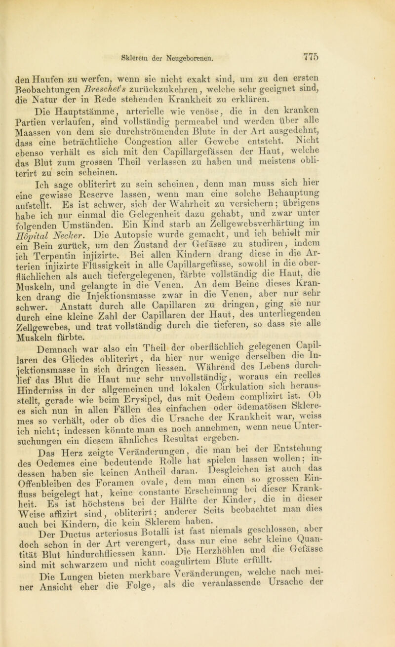 den Haufen zu werfen, wenn sie niclit exakt sind, uni zu den ersten Beobachtungen Breschet’s zurückzukeliren, welche sehr geeignet sind, die Natur der in Rede stehenden Krankkeit zu erklâren. Die Hauptstâmme, artérielle wic venose, die in den kranken Partien verlaufen, sind vollstandig permeabel und werden über aile Maassen von dem sie durchstrômenden Blute in der Art ausgedehnt, dass eine betrâchtliche Congestion aller Gewcbe entstelit. Niclit ebenso verhalt es sicli mit den Capillargefâssen der Haut, welche das Blut zum grossen Theil verlassen zu haben und meistens obli- terirt zu sein scheinen. Ich sage obliterirt zu sein scheinen, denn man muss sich hier eine gewisse Reserve lassen, wenn man eine solche Behauptung aufstellt. Es ist schwer, sich der Wahrheit zu versichern ; übrigens habe ich nur einmal die Gelegenheit dazu gehabt, und zwar unter folgenden Umstânden. Ein Kind starb an Zellgewebsverhârtung im Hôpital Necker. Die Autopsie wurde gemacht, und ich behielt mir ein Bein zuriick, um den Zustand der Gefâsse zu studiren, indem ich Terpentin injizirte. Bei allen Kindern drang diese in die Ar- terien injizirte Fllissigkeit in aile Capillargefâsse, sowohl in die ober- flachlichen als auch tiefergelegenen, fârbte vollstandig die Haut, die Muskeln, und gelangte in die Yenen. An dem Beine dieses lvran- ken drang die Injektionsmasse zwar in die Yenen, aber nur sehr schwer. Anstatt ^durch aile Capillaren zu dringen, ging. sie nur durch eine kleine Zahl der Capillaren der Haut, des unterliegenden Zellgewebes, und trat vollstandig durch die tieteren, so dass sie aile Muskeln fârbte. Demnach war also ein Theil der oberflâchlich gelegenen Capil- laren des Gliedes obliterirt, da hier nur wenige derselben die In- jektionsmasse in sich dringen liessen. Wahrend des Lebens durcli- lief das Blut die Haut nur sehr unvollstandig, woraus ein reelles Hinderniss in der allgemeinen und lokalen Cirkulation sich heraus- stellt, gerade wie beim Erysipel, das mit Oedem compliznt is . es sich nun in allen Fâllen des einfachen oder ôdematôsen bklere- mes so verhalt, oder ob dies die Ursache der Krankheit war, vci^s ich nicht; indessen konnte man es noch annelimen, wenn neue Unter- suchungen ein diesem ahnliches Résultat cigeben. Das Herz zeigte Verânderungen, die man bei der Entstehung des Oedemes eine bedeutende Rolle liât spielen^ assen vo en; m dessen haben sie keinen Antheil daran. Desgleichen ist aucli das Offenbleiben des Foramen ovale, dem man einen so giossen Em- fluss beigelegt liât, keine constante Erschemung »(1 c îesci l.an heit. El ist hoclistens bei der Halfte der Kinder, die m dl^er Weise affizirt sind, obliterirt; anderer beits beobachtet man dies auch bei Kindern, die kein Sklerem haben. > Der Ductus arteriosus Botalli ist fast memals gesclilossen, aber doch schon in der Art verengert, dass nur eme sehr kleme Quan- titât Blut hindurchfliessen kann. Die Herzhohlen und èe Celasse sind mit schwarzem und niclit coagulntem j u ( ei u Die Lungen bieten merkbare Verânderungen, welche nach mei- ner Ansicht eher die Eolge, als die veranlassende Ursache der