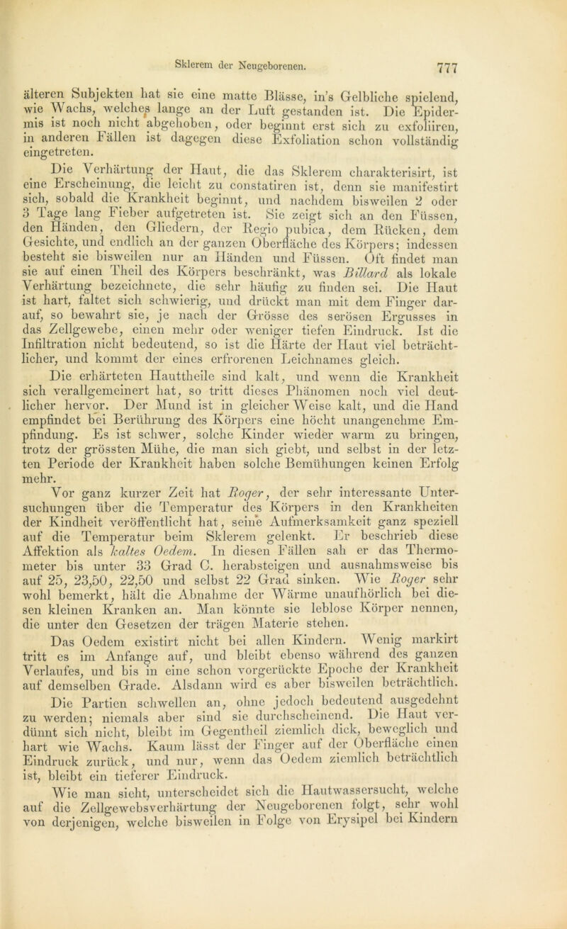 âlteren Subjekten liât sie elne matte Blâsse, in’s Gelbliche spielend, wie Wachs, welches lange an der Luft gestanden ist. Die Epider- mis ist nôch nicht abgehoben, oder beginnt erst sich zu exfoliiren, in anderen b allen ist dagegen dièse Exfoliation schon vollstàndig eingetreten. Die Verhartung der Haut, die das Sklerem charakterisirt; ist eine Erscheinung,^ die lciclit zu constatiren ist^ demi sie manifestirt sich, sobald die. lvrankheit beginnt, und nachdem bisweilen 2 oder o Page lang Fieber aufgetreten ist. Sie zeigt sich an den Füssen; den Handen, den. Gliedern, der Regio pubica , dem Rlicken, dem Gesichte, und endlich an der ganzen Ôberflache des Korpers; indessen bestelit sie bisweilen nur an Hânden und Füssen. Oft findet man sie auf einen Theil des Korpers beschrânkt, was Billard als lokale Verhartung bezeichnete, die sehr hâufig zu finden sei. Die Haut ist hart, faltet sich schwierig, und drückt man mit dem Finger dar- auf, so bewahrt sie, je nacli der Grosse des serosen Ergusses in das Zellgewebe, einen mehr oder weniger tiefen Eindruck. Ist die Infiltration nicht bedeutend, so ist die Harte der Haut viel betrâcht- licher, und kommt der eines erfrorenen Leichnames gleich. Die erharteten Hauttheile sind kalt; und wenn die lvrankheit sich verallgemeinert liât^ so tritt dieses Phanomen noch viel deut- licher hervor. Der Mund ist in gleicher Weise kalt, und die Hand empfindet bei Berührung des Korpers eine hoeht unangenehme Em- pfindung. Es ist schwer, solche Kinder wiedèr warm zu bringen, trotz der grôssten Mühe? die man sich giebt, und selbst in der letz- ten Période der Kranklieit haben solche Bemühungen keinen Erfolg mehr. Vor ganz kurzer Zeit liât Boger, der sehr intéressante Unter- suchungen über die Temperatur des Korpers in den Krankheiten der Kindheit veroffentlicht hat; seine Aufmerksamkeit ganz speziell auf die Temperatur beim Sklerem gelenkt. Er beschrieb diese Affektion als haltes Oedem. In diesen Fallen sah er das Thermo- meter bis unter 33 Grad C. herabsteigen und ausnahmsweise bis auf 25, 23,50, 22,50 und selbst 22 Grad sinken. Wie Boger_ sehr wohl bemerkt, hait die Abnahme der Warme unaufhôrlich bei die- sen kleinen Kranken an. Man kônnte sie leblose Ivorper nennen, die unter den Gesetzen der tragen Materie stelien. Das Oedem existirt nicht bei allen Kindern. Wenig markirt tritt es im Anfange auf, und bleibt ebenso wâhrend des ganzen Verlaufes, und bis in eine schon vorgerückte Epoche der Kranklieit auf demselben Grade. Alsdann wird es aber bisweilen betrachtlich. Die Partien schwellen an, oline jedoch bedeutend ausgedehnt zu werden; niemals aber sind sie durchscheinend. Die Haut ver- dünnt sich nicht, bleibt im Gegentheil ziemlich dick, beweglich und hart wie Waelis. Kaum làsst der Finger auf der Oberflache einen Eindruck zurück, und nur, wenn das Oedem ziemlich betrachtlich ist, bleibt ein tieferer Eindruck. Wie man sicht, untcrschcidet sich die Hautwassersucht, welclie auf die Zellgewebsverhàrtung der Neugeborenen folgt, sehr wohl von derjenigen, welche bisweilen in Folge von Erysipel bei Kindern