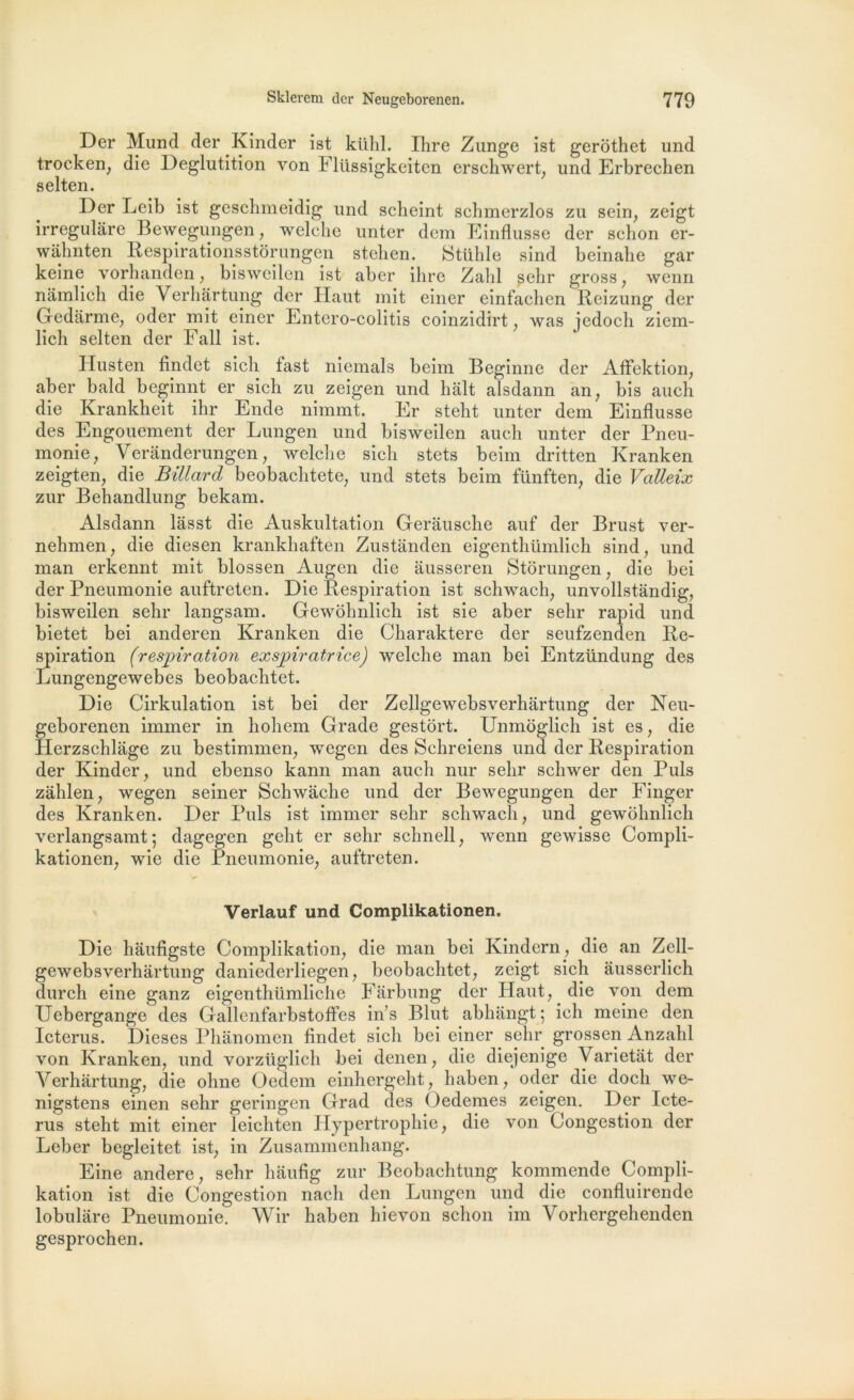 Der Mund der Kinder ist klild. Ihre Zunge ist gerothet und trocken, die Déglutition von Fliissigkeiten erschwert, und Erbrecken selten. Der Leib ist geschmeidig und scheint scbmerzlos zu sein, zeigt irregulâre Bewegungen, welche unter dem Einflusse der schon er- wâhnten Respirationsstôrungen stehen. Stühle sind beinahe gar keine vorhanden, bisweilen ist aber ihre Zabi ?ehr gross, wenn namlich die Verhârtung der Haut mit einer einfachen Reizung der Gedârme, oder mit einer Entero-colitis coinzidirt, was jedocli ziem- lich selten der Fall ist. Husten findet sicli tast niemals beim Beginne der Affektion, aber bald beginnt er sicli zu zeigen und hait alsdann an, bis auch die Krankheit ihr Ende nimmt. Er steht unter dem Einflusse des Engouement der Lungen und bisweilen auch unter der Pneu- monie, Verânderungen, welche sicli stets beim dritten Kranken zeigten, die Billard beobachtete, und stets beim fünften, die Valleix zur Behandlung bekam. Alsdann lâsst die Auskultation Gerausche auf der Brust ver- nehmen, die diesen krankhaften Zustanden eigenthümlich sind, und man erkennt mit blossen Augen die ausseren Stôrungen, die bei der Pneumonie auftreten. Die Respiration ist schwach, unvollstândig, bisweilen selir langsam. Gewôhnlich ist sie aber sehr rapid und bietet bei anderen Kranken die Charaktere der seufzenden Re- spiration (respiration exspiratrice) welche man bei Entzündung des Lungengewebes beobachtet. Die Cirkulation ist bei der Zellgewebsverhartung der Neu- geborenen immer in hohem Grade gestôrt. Unmôglich ist es, die Herzschlâge zu bestimmen, wegen des Schreiens und der Respiration der Kinder, und ebenso kann man auch nur sehr schwer den Puis zàhlen, wegen seiner Schwache und der Bewegungen der Finger des Kranken. Der Puis ist immer sehr schwach, und gewôhnlich verlangsamt; dagegen geht er sehr schnell, wenn gewisse Compli- kationen, wie die Pneumonie, auftreten. Verlauf und Complikationen. Die haufigste Complikation, die man bei Kindern, die an Zell- gewebsverhartung daniederliegen, beobachtet, zeigt sich ausserlich durch eine ganz eigenthümliche Farbung der Haut, die von dem Uebergange des Gallenfarbstoffes in’s Blut abhangt ; ich meine den Icterus. Dieses Phânomen findet sich bei einer sehr grossen Anzahl von Kranken, und vorzüglich bei denen, die diejenige Varietat der Verhârtung, die ohne Oedem einhergeht, haben, oder die doch we- nigstens einen sehr geringen Grad des Oedemes zeigen. Der Icte- rus steht mit einer leichten Hypertrophie, die von Congestion der Leber begleitet ist, in Zusammenhang. Eine andere, sehr liaufig zur Beobachtung kommende Compli- kation ist die Congestion nacli den Lungen und die confluirende lobulâre Pneumonie. Wir haben hievon schon im Vorhergehenden gesprochen.