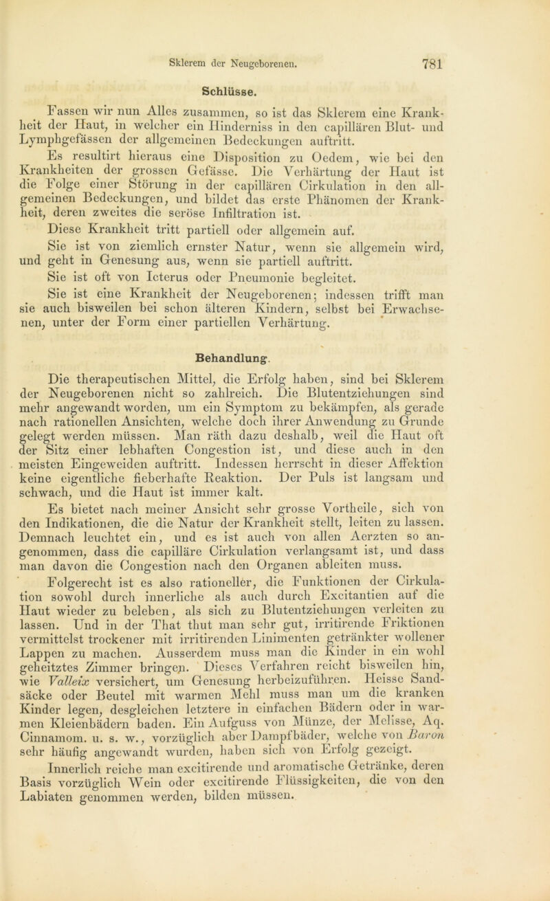 Schlüsse. Fassen wir jnm Ailes zusammen, so ist das Sklerem eine Krank- lieit der Haut; in welcher ein Hinderniss in den capillâren Blut- nnd Lymphgefâssen der allgemeinen Bedeckungen auftritt. Es resultirt hieraus eine Disposition zu Oedem, wie bei den Krankheiten der grossen Gefâsse. Die Verhârtung der Haut ist die Folge einer Storung in der capillâren Cirkulation in den all- gemeinen Bedeckungen, und bildet das erste Phànomen der Krank- heit, deren zweites die serose Infiltration ist. Diese Krankheit tritt partiell oder allgemein auf. Sie ist von ziemlich ernster Natur, wenn sie allgemein wird, und geht in Genesung aus, wenn sie partiell auftritt. Sie ist oft von Icterus oder Pneumonie begleitet. Sie ist eine Krankheit der Neugeborenen; indessen trifft man sie auch bisweilen bei sckon alteren Kindern, selbst bei Erwachse- nen, unter der Form einer partiellen Verhârtung. Behandlungv Die therapeutischen Mittel, die Erfolg haben, sind bei Sklerem der Neugeborenen nicht so zahlreich. Die Blutentziehungen sind mehr angewandt worden, uni ein Symptom zu bekâmpfen, als gerade nach rationellen Ansichten, welche doch ihrer Anwendung zu Grunde gelegt werden müssen. Man râth dazu deslialb, weil die Haut oft der Sitz einer lebhaften Congestion ist, und diese auch in den meisten Eingeweiden auftritt. Indessen herrscht in dieser Affektion keine eigentliche fieberhafte Reaktion. Der Puis ist langsam und schwach, und die Haut ist immer kalt. Es bietet nach meiner Ansiclit sehr grosse Vortheile, sich von den Indikationen, die die Natur der Krankheit stellt, leiten zu lassen. Demnach leuchtet ein, und es ist auch von allen Aerzten so an- genommen, dass die capillâre Cirkulation verlangsamt ist, und dass man davon die Congestion nach den Organen ableiten muss. Folgerecht ist es also rationeller, die Funktionen der Cirkula- tion sowohl durch innerliche als auch durch Excitantien auf die Haut wieder zu beleben, als sich zu Blutentziehungen verleiten zu lassen. Und in der That tliut man sehr gut, irritirende Friktionen vermittelst trockener mit irritirenden Linimenten getrânkter wollener Lappen zu machen. Ausserdem muss man die Kinder in ein wohl geheitztes Zimmer bringeji. Dieses Verfahren reicht bisweilen hin, wie Valleix versichert, uni Genesung herbeizuführen. Heissc Sand- sâcke oder Beutel mit warmen Mehl muss man um die kranken Kinder legen, desgleichen letztere in einfachen Bâdern oder in war- men Kleienbâdern baden. Ein Aufguss von Münze, der Melisse, Aq. Cinnamom. u. s. w., vorzüglich aber Dampfbâder, welche von Baron sehr hâufig angewandt wurden, haben sich von Erfolg gezcigt. Innerlich reiche man excitirende und aromatische Getranke, deren Basis vorzüglich AVein oder excitirende l1 lüssigkeiten, die von den Labiaten genommen werden, bilden müssen.