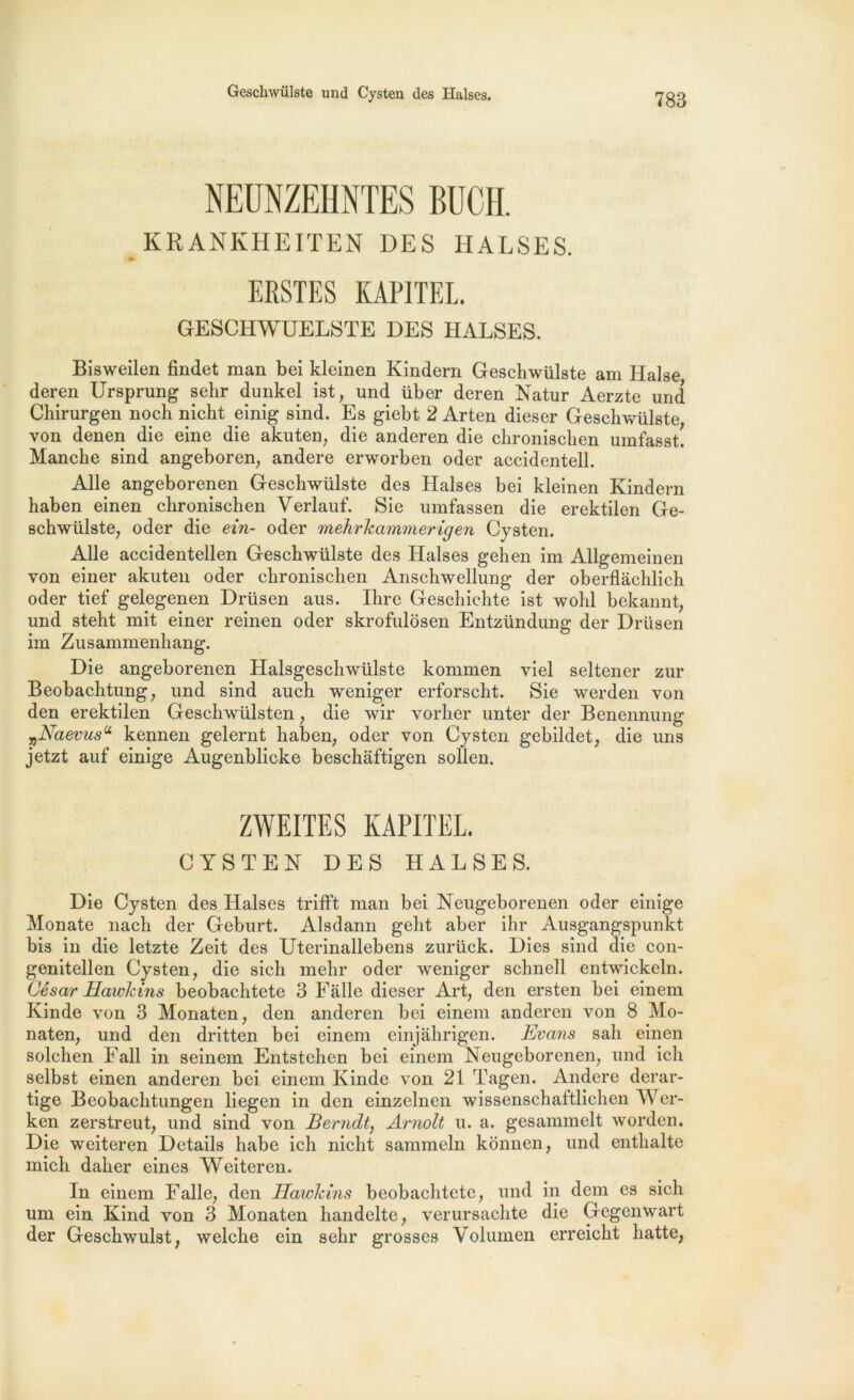 Geschwülste und Cysten des Halses. NEUNZEHNTES BUCH. KRANKHEITEN DES HALSES. . # ERSTES KAPITE1. GESCHWUELSTE DES HALSES. Bisweilen findet man bei kleinen Kindern Geschwülste am Halse deren Ursprung selir dunkel ist, und über deren Natur Aerzte und Chirurgen noch nicht einig sind. Es giebt 2 Arten dieser Geschwülste von denen die eine die akuten, die anderen die chronischen umfasst! Manche sind angeboren, andere erworben oder accidentell. Aile angeborenen Geschwülste des Halses bei kleinen Kindern haben einen chronischen Verlauf. Sie umfassen die erektilen Ge- schwülste; oder die ein- oder mehrkammerigen Cysten. Aile accidentellen Geschwülste des Halses gehen im Allgemeinen von einer akuten oder chronischen Anschwellung der oberflâchlich oder tief gelegenen Drüsen aus. Ihre Gescliichte ist wohl bekannt; und steht mit einer reinen oder skrofulosen Entzündung der Drüsen im Zusammenhang. Die angeborenen Halsgeschwülste kommen viel seltener zur Beobachtung; und sind auch weniger erforscht. Sie werden von den erektilen Geschwülsten ; die wir vorher unter der Benennung „Naevusu kennen gelernt haben; oder von Cysten gebildet; die uns jetzt auf einige Augenblicke beschaftigen sollen. ZWEITES KÀPITEL. CYSTEN DES HALSES. Die Cysten des Halses trifft man bei Neugeborenen oder einige Monate nach der Geburt. Alsdann gelit aber ihr Ausgangspunkt bis in die letzte Zeit des Uterinallebens zurück. Dies sind die con- genitellen Cysten, die sich mehr oder weniger schnell entwickeln. César Hawkins beobaclitete 3 Falle dieser Art, den ersten bei einem Kinde von 3 Monaten, den anderen bei einem anderen von 8 Mo- naten, und den dritten bei einem einjàhrigen. Evans sali einen solchen Fall in seinem Entstehen bei einem Neugeborenen, und ich selbst einen anderen bei einem Kinde von 21 Tagen. Andere derar- tige Beobachtungen liegen in den einzelnen wissenschaltlichen AVer- ken zerstreut, und sind von Berndt, Arnolt u. a. gesammelt worden. Die weiteren Details habe ich nicht sammeln konnen, und enthalte mich daher eines Weiteren. In einem Falle, den Hawkins beobaclitete, und in dem es sich um ein Kind von 3 Monaten handelte, verursachte die Gegenwart der Geschwulst, welche ein sehr grosses Volumen erreicht hatte,