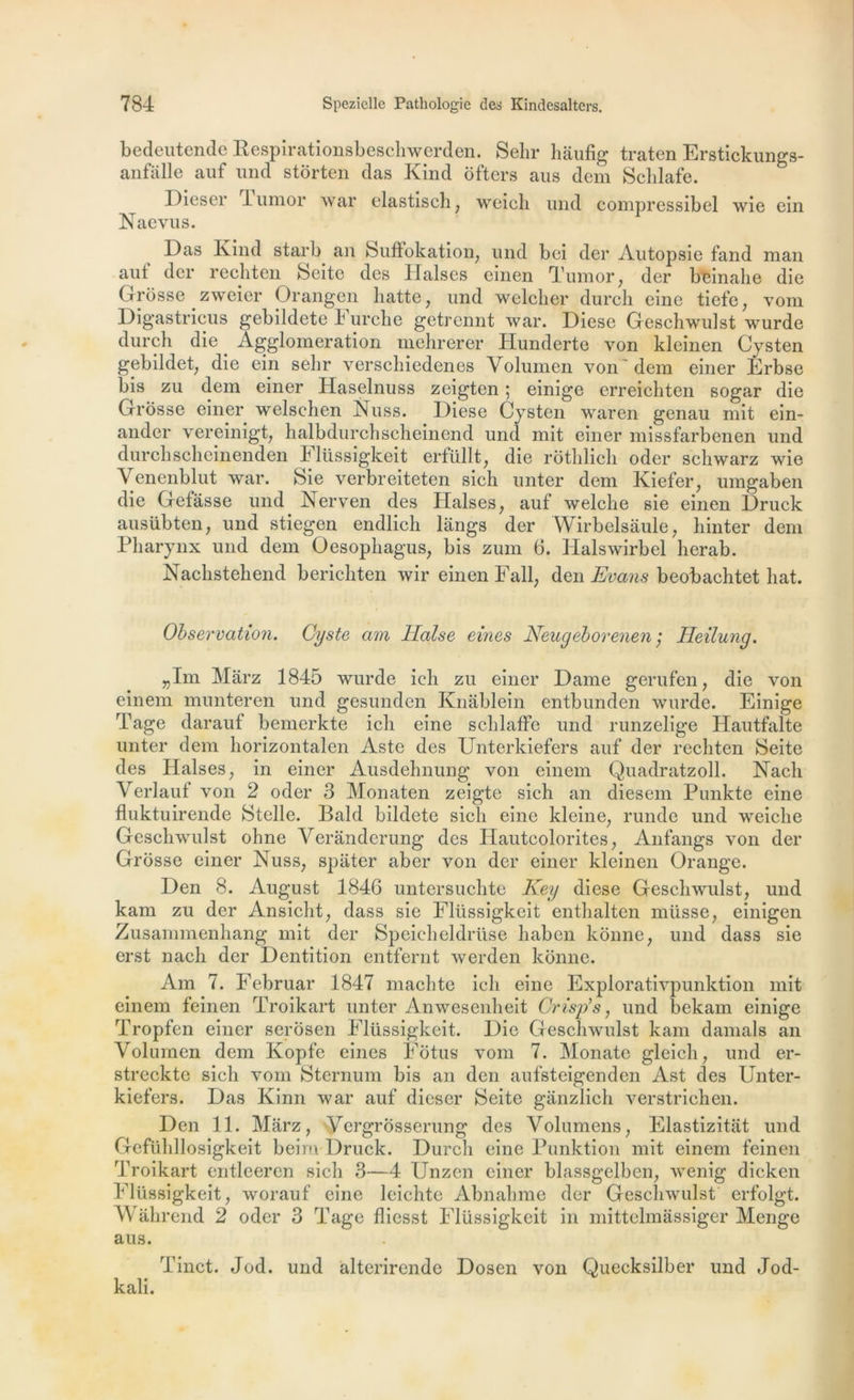 bedeutende Respirationsbeschwerden. Sein* hâufig traten Erstickungs- anfalle auf und stôrten das Kind ôfters aus dem Schlafe. Dieser lumor war elastiseh; weicli und compressibel wie ein Naevus. Das Kind starb an Suffokation, und bei der Autopsie fand man aut der rechten Seite des Ilalses einen Tumor, der beinalie die Grosse zweier Orangen batte, und welcher durch eine tiefe, vom Digastricus gebildete i urcke getrennt war. Diese Geschwulst wurde durch die _ Agglomération mehrerer Hunderte von kleinen Cysten gebildet, die em sein* verschiedenes Volumen von'dem einer Erbse bis zu dem einer Haselnuss zeigten ; einige erreichten sogar die Grosse einer welschen Nuss. Diese Cysten waren genau mit ein- ander vereinigt, halbdurchscheinend und mit einer missfarbenen und durchscheinenden Flüssigkeit erfüllt, die rothlich oder schwarz wie Venenblut war. Sie verbreiteten sich unter dem Kiefer, umgaben die Gefâsse und Nerven des Halses, auf welche sie einen Druck ausübten, und stiegen endlich langs der Wirbelsàule, hinter dem Pharynx und dem Oesophagus, bis zum 6. Halswirbel herab. Nachstehend berichten wir einen Fall, den Evans beobachtet liât. Observation. Cyste am Ilalse eines Neugeborenen ; Heilung. 5,1m Màrz 1845 wurde ieh zu einer Dame gerufen, die von einem munteren und gesunden Knablein entbunden wurde. Einige Tage darauf bemerkte ich eine schlaffe und runzelige Hautfalte unter dem horizontalen Aste des Unterkiefers auf der rechten Seite des Halses, in einer Ausdehnung von einem Quadratzoll. Nach Verlauf von 2 oder 3 Monaten zeigte sich an diesem Punkte eine fluktuirende Stelle. Bald bildete sich eine kleine, runde und weiclie Geschwulst ohne Verânderung* des Hautcolorites, Anfangs von der Grosse einer Nuss, spâter aber von der einer kleinen Orange. Den 8. August 1846 untersuchte Key diese Geschwulst, und kam zu der Ansicht, dass sie Flüssigkeit enthalten müsse, einigen Zusammenhang mit der Speicheldrüse haben konne, und dass sie erst nach der Dentition entfernt werden konne. Am 7. Februar 1847 machte ich eine Explorativpunktion mit einem feinen Troikart unter Anwesenheit Crisp’s, und bekam einige P'ropfen einer serôsen Flüssigkeit. Die Geschwulst kam damais an Volumen dem Kopfe eines Fôtus vom 7. Monate gleich, und er- streckte sich vom Sternum bis an den aufsteigenden Ast des Unter- kiefers. Das Kinn war auf dieser Seite ganzlich verstrichen. Den 11. Marz, Yergrosserung des Volumens, Elastizitat und Gefiihllosigkeit beim Druck. Durch eine Punktion mit einem feinen Troikart entleeren sich 3—4 Unzen einer blassgelben, wenig dicken Flüssigkeit, worauf eine leichtc Abnalnne der Geschwulst erfolgt. Wâhrend 2 oder 3 Tage fliesst Flüssigkeit in mittehnassiger Menge aus. Tinct. Jod. und àlterirende Dosen von Quecksilber und Jod- kali.