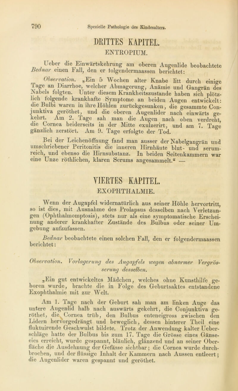 DRITTES KAPITEL ENTROPIUM. LJeber die Einwârtskehrung am oberen Augenlide beobachtete Bednar emen Fall, den er tolgendermaassen berichtet: ^ Obseï lation. jjEin 5 Wochen alter Knabe litt durch einige 1 âge an Diarrhoe, welcher Abmagerung; Anamie und Gangran des A a bel s folgten. Unter diesem Krankheitszustande haben sich plôtz- lieli lolgende krankhalte Symptôme an beiden Augen entwickelt; die Bulbi wai en in ihre Hohlen zuriickgesunken} die gesammte Con- junktiva geiôthet? und die oberen Augenlider nach einwârts ge- kelnL Am 2. lage sali man die Augen nacli oben verdrelit, die Cornea beiderseits in der Mitte exulzerirt; und am 7. Tage gânzlich zerstort. Am 9. Tage erfolgte der Tod. Bej der Leichenoffnung fand man ausser der Nabelgangrân und umschriebener Peritonitis die inneren Hirnhaute blut- und serum- î eichj und ebenso die Hirnsubstanz. In beiden Seitenkammern war eine Unze rothlichen, klaren Sérums angesammelt.a YJERTES KAPITEL. EXOPHTHALMIE. Wenn der Augapfel widernatürlich aus seiner Hohle hervortritt, so ist dies, mit Ausnalime des Prolapsus desselben naeli Verletzun- gen (Ophthalmomptosis), stets nur als eine symptomatische Erschei- nung anderer krankhafter Zustànde des Bulbus oder seiner Um- gebung aufzufassen. Bednar beobachtete einen solchen Fall; den er folgendermaassen berichtet : Observation. Vorlagerung des Augapfels wegen abnormer Vergros- serung desselben. „Ein gut entwickeltes Madchen, welches ohne Kunsthilfe ge- boren wurde, brachte die in Folge des Gcburtsaktes entstandene Exophthalmie mit zur Welt. Am 1. Tage nach der G-eburt sah man am linken Auge das untere Augenlid halb nach auswarts gekehrt, die Conjunktiva ge- rotliet; die Cornea trllb; den Bulbus enteneigross zwischen den Lidern hervorgedrângt und beweglich ? dessen hinterer Theil eine fluktuirende Geschwulst bildete. Trotz der Anwendung kalter Ueber- schlâge batte der Bulbus bis zum 17. Tage die Grosse eines Ganse- eies erreicht, wurde gespannt, blâulich, glânzend und an seiner Ober- flache die Ausdehnung der Gelasse siehtbar; die Cornea wurde durch- brochen, und der flüssige Inhalt der Kammern nach Aussen entleert ; die Augenlider waren gespannt und gerothet.