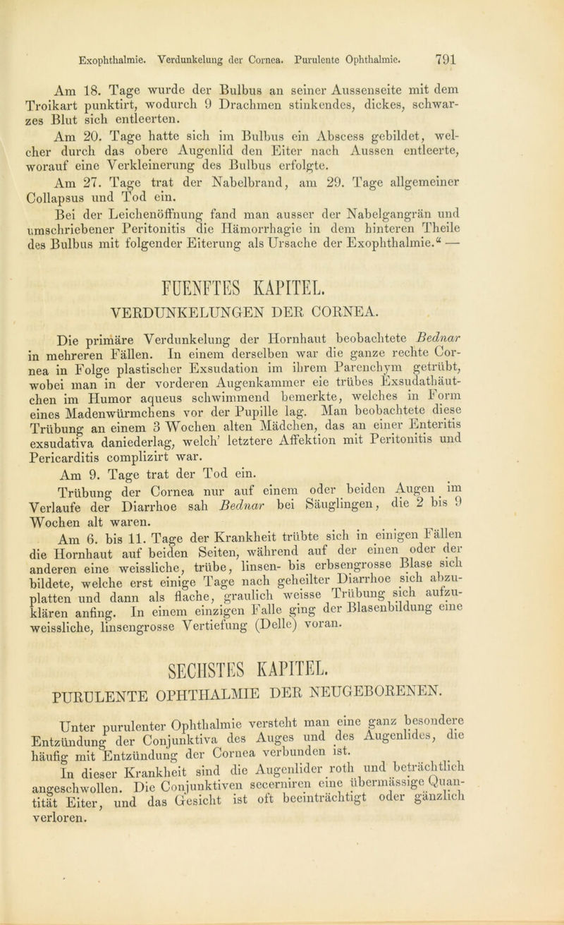 Am 18. Tage wurde der Bulbus an seiner Aussenseite mit dem Troikart punktirt, wodurch 9 Drachmen stinkendes, dickes, schwar- zes Blut sich entleerten. Am 20. Tage hatte sich im Bulbus ein Abscess gebildet, wel- cher durch das obéré Augenlid den Eiter nach Aussen entleerte, worauf eine Verkleinerung des Bulbus erfolgte. Am 27. Tage trat der Nabelbrand, am 29. Tage allgemeiner Collapsus und Tod ein. Bei der Leichenoffnung fand man ausser der Nabelgangran und umschriebener Peritonitis die Hâmorrhagie in dem hinteren Theile des Bulbus mit folgender Eiterung als Ursache der Exophthalmie.u — FDFJFTES KAPITEL. VERDUNKELUNGEN DER CORNEA. Die primare Verdunkelung der Hornhaut beobachtete Bednar in mehreren Fâllen. In einem derselben war die ganze rechte Cor- nea in Folge plastischer Exsudation im ilirem Parenchym getriibt, wobei man in der vorderen Augenkammer eie trübes Exsudathâut- chen im Humor aqueus schwimmend bemerkte, welches in 1 orm eines Madenwürmchens vor der Pupille lag. Man beobachtete diese Trübung an einem 3 AVoclien alten Mâdchen, das an einer Enteritis exsudativa daniederlag, welch’ letztere Affektion mit Peritonitis und Pericarditis complizirt war. Am 9. Tage trat der Tod ein. Trübung der Cornea nur auf einem oder beiden Augen. im Verlaufe der Diarrhoe sali Bednar bei Sâuglingen, die 2 bis 9 Wochen ait waren. Am 6. bis 11. Tage der Krankheit trübte sich in einigen Fâllen die Hornhaut auf beiden Seiten, wâhrend auf der einen oder der anderen eine weissliche, trübe, linsen- bis^ erbsengrosse Blase sich bildete. welche erst einige Tage nach geheilter Diarrhoe sich abzu- platten und dann als flache, graulich weisse Trübung sich auizu- klâren anfing. In einem einzigen F aile ging der Blasenbildung eme weissliche, linsengrosse Vertiefung (Délie) vor an. SECHSTES KAPITEL. PURULENTE OPHTHALMIE DER NEUGEBORENEN. Unter purulenter Ophthalmie versteht man eine ganz besondere Entzündung der Conjunktiva des Auges und des Augenlides, die hâufig mit Entzündung der Cornea verbunden ist. In dieser Krankheit sind die Augenlider roth und betrâchtlich angeschwollen. Die Conjunktiven secermren eme ubermassige; Quau- titât Eiter, und das Gesicht ist oft beemtrâchtigt oder ganzheh verloren.