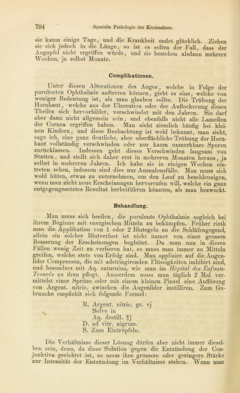 sie kauin einige Tâge, und die Krankheit endet glüeklich. Ziehen sie sich jedoch in die Lange, so ist es selten der Fall, dass der Augapfel nicht ergriüen würde, und sie bestehen alsdann mehrere Wochen, ja selbst Monate. Complikationen. Unter diesen Alterationen des Auges, welcbe in Folge der purulenten Ophthalmie auftreten kônnen, giebt es eine, welcbe von weniger Bedeutung ist, als man glauben sollte. Die Trübung der Hornhaut, welche aus der Ulzeration oder der Auflockerung dieses Theiles sich. hervorbildet, verschwindet mit den Jahren. Sie darf aber dann nicht allgemein sein, und ebenfalls nicht aile Lamellen der Cornea ergriffen haben. Man sielit ziemlich haufig bei klei- nen Kindern, und diese Beobachtung ist wohl bekannt, man sieht, sage ich, eine ganz deutliche, aber oberflâchliche Trübung der Horn- haut vollstandig verschwinden oder nur kaum unmerkbare Spuren zurücklassen. Indessen geht dieses Verschwinden langsam von Statten, und stellt sich daher erst in mehreren Monaten heraus, ja selbst in mehreren Jahren. Ich liabe sie in einigen Wochen ein- treten sehen, indessen sind dies nur Ausnahmsfâlle. Man muss sich wohl hiiten, etwas zu unternehmen, um den Lauf zu beschleunigen, wenn man nicht neue Erscheinungen hervorrufen will, welche ein ganz entgegengesetztes Résultat herbeiführen kônnten, als man bezweckt. Behandlung*. Man muss sich beeilen, die purulente Ophthalmie sogleich bei ihrem Beginne mit energischen Mitteln zu bekampfen. Frülier rieth man die Applikation von 1 oder 2 Blutegeln an die Schlâfengegend, allein ein soleher Blutverlust ist nicht immer von einer grossen Besserung der Erscheinungen begleitet. Da man mm in diesen 4 allen wenig Zeit zu verlieren liât, so muss man immer zu Mitteln greifen, welche stets von Erfolg sind. Man applizire auf die Augen- lider Compressen, die mit adstringirenden Fliissigkeiten imbibirt sind, und besonders mit Aq. saturnina, wie man im Hôpital des Enfants- Trouvés zu thun pflegt. Ausserdem muss man taglich 2 Mal ver- mittelst einer Spritze oder mit einem kleinen Pinsel eine Auflôsung von Argent, nitric. zwischen die Augenlider instilliren. Zum Ge- brauche empfiehlt sich folgende Formel: B. Argent, nitric. gr. vj Solve in Aq. destill. D. ad vitr. nigrum. S. Zum Eintropfeln. Die Verhiiltnisse dieser Lôsung dürfen aber nicht immer diesel- ben sein, demi, da diese Solution gegen die Entzündung der Con- junktiva gerichtet ist, so muss ihre grossere oder geringere Stârke zur Intensitat der Entzündung im Verhaltnisse stehen. Wenn man