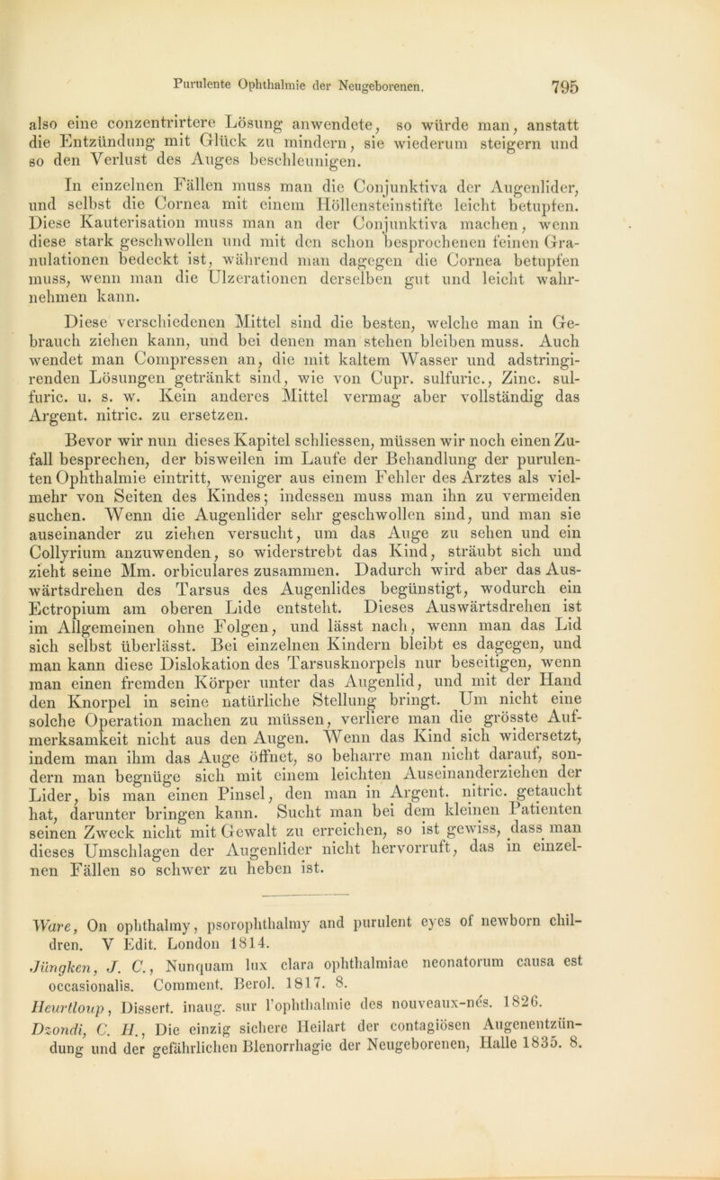also eine conzentrirtere Losung anwendete, so wiirde man, anstatt die Entzündung mit Glück zu mindern, sie wiederum steigern und so den Verlust des Anges beschlennigen. In einzelnen Fallen muss man die Conjunktiva der Augenlider, und selbst die Cornea mit einem Hollensteinstifte leicht betupfen. Diese Kauterisation muss man an der Conjunktiva maelien, wenn diese stark geschwollen und mit den schon besprochenen feinen Gra- nulationen bedeckt ist, wâhrend man dagegen die Cornea betupfen muss, wenn man die Ulzerationen derseïben gut und leicht wahr- nehmen kann. Diese verscliiedenen Mittel sind die besten, welclie man in Ge- braucli zieben kann, und bei denen man stehen bleiben muss. Audi wendet man Compressen an, die mit kaltem Wasser und adstringi- renden Losungen getrankt sind, wie von Cupr. sulfuric., Zinc, sul- furic. u. s. w. Kein anderes Mittel vermag aber vollstandig das Argent, nitric. zu ersetzen. Bevor wir mm dieses Kapitel schliessen, müssen wir noch einen Zu- fall besprechen, der bisweilen im Laufe der Behandlung der purulen- ten Ophthalmie eintritt, weniger aus einem Fehler des Arztes als viel- mehr von Seiten des Kindes; indessen muss man ihn zu vermeiden suchen. Wenn die Augenlider selir geschwollen sind, und man sie auseinander zu ziehen versucht, um das Auge zu sehen und ein Collyrium anzuwenden, so widerstrebt das Kind, strâubt sich und zieht seine Mm. orbiculares zusammen. Dadurch wird aber das Aus- wàrtsdrehen des Tarsus des Augenlides begiinstigt, wodurch ein Ectropium am oberen Eide entsteht. Dieses Auswârtsdrehen ist im Allgemeinen ohne Folgen, und làsst nach, wenn man das Lid sich selbst überlâsst. Bei einzelnen Kindern bleibt es dagegen, und man kann diese Dislokation des Tarsusknorpels nur beseitigen, wenn man einen fremden Kôrper unter das Augenlid, und mit der Hand den Knorpel in seine natürliche Stellung bringt. Um nicht eine solche Operation machen zu müssen, verliere man die grosste Aut- merksamkeit nicht aus den Augen. AYenn das Kind sich widersetzt, indem man ihm das Auge offnet, so beharre man nicht daraut, son- dern man begnüge sich mit einem leichten Auseinanderziehen dei Lider, bis man einen Pinsel, den man in Argent, nitric. getaucht liât, darunter bringen kann. Sucht man bei dem kleinen I atienten seinen Zweck nicht mit Gewalt zu erreiclien, so ist gewiss, dass^ man dieses Umschlagen der Augenlider nicht hervorruft, das in einzel- nen Fallen so schwer zu heben ist. Ware, On opbthahny, psorophthalmy and purulent e^cs of newboin chil- dren. Y Edit. London 1814. Jïmgken, J. C., Nunquam lux clara ophthalmiae neonatorum causa est occasionalis. Comment. Bero]. 1817. 8. Heurtloup, Dissert, inaug. sur l’ophthalmie des nouveaux-nes. 182G. Dzondi, C. H., Die einzig sichere Heilart der contagiosen Augcnentzün- dung und der gefahrlichen Blenorrhagie der Neugeborenen, Halle 1835. 8.