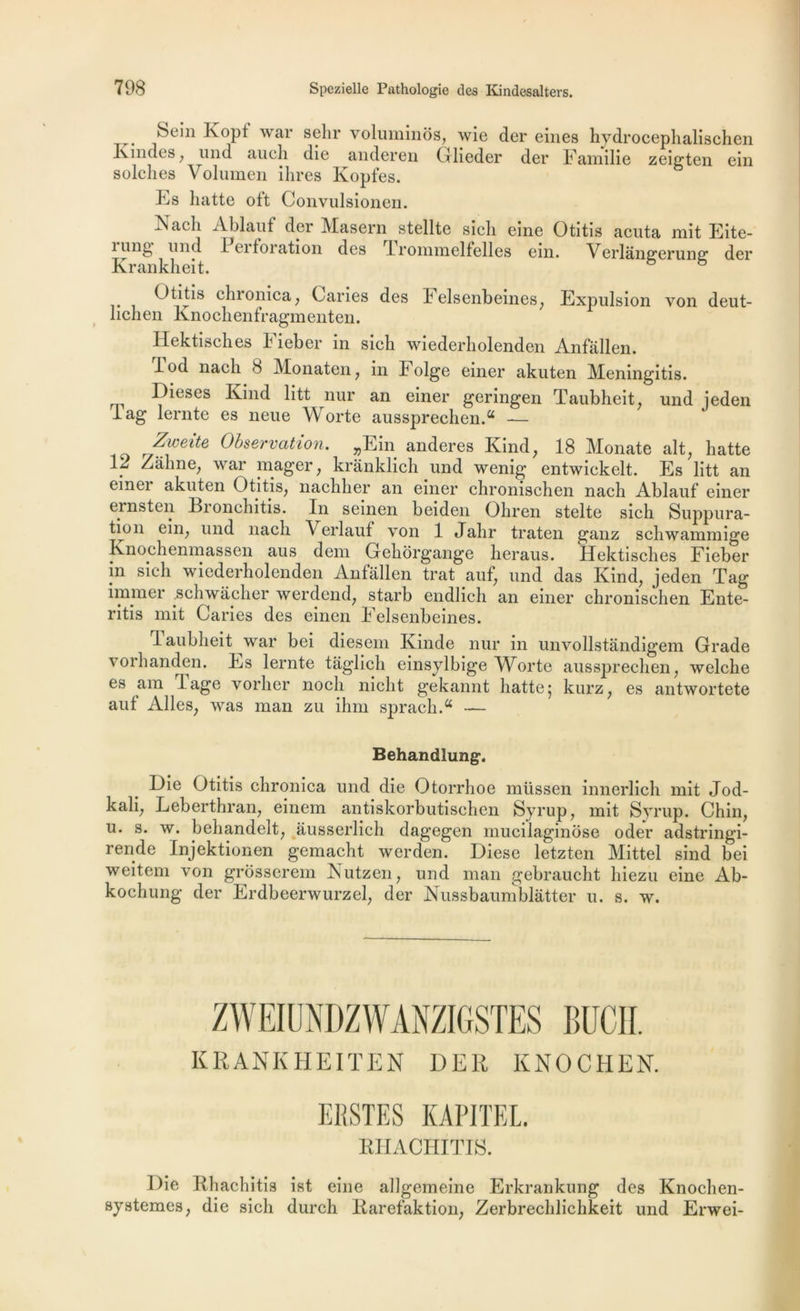 . Eopt war selir voluminos, wie der eines hydrocephalischen Kindes, mid auch die anderen Glieder der Familie zeigten ein seiches Volumen ihres Kopfes. Es batte oft Convulsionen. Nacli Ablauf der Masern stellte sicli eine Otitis acuta mit Eite- 1 ung und 1 ei foration des Irommelfelles ein. Verlângerung der Krankhei t • chronica, Caries des Felsenbeines, Expulsion von deut- licli en Kno cli en fragment en. Hektisches Fieber in sich wiederholenden Anfallen. lod nacli 8 Monaten, in h olge einer akuten Meningitis. Dieses Kind litt nur an einer geringen Taubheit, und ieden lag lernte es neue Worte aussprechenA — Zweite Observation. „Ein anderes Kind, 18 Monate ait, hatte 1? Zâhne, war mager; kranklich und wenig entwickelt. Es litt an einei akuten Otitis; nachher an einer chronischen nach Ablauf einer ernsten Bronchitis. In seinen beiden Ohren stelte sich Suppura- tion ein; und nach Verlauf von 1 Jalir traten ganz schwammige Knochenmassen aus dem Gehorgange heraus. Hektisches Fieber in sich wiederholenden Anfallen trat auf; und das Kind, jeden Tag immer .schwacher werdend, starb endlich an einer chronischen Ente- ritis mit Caries des einen Felsenbeines. Taubheit war bei diesem Kinde nur in unvollstândigem Grade vorhanden. Es lernte taglich einsylbige Worte aussprechen, welche es am lage voilier nocli nicht gekannt hatte 5 kurz, es antwortete auf Ailes, was man zu ihm sprachA — Behandlung. Die Otitis chronica und die Otorrhoe müssen innerlich mit Jod- kali, Leberthran, einem antiskorbutischen Syrup, mit Syrup. Chili, u. s. w. behandelt, àusserlich dagegen mucilaginose oder adstringi- rende Injektionen gemacht werden. Diese letzten Mittel sind bei weitem von grosserem Nutzen, und man gebraucht liiezu eine Ab- kochung der Erdbeerwurzel, der Nussbaumblàtter u. s. w. ZWEIUNDZWÀNZIGSTES BUCH. KRANKHEITEN DER KNOCHEN. ERSTES KAPITEL. RHACHITIS. Die Rhachitis ist eine allgemeine Erkrankung des Knochen- systemes, die sich durch Rarefaktion, Zerbrechlichkeit und Erwei-