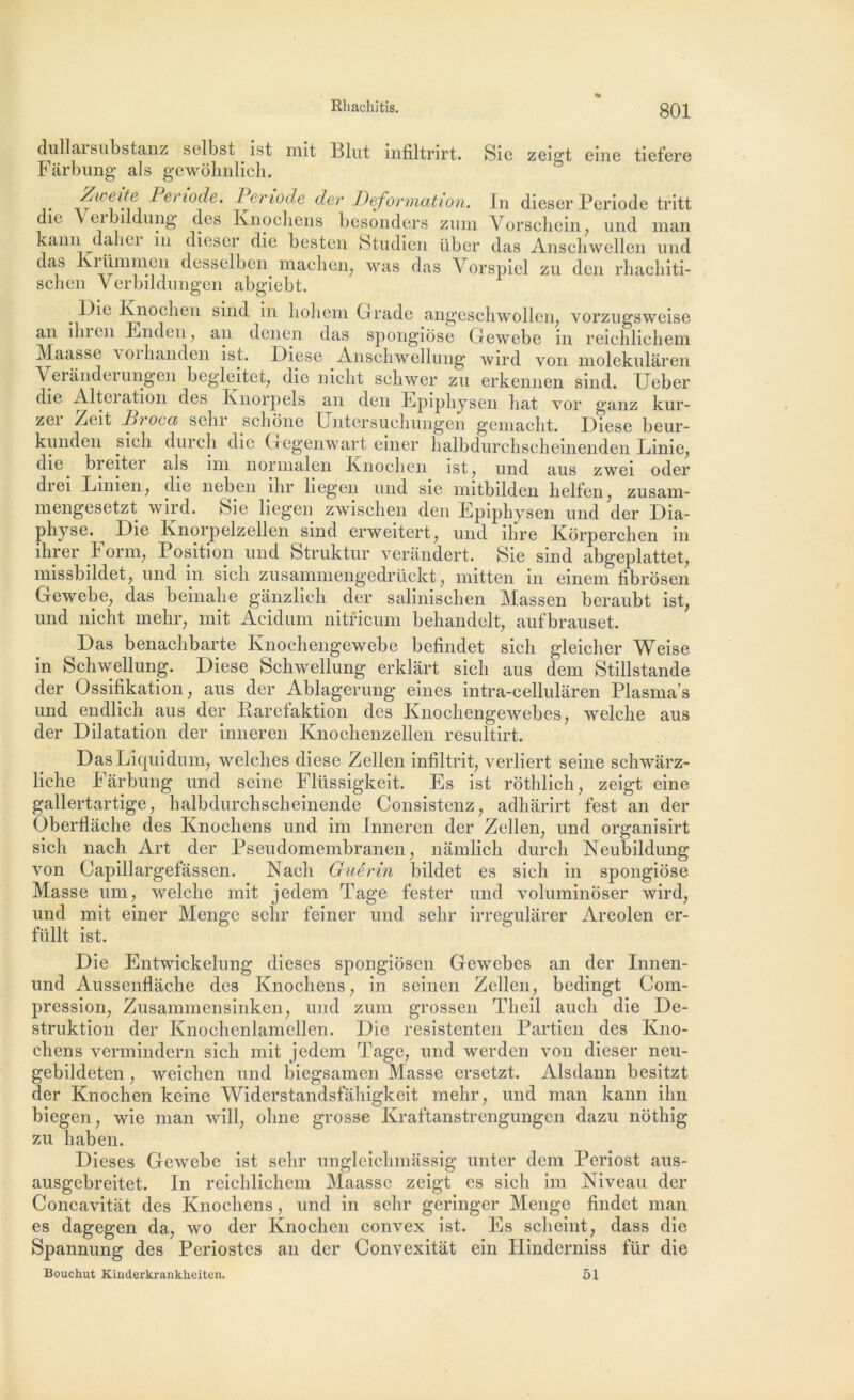 dullarsubstanz selbst ist mit Blut infiltrirt. Sic zeigt eine tiefere Farbung al s gewblinlich. j* ' I eri0(^e’ Période der Deformation. In dieser Période tritt die Veibildung des Knochens besonders zmn Vorschein, und man kann daliei in dieser die bestcn Studien über das Anscliwellen und das Krümmen desselben maclien, was das Vorspiel zu den rhachiti- schen Yerbildungen abgiebt. _ Knoclien sind in lioliem Grade angeschwollen, vorzugsweise an ilu en End en , an den en das spongiose Gewebe in reichlicliem Maasse \oihanden ist. Diese Anschwellung’ wird von molekulâren Verândei ungen begleitet, die nicht scliwer zu erkennen sind. Ueber die Alteiation des Knorpels an den Epiphysen bat vor ganz kur- zei Zcit Di oca sein sclione Untersucbungen geinaclit. Diese beur- kunden sicli durcli die Gegenwart einer lialbdurchscheinenden Linie7 die bieitei als im norinalen Knochen ist7 und aus zwei oder drei Linien7 die neben ihr liegen und sie mitbilden lielfen7 zusam- mengesetzt wird. Sie liegen zwiscben den Epiphysen und der Dia- physe. Die Knorpelzellen sind erweitert7 und ihre Korperchen in ihrer Form, Position und Struktur verândert. Sie sind abgeplattet, missbildet7 und in sicli zusannnengedrückt 7 niitten in einem fibrosen Gewebe7 das beinalie gânzlich der salinischen Massen beraubt ist, und nicht mehr7 mit Acidum nitricum behandelt7 aufbrauset. Das benachbarte Knochengewebe befindet sich gleicher Weise in Schwellung. Diese Schwellung erklart sich aus dem Stillstande der Ossifikation 7 aus der Ablagerung eines intra-cellulàren Plasma s und endlich aus der Rarefaktion des Knochengewebes7 welche aus der Dilatation der inneren lvnochenzellen resultirt. DasLiquidum7 welehes diese Zellen infiltrit7 verliert seine schwarz- liche F àrbung und seine Flüssigkeit. Es ist rothlich7 zeigt eine gallertartige7 halbdurchscheinende Consistenz7 adharirt fest an der Oberflache des Knochens und im Inneren der Zellen7 und organisirt sich nach Art der Pseudomembranen 7 nâmlich durch Neubildung von Capillargefassen. Nach Guérin bildet es sich in spongiose Masse um7 welche mit jedem Tâge fester und voluminôser wird7 und mit einer Menge sehr feiner und sehr irregulàrer Areolen er- füllt ist. Die Entwickelung dieses spongiosen Gewebes an der Innen- und Aussenflache des Knochens 7 in seinen Zellen, bedingt Com- pression, Zusammensinken, und zum grossen Tlieil auch die De- struktion der Knochenlamellen. Die resistenten Partien des Kno- chens vermindern sich mit jedem Tage, und werden von dieser neu- gebildeten, weichen und biegsamen Masse ersetzt. Alsdann besitzt der Knochen keine Widerstandsfahigkeit mehr, und man kann ihn biegen, wie man will, oline grosse Kraftanstrengungen dazu nôthig zu haben. Dieses Gewebe ist sehr ungleichmâssig unter dem Periost aus- ausgebreitet. In reichlichem Maasse zeigt es sich im Niveau der Concavitiit des Knochens, und in sehr geringer Menge findet man es dagegen da, wo der Knochen convex ist. Es scheint, dass die Spannung des Périostes an der Convexitat ein Hinderniss für die Bouchut Kinderkranklieiten. 51