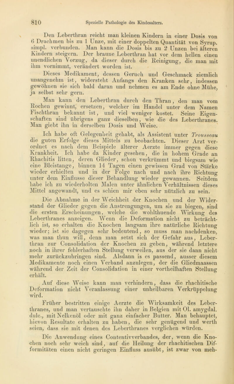 Den Leberthran reicht man kleinen Kindern in einer Dosis von 6 Drachmen bis zu 1 Unze, mit einer doppelten Quantitât von Syrup. simpl. verbunden. Man kann die Dosis bis zu 2 Unzen bei alteren Kindern steigern. Der braune Leberthran liât vor dem liellen einen unendlichen Vorzug, da dieser dureh die Reinigung, die man mit ihm vornimmt, veràndert worden ist. Dieses Medikament, dessen Gerucli und Geschmack ziemlieh unangenehm ist, widersteht Anfangs den Kranken sehr, indessen gewolmen sie sicli bald daran und nehmen es am Ende olme Mühe, ja selbst selir gern. Man kann den Leberthran dureh den Thran, den man vont Rochen gewinnt,' ersetzen, welcher im Handel unter dem Namen Fischthran bekannt ist, und viel weniger kostet. Seine Eigen- schaften sind übrigens ganz dieselben, wie die des Leberthranes. Man giebt ihn in derselben Dosis und Weise. Ich habe oft Gelegenîieit gehabt, als Assistent unter Trousseau die guten Erfolge dieses Mittels zu beobachten. Dieser Arzt ver- ordnet es nach dem Beispiele altérer Aerzte immer gegen diese Krankheit. Ich habe da Kinder gesehen, die in hohem Grade an Rhachitis litten, deren Glieder, schon verkrümmt und biegsam wie eine Bleistange, binnen 14 Tagen einen gewissen Grad von Starke wieder erhielten und in der Folge nach und nach ihre Richtung unter dem Einflusse dieser Behandlung wieder gewannen. Seitdem habe ich zu wiederholten Malen unter ahnlichen Verhaltnissen dieses Mittel angewandt, und es schien mir eben sehr nlitzlich zu sein. Die Abnalime in der Weichheit der Knochen und der Wider- stand der Glieder gegen die Anstrengungen, uni sie zu biegen; sind die ersten Erscheinungen, welche die wohlthuende Wirkung des Leberthranes anzeigen. Wenn die Deformation nicht zu betracht- licli ist, so erhalten die Knochen langsam ihre natürliche Richtung wieder; ist sie dagegen sehr bedeutend, so muss man nachdenken, was man thun will, denn man setzt sich der Gefahr aus, Leber- thran zur Consolidation der Knochen zu geben, wahrend letztere noch in ihrer fehlerhaften Stellung verweilen, aus der sie dann nicht mehr zurückzubringen sind. Alsdann is es passend, ausser diesem Medikamente nocli einen Yerband anzulegen, der die Gliedmaassen wahrend der Zeit der Consolidation in einer vortheilhaften {Stellung erhalt. Auf diese Weise kann man verhindern, dass die rhachitische Deformation nicht Veranlassung einer unheilbaren Verkrüppelung wird. Früher bestritten einige Aerzte die Wirksamkeit des Leber- thranes, und man vertauschte ihn daher in Belgien mit 01. amygdal. dulc., mitNelkenol oder mit ganz einfacher Butter. Man behauptet, hievon Resultate erhalten zu haben, die sehr genügend und wertli seien, dass sie mit denen des Leberthranes verglichen würden. Die Anwendung eines Contentivverbandes, der, wenn die Kno- chen noch sehr weicli sind, auf die Heilung der rhachitischen Dif- formitaten einen nicht geringen Einfluss ausiibt, ist zwar von meh-