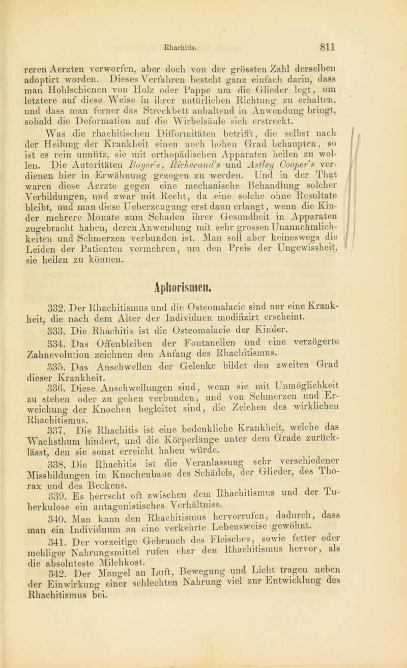 reren Aerzten verworfen, aber doch von der grôssten Zald derselben adoptirt worden. Dieses Verfahren besteht ganz einfach darin, dass man Hohlschienen von llolz oder Pappe um die Glieder legt, um letztere auf diese Weise in ibrer natürlichen Richtung zu erhalten, imd dass man ferner das Streckbett anluiltend in Anwendung bringt, sobald die Deformation auf die Wirbelsaule sicli erstreckt. Was die rbachitiscben Difformitaten betrifft, die selbst nacli der Heilung der Krankheit einen nocb bolien Grad behaupten, so ist es rein unnütz, sic mit ortbopâdischen Apparaten heiien zu wol- len. Die Autoritaten Boyer’s, liicherand’s und Astley Goojpers ver- dienen hier in Erwahnung gezogen zu werden. Und in der That waren diese Aerzte gegen eine mechanisclie Behandlung solcber Verbildungen, und zwar mit Recht, da eine solcbe ohne Resultate bleibt, und man diese Ueberzeugung erst dann erlangt, wenn die Kin- der mebrere Monate zum Scbaden ibrer Gesundbeit in Apparaten zugebracht liaben, deren Anwendung mit sebr grossenUnannehmlicb- keiten und Schmerzen verbunden ist. Man soll aber keineswegs die Leiden der Patienten vermehren, um den Preis der Ungewissheit, sie heiien zu konnen. Aphorismen. 332. Der Rhacbitismus und die Ostéomalacie sind nur eine Krank- heit, die nacb dem Alter der Individuel! modifizirt erscbeint. 333. Die Rhachitis ist die Ostéomalacie der Kinder. 334. Das Offenbleiben der Fontanellen und eine verzogerte Zabnevolution zeicbnen den Anfang des Rbacbitismus. 335. Das Anscbwellen der Gelenke bildet den zweiten Grad dieser Krankheit. _ ^ 336. Diese Anscbwellungen sind ; wenn sie mit Lnmoglichkeit zu stehen oder zu geben verbunden, und von Sclimerzen und Ei- weicbung der Knochen begleitet sind, die Zeicben des wiiklicben Rbacbitismus. 337. Die Rhachitis ist eine bedenkliehe Krankheit, welche das Wacbstbum bindert, und die Korperlange unter dem Grade zurüek- lâsst, den sie sonst erreicbt liaben würde. 338. Die Rhachitis ist die Veranlassung sebr verschiedener Missbildungen im Knochenbaue des Scbàdels, der Glieder, des 1 bo- rax und des Beckens. . . , , rr 339. Es herrscht oft zwiscben dem Rbacbitismus und der I li- ber kulose ein antagonistiscbes Verbâltniss. 340. Man kann den Rhacbitismus bervorrufen, daduicb, dass man ein Individuum an eine verkebrte Lebensweise gewobnt. 341. Der vorzeitige Gebrauch des Fleiscbes, sowie tetter oder mebliger Nabrungsmittel rufen eher den Rbacbitismus liervor, als die absoluteste Milcbkost. . , 342. Der Mangel an Luft, Bewegung und Licbt tragen neben der Einwirkung einer schlecbten Nahrung viel zur Entwicklung des Rhacbitismus bei.