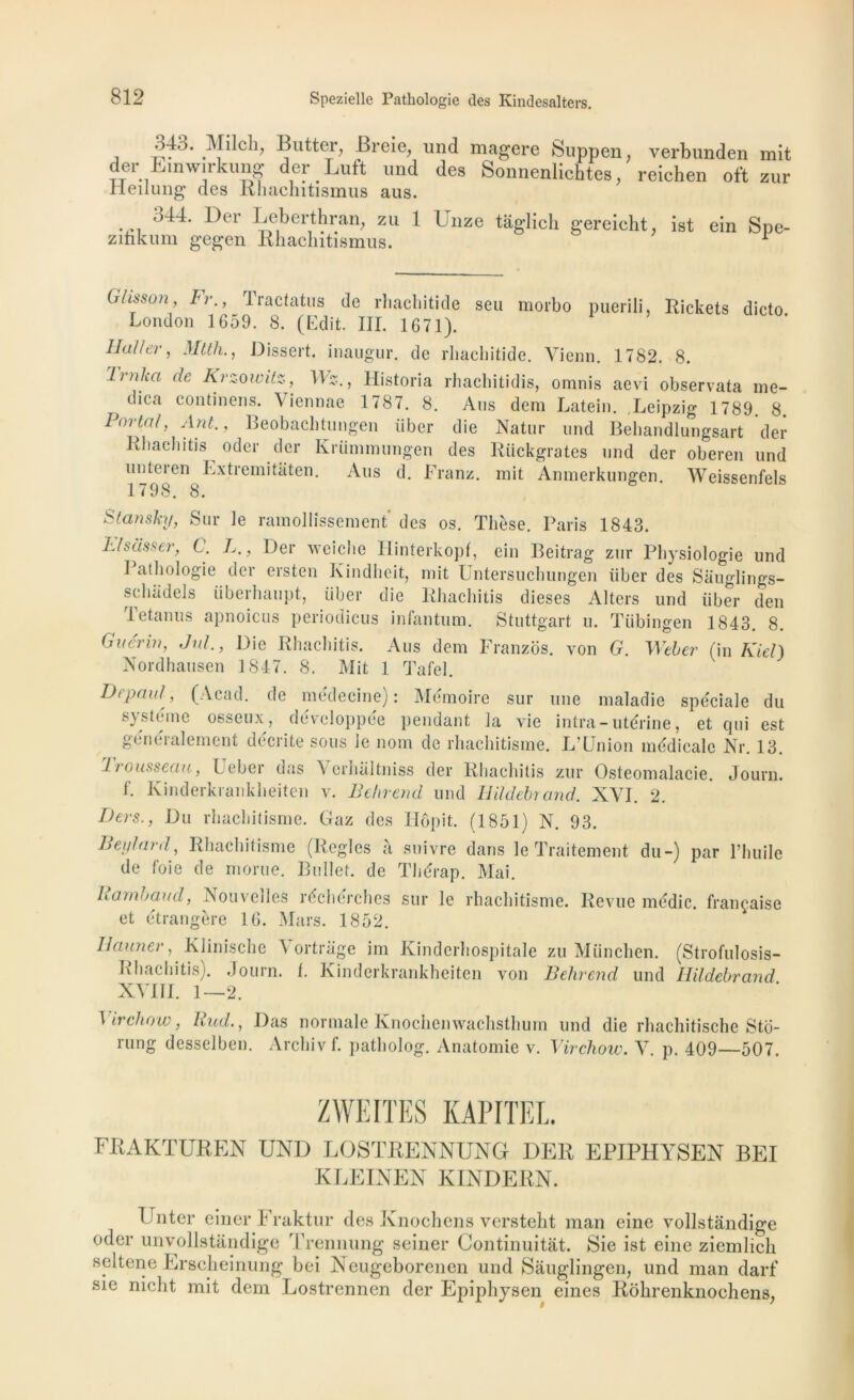 j -5^' putter, Breie, und magcre Suppen, verbunden mit der Einw.rkung der Luft und des Sonnenlichtes, reichen oft zur rieilung des Rhachitismus aus. 344. Der Leberthran, zu 1 Unze tâglich gereicht, ist ein Spe- zinkum gegen Rhachitismus. 1 Glisson, Fr., London 165 Haller, Mtth., Tracfatus de rtiacliitide seu morbo puerili, Rickets 9. 8. (Edit. III. 1671). Dissert, inaugur. de rbaeliitide. Vienn. 1782. 8. dicto. Lrnha de Krzowitz, \\z., Historia rhachitidis, omnis aevi observata me- diea eontinens. Viennae 1787. 8. Ans dem Latein. Leipzig 1789 8 Porta1, Ant., Beobachtungen liber die Natur und Behandlungsart der Rhachitis oder der Krümmungen des Rückgrates und der oberen und unteren Extremitaten. Aus d. Franz, mit Anmerkungen. Weissenfels 1798. 8. Slanshj, Sur le ramollissement des os. Thèse. Paris 1843. hlsèisser, C. L., Der wciclie 11 interkopf, ein Beitrag zur Physiologie und I athologie der ersten Kindheit, mit Untersuchungen liber des Sauglings- sehadels überhaupt, liber die Rhachitis dieses Alters und liber den Tetanus apnoicus periodicus infantum. Stuttgart u. Tübingen 1843. 8. Guérin, Jul., Die Rhachitis. Aus dem Franzos. von G. Weber (in Kiel) Nordhausen 1847. 8. Mit 1 Tafel. Depaul, (Acad, de médecine): Mémoire sur une maladie spéciale du système osseux, développée pendant la vie intra-utérine, et qui est genéi al cm eut décrite sous le nom de rhachitisme. L’Union médicale Nr. 13. 1 rousseau, Leber das \ erlialtniss der Rhachitis zur Ostéomalacie. Journ. f. Kinderkrankheiten v. Behrend und Hildebrand. XVI. 2. Ders., Du rhachitisme. Gaz des Ilôpit. (1851) N. 93. Beylard, Rhachitisme (Règles à suivre dans le Traitement du-) par l’huile de foie de morue. Bullet. de Thérap. Mai. Rambaud, Nouvelles réchérches sur le rhachitisme. Revue médic. française et étrangère 16. Mars. 1852. Il armer, Klinische \ ortrage im Kindcrhospitale zu München. Rhachitis). Journ. t. Kinderkrankheiten von Belircnd und XVIII. 1—2. (Strofulosis- Hildebrand. Virchow, Rud., Das normale Knochenwachsthum und die rliachitische Sto- rung desselben. Archivf. patholog. Anatomie v. Virchow. V. p. 409—507. ZWEITES KAPITEL FRAKTUREN UND LOSTRENNUNG DER EPIPHYSEN BEI KLEINEN KINDERN. E nter einer Fraktur des Ivnochens versteht man eine vollstàndige oder unvollstândige Trennung seiner Continuitât. Sie ist eine ziemlicli seltene Erscheinung bei Neugeborenen und Sauglingen, und man darf sie nicht mit dem Lostrennen der Epiphysen eines Rôhrenknochens,